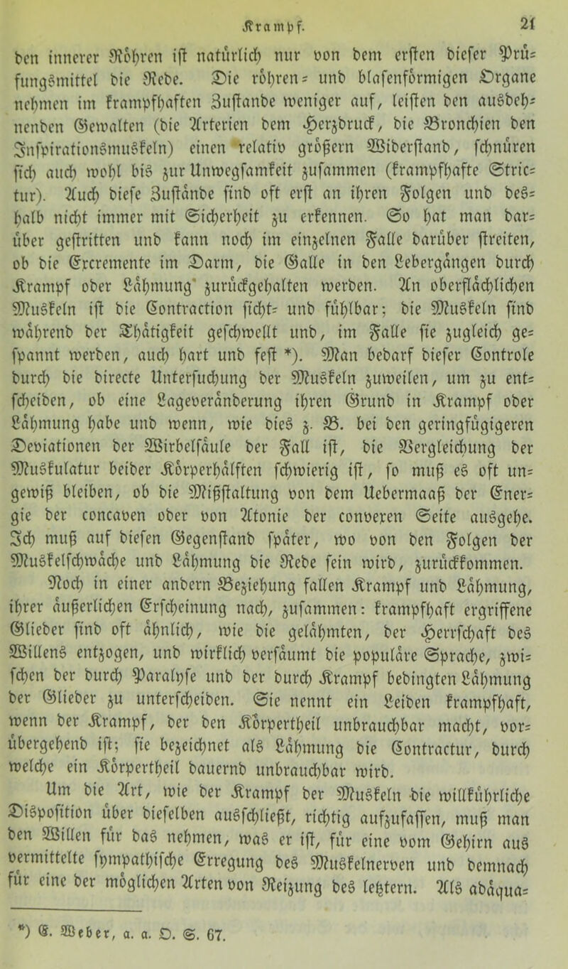 ben innerer SRohren ijt natürlich nur von bcm crftcn bicfcr $rüs fungSmittel bie Siebe. Die volaren - unb blafenfbrmigen Organe nehmen im frampfhaften Buftanbe weniger auf, letjlen ben auSbeh* nenben ©ewalten (bie örterten bem .fjerjbrucF, bie ©ronchien ben 5nfpiration8mu§Feln) einen relativ großem SBtberfianb, fchnüren ffcf) auch wohl bis jur Unwegfamfeit jufammen (frampfhafte ©trics tur). 2luch biefc Suftänbe ftnb oft erft an ihren folgen unb be§= halb nicht immer mit Sicherheit §u ernennen, ©o f)öt man bar= über geftritten unb fann noch im einzelnen §ade baruber ftreiten, ob bie ©rcremente im Darm, bie ©ade in ben gebergangen burd) Krampf ober gahmung’ jurücfgehalten werben. 2£n oberflächlichen SÖtuSFeln ift bie ©ontraction fid>t- unb fühlbar; bie 2D?uSfeln ftnb waprenb ber Sbatigfeit gefchwedt unb, im $ade ftc jugleich ge= fpannt werben, aud? hart unb feft *). $Ö?an bebarf biefer ©ontrole burd) bie birecte Unterfud?ung ber SSJtuSfeln juweilen, um §u ent= fcheiben, ob eine gageveranberung ihren ©runb in Krampf ober gahmung !?abe unb wenn, wie bieS j. ©. bet ben geringfügigeren Deviationen ber SBirbclfaule ber §ad ift, bie SSergleidbung ber SDhiSfulatur beiber Äorperfatften fdjwierig ift, fo muß e§ oft un= gewiß bleiben, ob bie 9J?tßßaltung von bem Ucbermaaß ber ©ner= gie ber concaven ober von ?£tonie ber converen ©eite auSgefye. Sch muß auf biefen ©egenftanb fpater, wo von ben folgen ber SRuSfelfd? wache unb gahmung bie Stebe fein wirb, juritdFommen. och in einer anbern ©ejiehung faden Ärampf unb gahmung, ihrer äußerlichen ©rfcheinung nach, §ufammen: frampfhaft ergriffene ©lieber ftnb oft ähnlich, wie bie gelahmten, ber £>errfd?aft be3 SBidenS entzogen, unb wirflirf? verfaumt bie populäre ©prache, jwi= fefen ber burd? $)aralpfe unb ber burd? Ärampf bebingten gahmung ber ©lieber $u unterfdjeiben. ©ie nennt ein geiben frampfhaft, wenn ber Ärantpf, ber ben Äorpertl?eil unbrauchbar mad?t, vors übergehenb ift; fte bezeichnet als gahmung bie ©ontractur, burch welche ein itorpertheil bauernb unbrauchbar wirb. Um bie^ 2trt, wie ber Krampf ber 9)?u3feln bie widführlid?e DiSpofttion über biefelben auSfchließt, richtig aufjufaffen, muß man ben Söiden für bas nehmen, wa3 er ift, für eine vom ©ehirn au§ vermittelte fpmpatbifche ©rregung be$ SRuSfelnerven unb bemnach für eine ber möglichen Wirten von Steigung be3 ledern. TO abaqita= *) (5. Söeber, a. a. O. 67.