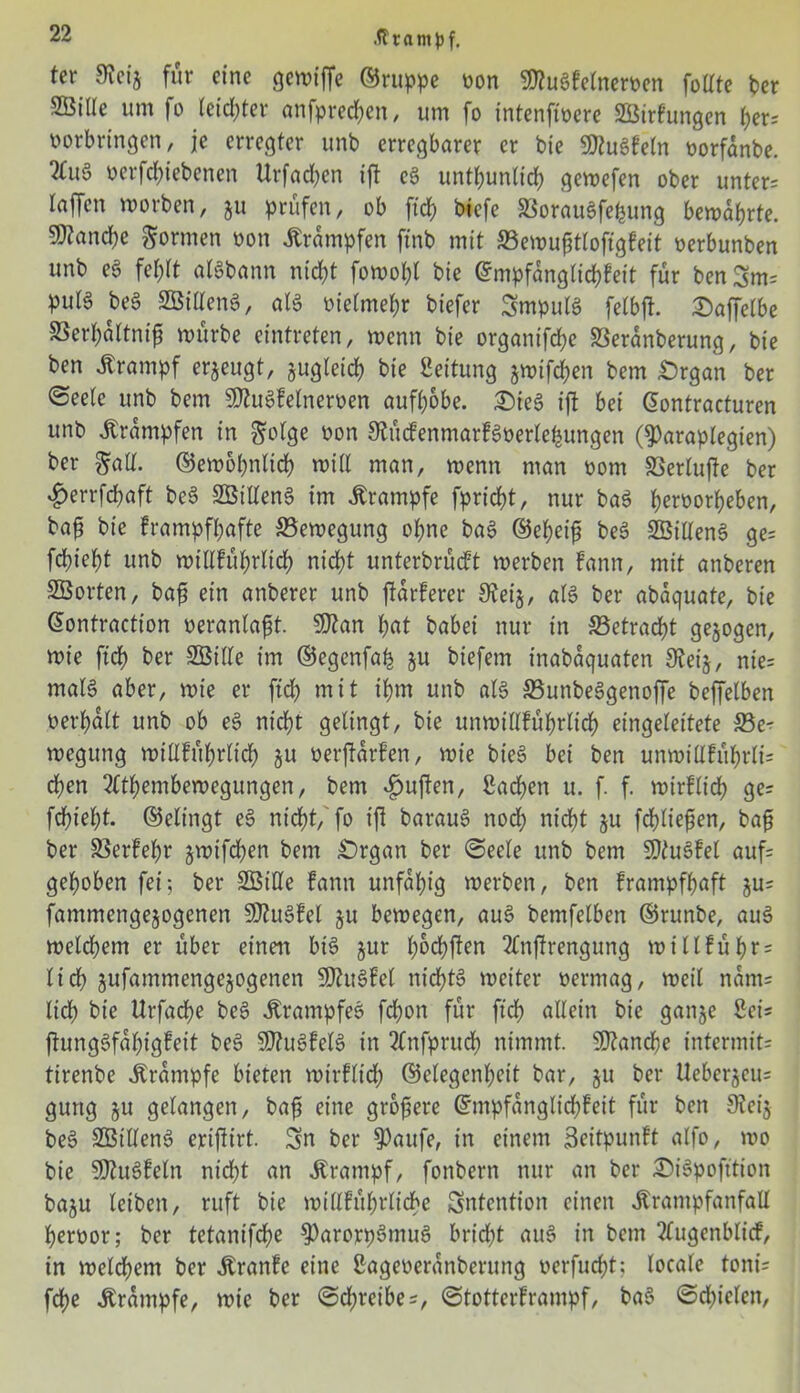 ter Svcis für eine gemiffe ©ruppe non SDtugfelnervcn füllte ber 253ille um fo (etd;tev anfpredjen, um fo intenftvere 253irfungen l)er? Vorbringen, je erregter unb erregbarer er bie Sföugfetn vorfanbe. verfcl)icbencn itrfadjen ift cg untt;unlid; gemefen ober unter? taffen morben, ju prüfen, ob ftd) btefe SBoraugfefcung bewahrte. 5%and)e formen von «Krämpfen finb mit SSewufitloffgfeit verbunben unb eg fel;lt atgbann nid)t fomofyl bie Grmpfängtid&feit für benSm? pulg beg SMenS, alg vielmehr biefer Smpulg fetbft. Oaffetbe S3erf)ältntfj mürbe eintreten, menn bie organifefje Sßeranberung, bie ben Krampf erzeugt, sugleid) bie Leitung jmifc^en bem .Organ ber ©eete unb bem Sfftugfetnerven aufljobe. Oieg ift bei Qontracturen unb «Krämpfen in $olge von Slücfenmarfgverlefeungen (^araplegien) ber galt. ©emof)nltd() mitl man, menn man vom SSerlufte ber £errfd)aft beg SÖtlleng im Krampfe fprid&t, nur bag l)ervorf)eben, baft bie frampffjafte 33emegung ot;ne bag ©etyeifj beg SÖilleng ge? fct)iet)t unb mtllfüfyrlid) nict)t unterbrüeft merben fann, mit anberen SBorten, bafj ein anberer unb ftarferer Steij, alg ber abaquate, bie Gontraction veranlagt. SJtan f)at babei nur in S3etracf)t gezogen, mt'e ftd) ber SBitte im ©egenfab ju biefem inabaquaten Steij, nie? malg aber, mie er ftd) mit tf)m unb atg SSunbeggenoffe beffetben vergalt unb ob eg nid)t gelingt, bie unmiHfüfmlicf) eingeleitete S3e- megung mtllfüfyrlid) ju verftarfen, mie bieg bei ben unmilffüfmli? d)en 2ftf)embemegungen, bem ^uften, £ad)en u. f. f. mirflid) ge? fdf)iel)t. ©elingt eg nid>t, fo ift baraug nod) ntcf)t ju fcfyliefien, baf ber SSerfel)r jmtfcfyen bem Organ ber Seele unb bem Sftugfet auf? gehoben fei; ber SGBiUe fann unfähig merben, ben frampffjaft ju? fantmengejogenen Sßugfel §u bemegen, aug bemfetben ©runbe, aug metdf)em er übet einen big jur l)6d)ften 2lnftrengung miltfübr? lief) jufammengejogenen SDhtgfel nicf)tg meiter vermag, metl nam? lief) bie ttrfacfye beg «Ktampfeg fd)on für fiel) allein bie ganje Sei? ftunggfafyigfeit beg SDtugfelg in 2fnfprucl) nimmt. sU?and)e intermit? tirenbe Krampfe bieten mirflid) ©etegenfjeit bar, ju ber Ueberjcu? gung §u gelangen, baf eine größere ©mpfanglicfjfeit für ben 9tei$ beg SBilleng eriftirt. Sn ber $aufe, in einem Seitpunft alfo, mo bie 50tugfeln nidft an «Krampf, fonbern nur an ber Oigpofttion baju leiben, ruft bie millfü&rlidbe Sntention einen «Krampfanfall Jfervor; ber tetanifd)e $>arorpgmug bridjt aug in bem ?lugenblicf, in meinem ber «Kranfc eine Sageveranberung verfugt; locale tont? fd)e «Krampfe, mie ber Schreibe?, Stotterframpf, bag Schielen,