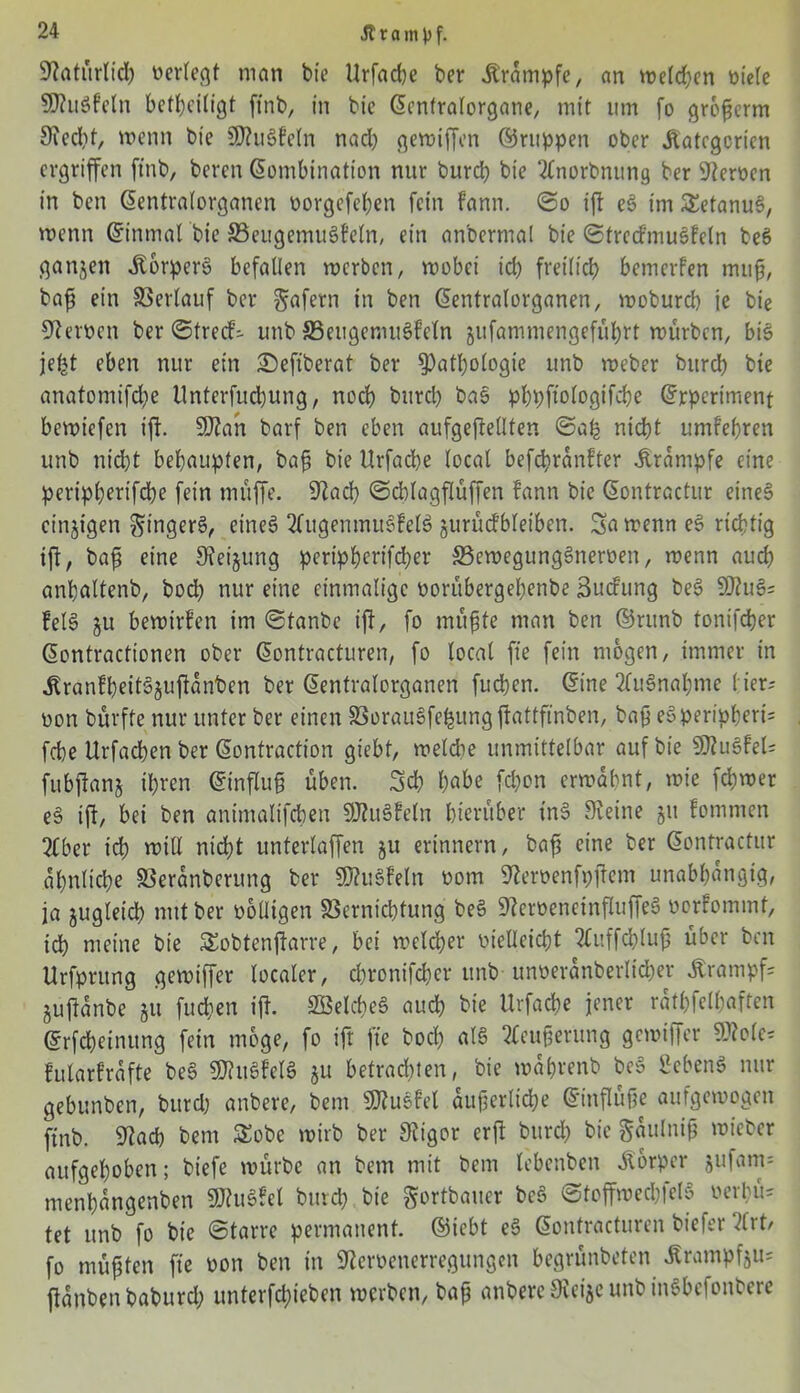 SWatürlid) verlegt man bie Urfadje ber Krampfe, an welchen öide SO?uSfeln beseitigt finb, in bie Kenfralorgane, mit um fo grofjerm Siecht, wenn bie SDluSfetn nad) gewiffen ©nippen ober Kategorien ergriffen finb, beren Kombination nur burch bie 2Cnorbnung ber fernen in ben Kentralorganen vorgefeben fein fann. ©o ift eS im SetanuS, wenn Kinmat bie 33eugemuSfeln, ein anbermat bie ©trccf’muSfeln beS ganjen Körpers befallen werben, wobei id) freilich bemerfen muh, bafs ein Verlauf ber gafern in ben Kentralorganen, woburd) je bie fernen ber ©treef- unb ©eitgemuSfeln jufammengefübrt würben, bis jefet eben nur ein £>efiberat ber Pathologie unb weber burch bie anatomifche Unterfucbung, noch burch bas pbpftologifcbe Krpert'ment bewiefen ift. SOlan barf ben eben aufgeflellten ©ab nicht umfehren unb nicht behaupten, bah bie Urfad)e (ocat befebranfter Krampfe eine peripherifebe fein muffe. Stad) ©cblagflüffen fann bie Kontractur eines» einzigen gingerS, eines tfugentnuSfelS jurücfbletben. Sa wenn eS richtig ift, baff eine Steigung peripbcrifdjer ^Bewegungsnerven, wenn auch anpattenb, hoch nur eine einmalige vorübergehende Buchung beS SO?uS= fetS 311 bewirten im ©tanbe ijl, fo muhte man ben ©ntnb tonifdjer Kontractionen ober Kontracturen, fo local fte fein mögen, immer in KranfbeitSjuftanben ber Kentralorganen fueben. Kine 2fu§nahme 1 ier- non bürffe nur unter ber einen 33orauSfef$itng jlattfinben, bah eö Peripherie febe Urfacben ber Kontraction giebt, welche unmittelbar auf bie SSluSfeU fubjlanj ihren Kinfluh üben. Sch habe fd)on erwähnt, wie fchwer eS ift, bei ben animalifcheu SDtuSfeln hierüber inS Steine ju fommen 3£ber ich will nicht unterlaffen ju erinnern, bafj eine ber Kontractur ähnliche SSeranberung ber SOluSfeln vom Stervenfpjlem unabhängig, ja jugletd) mit ber völligen SScrnicbtung beS StervencinfluffeS vorfommt, ich meine bie SEobtenjiarre, bei welcher vielleicht 2£uffchluh über ben Urfprung gewiffer localer, chronifcher unb unveranberltcbet Krampf= §uftanbe ju fuchen ift. 2BeId)eS auch bie Urfacbe jener rathfelhaften Krfcbeinung fein möge, fo ifr fte hoch als 2leuherung gewiffer SD?ole= fularfräfte beS SDhtSfelS 51t betrachten, bie wä&renb beS Sehens nur gebunben, bttrd) anbere, bem SDtusfet auherlicbe Kinflüfje aufgewogen finb. Stach bem £obe wirb ber Stigor er fl burch bie gaulnifj mieber aufgehoben; biefe würbe an bem mit bem lebenben Körper jufam= ntenhangenben SOhtSfcl burch bie gortbauer bcS ©toffwecbfetS verbü= tet unb fo bie Starre permanent, ©iebt eS Kontracturen biefer tlrt/ fo müpten fte von ben in Stervenerregungen begrünbeten Krampfju; fianbenbaburd; untergeben werben, bah anbere Sleije unb inSbcfonbere