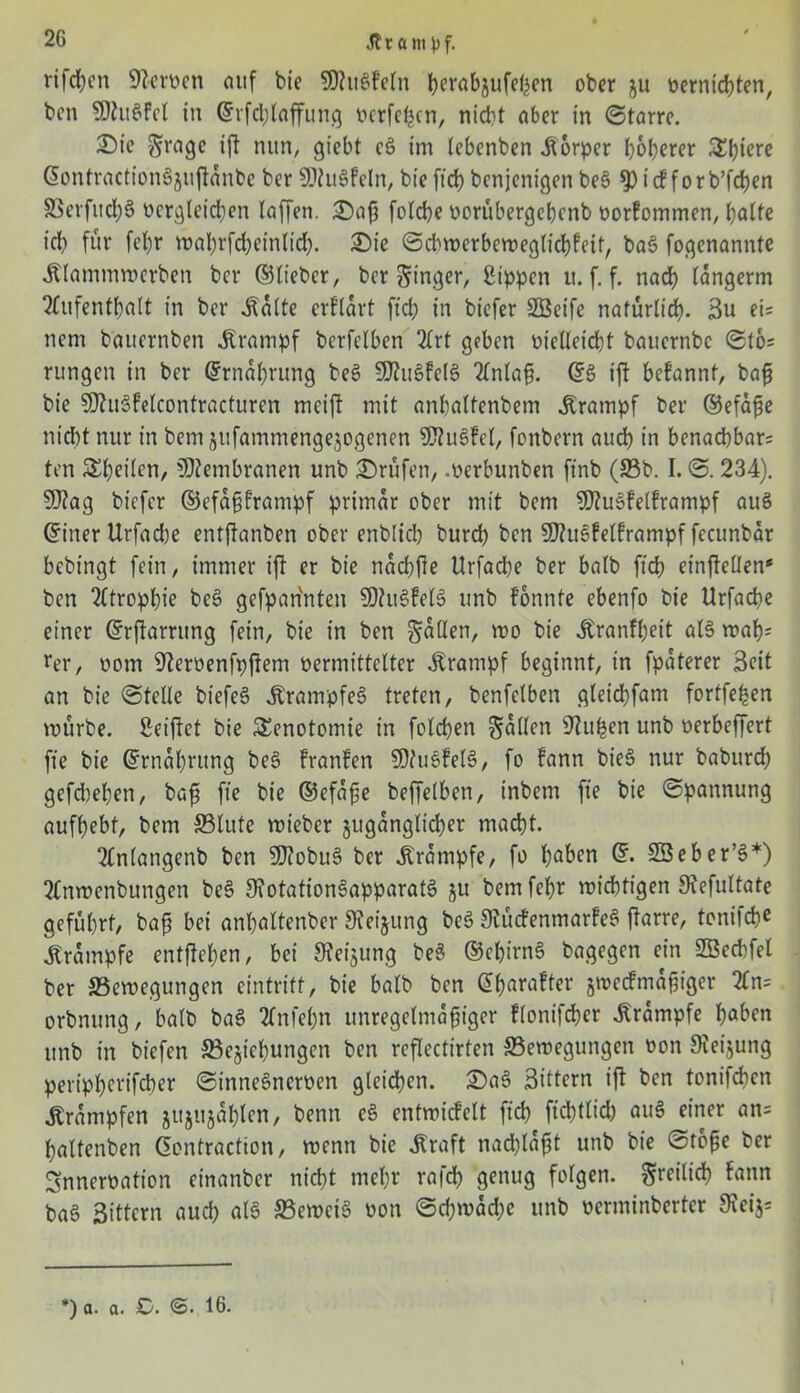 rifd)cn 9?cn>cn auf bic 9Jtugfeln bwabjufefeen ober üernicbten, bcn SDhtgfcl in Grrfcblaffung ocrfefccn, nid)t aber in ©tarre. £)ie $rage ift nun, giebt cg im (ebenben Körper höherer Spiere ßontractiongjuftdnbe ber SDfugfeln, bie ftcb bcnjenigen beg $ t cf f o r b’fcben ©erfucbS Dergleichen laffen. £)afj folcbe oorübergebenb oorfommen, halte icb für fel)r mabrfd)einlid). £>ie ©dwerbcmeglicbfeit, bag fogenannte .Klammmcrben bcr ©lieber, ber Ringer, Sippen it. f. f. nach langerm Aufenthalt in ber .Kalte erfldrt ftcb in biefer SBeife natürlich. 3u ei= nent bauernben .Krampf berfelben Art geben üiclleicbt bauernbc 016= rungcn in ber Ernährung beg SDtugfelg Anla§. ©3 ift befannt, bafi bie Sftugfelcontracturen mcift mit anbaltenbem Krampf ber ©efdfte nicht nur in bem jtifammengejogenen ?S?ugfcl, fonbern auch in benachbart ten ^heilen, Membranen unb Prüfen, merbunben ftnb (©b. I. ©.234). 9J?ag biefer ©efa§frampf primär ober mit bem ?02uöfelframpf aug ©inerUrfad)e entftanben ober enblicb bureb bcn SJhtgfelframpf fecunbar bebingt fein, immer ift er bie ndcbfte Urfad)e ber halb ftcb einftellen* ben Atrophie beg gefpan'nten SÖhtgfelg unb fonnte ebertfo bie Urfache einer ©rjlarrttng fein, bie in ben fallen, mo bie .Kranfbeit al§ mab= rer, oorn 9terüenfpfiem vermittelter Krampf beginnt, in fpdterer Seit an bie ©teile biefeS .Kranrpfeg treten, benfelben gleidbfam fortfe^en mürbe. Seiftet bie Senotomie in folcben fallen Stufen unb oerbeffert fte bie ©rndbntng beg franfen SDtugfelg, fo fann bieg nur babureb gefd)eben, bafs fte bie ©efdfie beffelbett, inbem fte bie ©pannung aufbebt, bem ©lute mieber jugdnglicber macht. Anlangenb ben 9t?obu§ bcr Krampfe, fo haben ©. SBeber’g*) Anmenbungen beg 9?otationSapparatS j$u bem febr miebtigen Stefultate geführt, baf? bei anbaltenber Steigung beg 9tücfenmarfe6 ftarre, tonifebe .Krampfe entfteben, bei 3?ei$ung beg ©ebirng bagegen ein SBechfel ber ©emegungen eintritt, bie halb ben ©barafter smeefmd^iger An= orbnung, halb bag Anfebn unregelmäßiger flonifeber Krampfe haben unb in biefen ©ejiebungen ben reflectirten ©emegungen non Steijung peripbertfeber ©innegneroen gleichen. ©ag Sittern ift ben tonifeben Trümpfen jujujdblcn, benn eg entmicfelt ftcb fiebtlid) aug einer an= baltenben ©ontraction, menn bie .Kraft naeßlaßt unb bie ©tbpe ber Snneroation einanber nicht mehr rafd) genug folgen, freilich fann ba6 Sittern auch alg ©emeig oon ©cbmddjc unb oerminberter 9ceij= *) a. a. C. ©. 16.