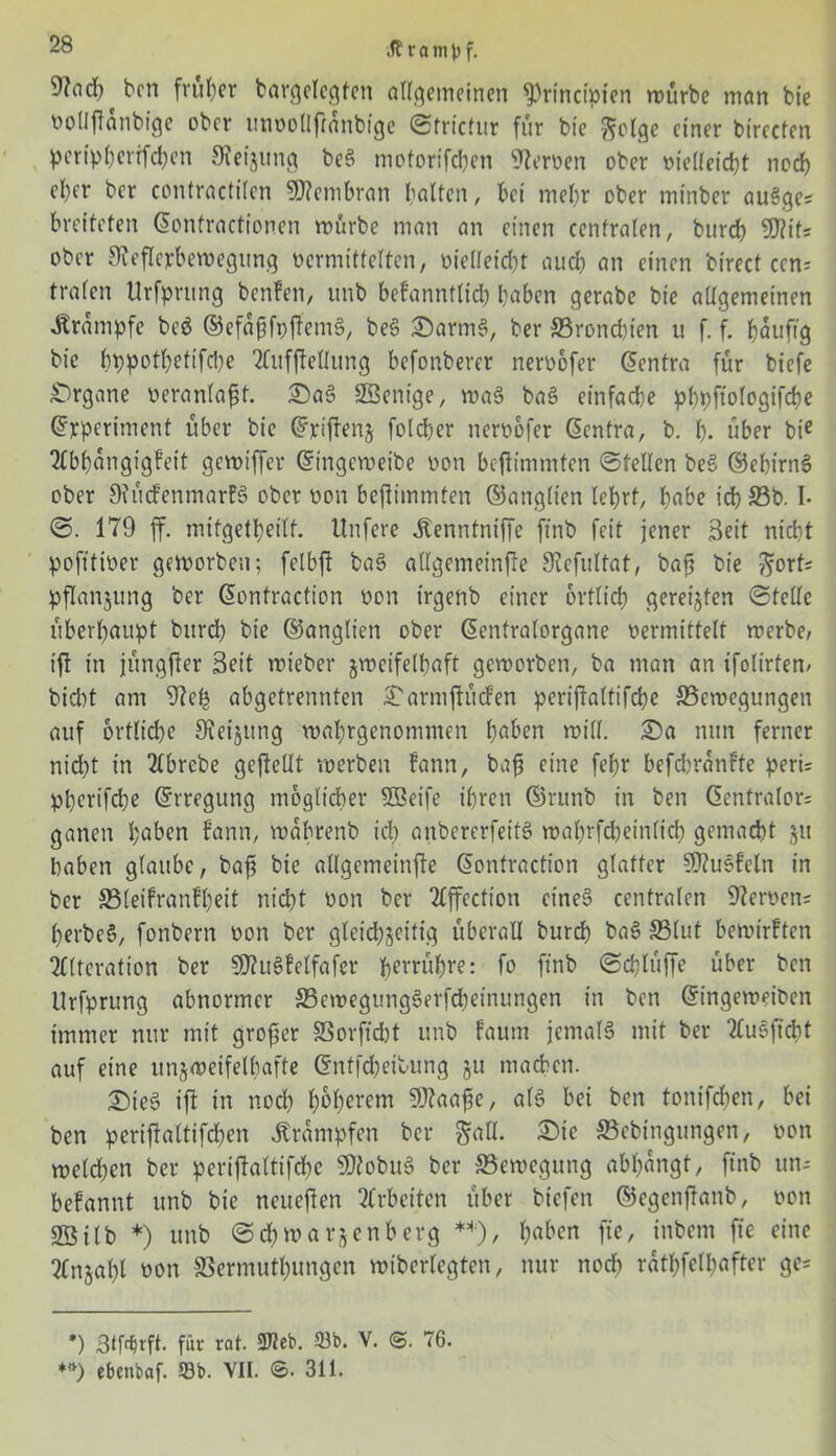 ben früher bargelegten allgemeinen §)rincipfen würbe man bie vollftanbige ober unvollfranbige Strictur für bie ftolge einer birecten peripberrfchen Steigung beS motorifchen Heroen ober vielleicht noch cl)er ber confractilen Membran balten, bei mehr ober minber auSges breiteten Eonfractionen mürbe man an einen centralen, burch SDtits ober Reflexbewegung vermittelten, vielleicht auch an einen birect een? trafen Urfprnng benfen, unb bekanntlich haben gerabe bie allgemeinen Krampfe beS ©efafjfpftemS, beS SarmS, ber ^Bronchien u f. f. häufig bie hppothetifche Aufteilung befonberer nervofer Eentra für biefe Organe veranlagt. SaS SBentge, was baS einfache phpftologifche Experiment über bie Qfjriftenj folcher nervofer Eentra, b. h- über bte Abhängigkeit gemiffer Etngeweibe von bejtimmten Stellen beS ©eht’rnS ober Rückenmarks ober von beftimmten ©anglten lehrt, f>abe idh 23b. I. S. 179 ff. mitgetheilf. Unfere ÄenntnifTe ftnb feit jener Beit nicht pofttiver geworben; felbft baS allgemeinfte Refultat, bajj bie Fort- pflanzung ber Eontraction von irgenb einer örtlich gereizten ©teile überhaupt burch bie ©anglten ober Eentralorgane vermittelt werbe, ift in jüngfter Beit mieber zweifelhaft gemorben, ba man an tfolirten, biebt am Reh abgetrennten Sarmjtücken periftaltifche ^Bewegungen auf örtliche Reizung mahrgenommen h^en mill. Sa nun ferner nicht in Abrebe geftellt werben kann, bafj eine fef>r befdmankte peri= pherifche Erregung möglicher 5Beife ihren ©rutib in ben Eentralor= ganen ^abm kann, mabrenb ich anbererfeit? wahrfcheinlid) gemacht jti haben glaube, bafs bie allgemeinfte Eontraction glatter Muskeln in ber SSleikranlheit nicht von ber Affection eine» centralen Nerven? perbcS, fonbern von ber gleichzeitig überall burd) baS S3lut bemirkten Alteration ber SD?u6kelfafcr berühre: fo ftnb ©chlüffe über ben Urfprung abnormer S3ewegungSerfcheinungen in ben Eingemeiben immer nur mit großer SSorftdbt unb kaum jemals mit ber AuSffcht auf eine unzweifelhafte Entfcheibung ju machen. SieS ift in noch hohlem SRaafe, als bei ben tonifdjen, bei ben periftaltifchen Trümpfen ber §all. Sie 23cbingungen, von welchen ber periftaltifche RtobuS ber ^Bewegung abhangt, ftnb un- bekannt unb bie neueften Arbeiten über biefen ©egenjtanb, von SSilb *) unb Schwarzenberg **), h«üen fte, inbem fte eine Anjahl von SBermuthungen miberlegten, nur noch rüpelhafter ge= *) Btfrfjrft. fiit rat. 9J2eb. 23b. V. @. 76. **) ebenbaf. 23b. VII. 8. 311.