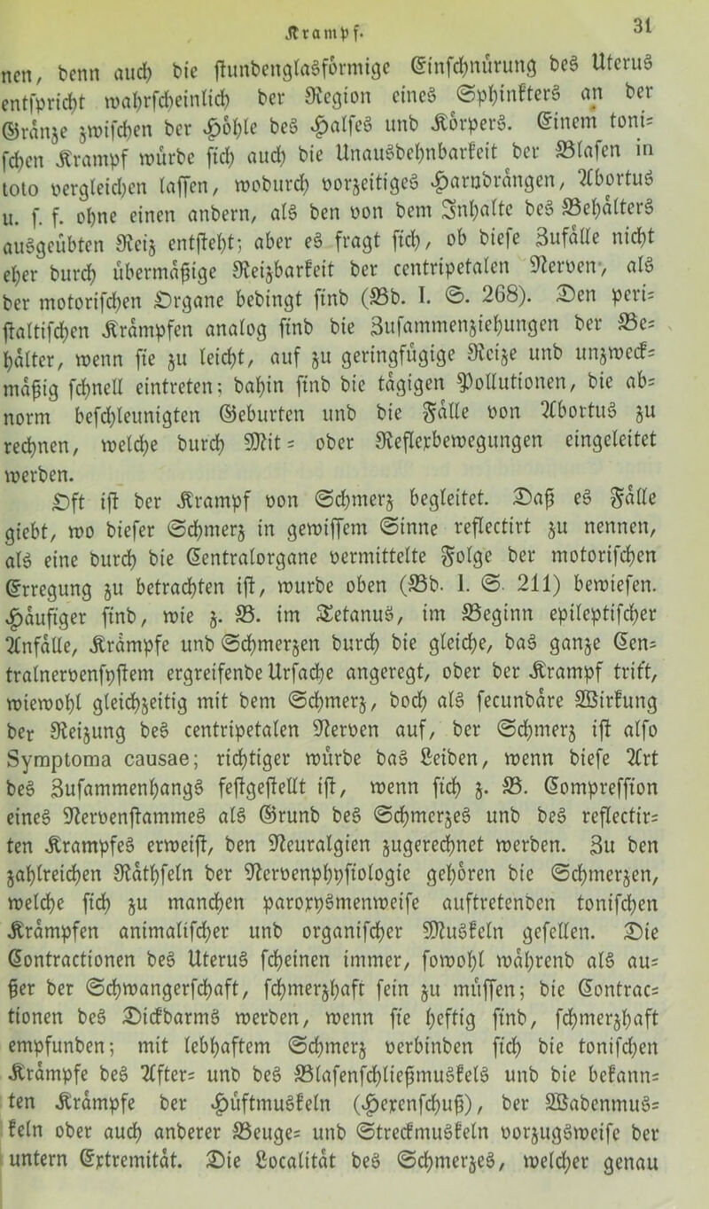 Ära m f. ncn, bentt aud> bie ftunbenglagf&rmige Einfchnürung beg Uterug entfpricbt wa^rfc^ctntid) ber Legion eineg Sphinfterg an ber ©ranse jwifeben ber £ohle beg £alfeg unb Äorperg. Einern tont* fcfyen Ärantpf würbe fiel) auch bie Unaugbehnbarfeit bev Stafcn in toto oergletdjen laffen, wobttrd) oorzeitigeg «^jarubrangen, ?£boituö u. f. f. ebne einen anbern, alg ben oon bem Snt>attc beg ®el)alterg auggeübten Reiz entfielt; aber eg fragt ftch, ob biefe 3ufalle nid)t eher burcf) übermäßige Reizbarfeit ber ccntripetalen Heroen-, alg ber motorifchen £)rgane bebingt ftnb (33b. I. S. 208). Sen peri= jtaltifchen Trümpfen analog ftnb bie Bufammen&iebungen ber S3e= halter, wenn fte 51t leicht, auf jtt geringfügige Reize unb unjwecf= mäßig fchnctl eintreten; baßin finb bie tägigen Pollutionen, bie ab= norm befd)leunigten ©eburten unb bie Salle oon Stbortug zu regnen, welche burch «Ritt ober Reflexbewegungen eingcleitet werben. £)ft ifl ber Krampf oon Schmerz begleitet. £>aß eg Salle gtebt, wo biefer Schmerz in gewtffem Sinne reflectirt zu nennen, alg eine burch bie ßentralorgane vermittelte Solge ber motorifchen Erregung 51t betrachten ift, würbe oben (33b. 1. S- 211) bewiefen. £auftger finb, wie z- 33. im £etanug, im beginn epileptifcher Unfälle, Ärampfe unb Schmerlen burch bie gleiche, bag ganze <5cn= tralneroenfpftem ergretfenbe Urfache angeregt, ober ber Jtrampf trit’t, wiewohl gleichzeitig mit bem Schmerz, bod) alg fecunbare SBirfung ber Regung beg centripetalen Reroen auf, ber Schmerz ift alfo Symptoma causae; richtiger würbe bag ßeiben, wenn biefe 2£rt beg Sufammenhangg fejtgeftellt ift, wenn ftch z- S5- Eompreffion eincg Reroenftammeg alg ©runb beg Schmerjeg unb beg reflectirt ten Ärampfeg erweift, ben Rcuralgien zugerechnet werben. 3u ben Zahlreichen Rathfeln ber Reroenphpftologie gehören bie Schmerzen, welche ftch ju manchen parorpgmenweife auftretenben tonifchen Trümpfen antmaltfcher unb organifchcr SRugfetn gefeiten. £)ie Eontracttonen beg Uterug fdjeinen immer, fowohl wal)renb alg aut ßer ber Schwangerfchaft, fchmerzhaft fein zu müffen; bie Eontract tionen beg £)tcfbarmg werben, wenn fte heftig ftnb, fchmerzhaft empfunben; mit lebhaftem Schmerz oerbinben ftch bie tonifchen Ärampfe beg 2tfter= unb beg 33lafenfd)ließmugfelg unb bie befann= ten Krampfe ber $üftmugfeln (v£>exenfd)uß), ber SBabenmugs fein ober auch anberer 33euget unb Strecfmugfeln oorzuggwetfe ber untern Extremität. £)ie ßoealität beg Schmerzeg, welcher genau