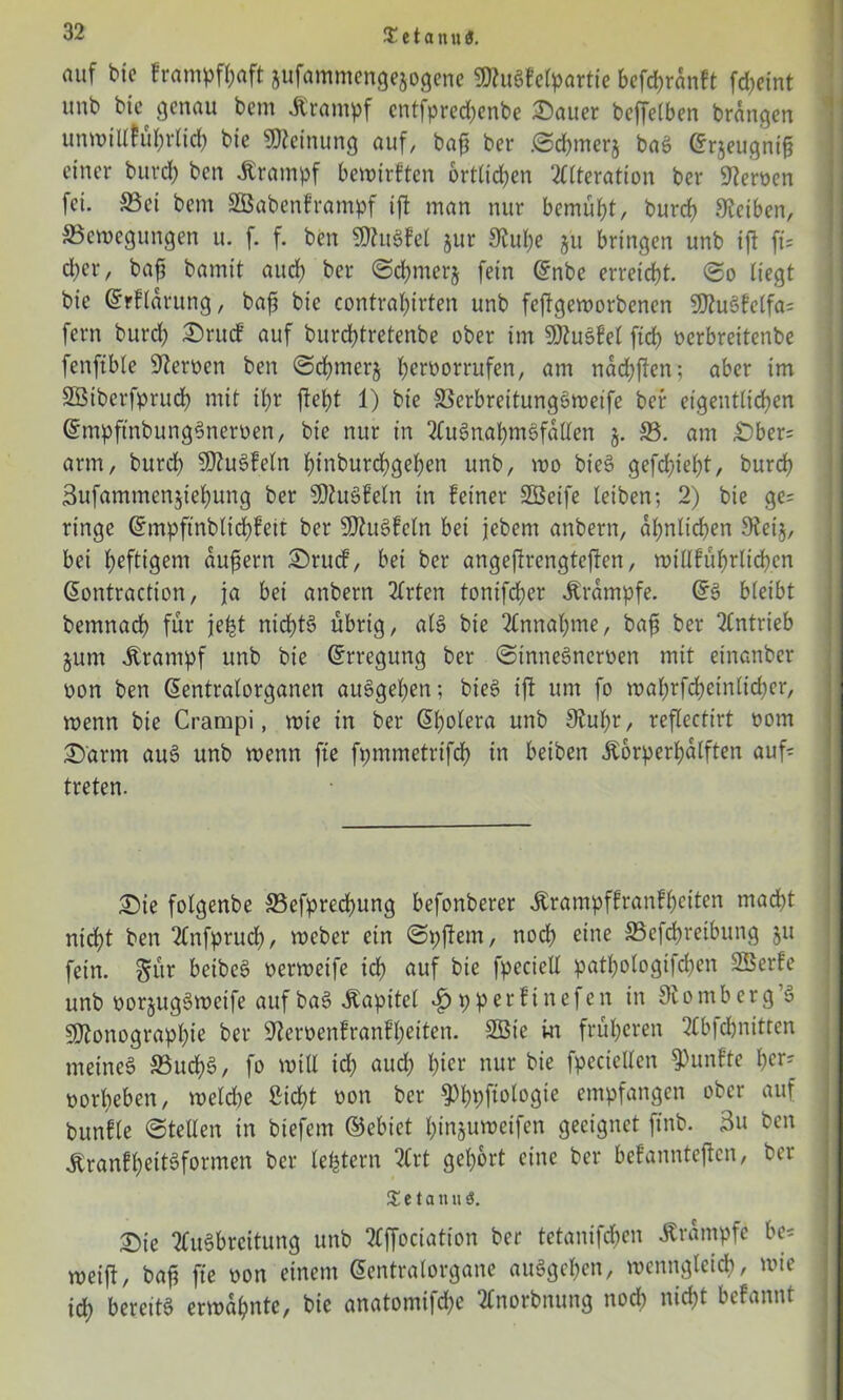 auf bie Frampffjaft jufammengejogene 9Jtugfelpartie befchrdnft fdjeint unb bie genau bem .Krampf cntfprechenbe £>auer bejTeiben brängen unwillhihrlich bie Meinung auf, ba£ ber ©cbmerj baö (Srjeugnig einer burch ben Krampf bewtrften örtlichen Alteration ber Heroen fei. S3ei bem SBabenframpf ift man nur bemüht, burch Steiben, ^Bewegungen u. f. f. ben SStuSfel §ur Stube ju bringen unb ift fi= eher, bafj bamit aud) ©chmerj fein Qfnbe erreicht, ©o Hegt bie ©rflarung, bafj bie contrahirten unb feftgeworbenen 9)tuöfclfa= fern burch 2)rucf auf burchtretenbe ober im Sttusfel ftch oerbreitenbe fenftble Steroen ben ©ebrnerj h^^orrufen, am nad;ften; aber im SBiberfprudh mit ihr jteht 1) bie 33erbrettung3wetfe ber eigentlichen ©mpftnbungSneroen, bie nur in AuSnahmöfdllen S3. am £)ber= arm, burd) SD?u6feln hinburchgehen unb, wo bie§ gefchieht, burch Sufammenjiehung ber Sttuöfeln in feiner Söeife leiben; 2) bie ge= ringe ©mpftnblicbfeit ber 9)?u3feln bei jebem anbern, ähnlichen Steij, bei h^flig^nt aufsern £)rucf, bei ber angeftrengtejten, rotllführlichen ßontraetton, ja bei anbern Arten tonifcher .Krampfe. @3 bleibt bemnach für je^t ntcf)t§ übrig, al3 bie Annahme, baft ber Antrieb jum Krampf unb bie (Erregung ber ©inneöneroen mit einanber oon ben (üentralorganen auSgeben; bie§ ift um fo wabrfcbeinlidjer, wenn bie Crampi, wie in ber ßbolera unb Stuhr, reflectirt oom £)'arm au3 unb wenn fte fpmmetrtfch in betben Körperhaften auf* treten. £>te folgenbe 33efpred)ung befonberer Krampffranfbeiten macht nid)t ben Anfprud), weber ein ©pftern, noch e”ie SScfchreibttng ju fein, gür beibcS oerweife ich auf bie fpeciell patl)ologifd)en SSerfe unb oor§ug3wetfe auf baS Kapitel pperfinefen in Stomb erg 3 SJtonographie ber Steroenfranfheiten. 3öie in früheren Abfcbnitten meinet 33uch3, fo will id) aud; h^r nur bie fpectellen fünfte hers oorbeben, weld)e Sicht oon ber ^hpfiotogte empfangen ober auf bunfle ©teilen in btefem ©ebiet hinjuweifen geeignet ftnb. 3u ben Kranfbeit3formcn ber letztem Art gehört eine ber befannteften, ber % e t a n u ö. T)ie Ausbreitung unb Affociation ber tetanifd)en Trümpfe be= weift, bafi fte oon einem Gentralorgane auSgeben, wenngleich, wie ich bereite erwähnte, bie anatomifdje Anorbnung noch nicht befannt