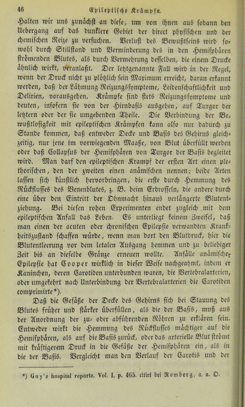 (Splteptlfc^e Ärämpfe. Ratten wir un§ junaebft an biefe, um oon ihnen au§ fobann ben Uebergattg auf ba$ bunflcre ©ebiet ber birect pbpftfeben unb ber ebemifeben Steije ju oerfueben. SSerluft be§ SewufjtfeinS wirb fo= wobt bureb ©tillffanb unb Serntinberung beS in ben £enüfpbaren fhomettben Slute6, aB bureb 33ermebrung beffelben, bie einem IDrucfe abnlicb wirft, veranlaßt. £)er lefjtgcnannte ^aU wirb in ber Siegel, wenn ber £)rucf nicht $u plofelicb fein SDfapimum erreicht, baran erfannt werben, bafj ber ßäbmung SieijungSfpmptome, ßetbenfebaftttebfeit unb Delirien, oorauSgeben. Krampfe ftnb fteB Sieijungßfpmptome unb beuten, infofern fte oon ber £irnbafB auSgeben, auf Turgor ber lefctern ober ber fte ttmgebenben &beile. £5ie SSerbinbung ber £3e; wufjtloftgfeit mit epileptifcben Krämpfen fann alfo nur babureb ju Stanbe fommen, bafi entweber £)ecfe unb SafB be$> ©ebirtB gleich* zeitig, nur jene im oorwiegenben Sflaafe, oon S3lut überfüllt werben ober baft ©ollapftB ber «£>entifpbaren Pon Turgor ber SafB begleitet wirb. SJtan barf ben epileptifcben Krampf ber erffen 2£rt einen ple- tborifeben, ben ber jweiten einen anamifeben nennen; beibe 2lrten laffen fiel; tünftlicb beroorbringen, bie erfte bureb Hemmung beö SiücffluffeS be§ SenenbluteS, j. SS. beim ©rbroffeln, bie anbere bureb eine über ben ©intritt ber £)bnmacbt bütauS verlängerte S3lutent- jiebung. Sei btefen roben ©rperimenten enbet jitgleicb mit bem epileptifcben Unfall ba3 Seben. ©6 unterliegt feinem Streifei, baß man einen ber acuten ober ebronifeben ©pilepfte oermanbten tonf* beiBjuftanb febaffen würbe, wenn man bort ben Slutbrucf, hier bie Slutentleerung oor bem letalen 2ftBgang hemmen unb ju beliebiger Seit bB an btefelbe ©rattje erneuen wollte. Unfälle anamifcber ©pilepfte bat ©ooper wirflicb in biefer Sßetfe nacfjgeafjmt, inbent er .Kaninchen, beren ©arotiben unterbunben waren, bie Sertebralartericn, ober umgefebrt nach ünterbittbung ber SSertebralarterien bie ©arotiben comprinurte*). £)a{t bie ©efape ber £)ecfe be§ ©ef?irn§ ftcb bei Stauung be§ Slutee> früher unb ffarfer überfüllen, aB bie ber SafB, muß atB ber 2lnorbnung ber ju* ober abfübrenben S?obren ju erflären fein, ©ntweber wirft bie Hemmung be3 SfücffluffeS mächtiger auf bie ^emifpbaren, aB auf bie SafB jurücf, oberbaS arterielle Slutffromt mit fraftigerem £)rucf in bie ©efafje ber $emifpbaren ein, aB in bie ber SafB. SSergfeicbt man ben Verlauf ber ©arotB unb ber *) Guy’s hospital reports. Vol. I. p. 465. citlrt bei Momberg, a. a. D.