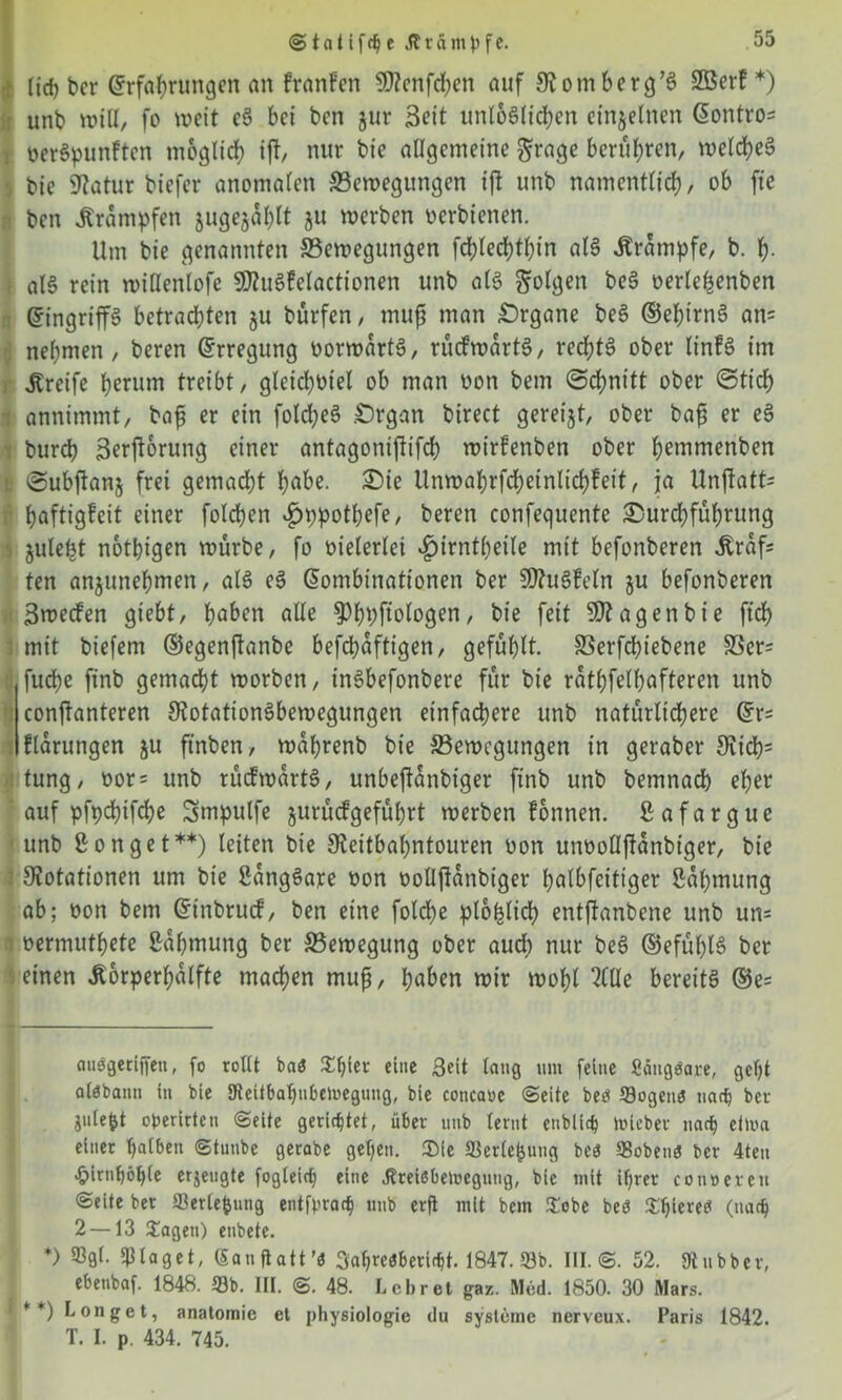 ©tattfcbe Ärdmbfe. lieh bcr Erfahrungen an franfen SRenfchcn auf Romherg’S SOBcrf *) unb will, fo weit cS bei ben jur Seit unlöslichen einzelnen Eontro= berSpunften möglich iff, nur bie allgemeine grage berühren, welches bie Statur biefer anomalen Bewegungen ijl unb namentlich, ob fte ben Krämpfen jugejühlt ju werben oerbtenen. Um bie genannten Bewegungen fchlechthin als Ärampfe, b. h- als rein wiHenlofe SRuSfelactionen unb als folgen beS oerle^enben Eingriffs betrachten $u bürfen, muß man Organe beS ©ehirnS an= nehmen, beren Erregung üorwartS, rucfwartS, rechts ober linfS im Greife herum treibt, gleichviel ob man non bem (Schnitt ober (Stich annimmt, bafj er ein folcheS .Organ birect geregt, ober baf3 er eS bureb Serfforung einer antagoniffifch wirfenben ober hemmenben Subjtanj frei gemacht habe. Oie Unwahrfcheinlichfeit, ja Unffatt^ haftigfeit einer folchen ^)ppotl?efe, beren confequente Ourcbfühumg juleljt nötigen würbe, fo vielerlei v£>irntbeile mit befonberen Äraff ten anjunehmen, als eS Eombinationen ber SRuSfeln §u befonberen Swecfen giebt, haben alle §)h9P»logen, bie feit SRagenbie ftd> mit biefem ©egenftanbe befchaftigen, gefühlt. Berfchtebene Ber= fud?e ftnb gemacht worben, tnSbefonbere für bie rathfelhafteren unb conffanteren Rotationsbewegungen einfachere unb natürlichere Er= llarungen ju ftnben, wahrenb bie Bewegungen in geraber Rich= tung, oor= unb rücfwartS, unbeffanbiger ftnb unb bemnach eher auf pfpchifche Smpulfe jurüefgeführt werben fonnen. ßafargue unb Bonget**) leiten bie Reitbahntouren non unooflffanbtger, bie Rotationen um bie SangSare bon boüjlanbiger halbfeitiger Sahmung ab; bon bem Einbruch, ben eine folche plohlicl) entfianbene unb un= »ermuthete ßahmung ber Bewegung ober auch nur beS ©efühlS ber einen ßorperhalfte machen muß, haben wir wohl Me bereits ®e= f auögeriffen, fo rollt ba« Style* eine Beit laug um feine Sangbare, geht alöbann in bie SJteitbatyubcmeguug, bie concaoe ©eite be« Sogen« tiadj bcr jule^t operirten ©eite gerichtet, über unb lernt enblich tiueber narb ellva einer halben ©tunbe gerabe gelten. £>ie Serlefcung bc« Soben« ber 4ten .£>irntyötyle erzeugte fogleicty eine ^reiöbemegung, bie mit ihrer conoereti ©eite ber Serlefcung entfpracty unb erfl mit bem Sobe beö ^^iereci (nach 2 —13 Sagen) enbete. *) Sgl. plaget, (Sanfiatt’t 3atyre«beri<ht. 1847. Sb. III.©. 52. «Rubber, ebenbaf. 1848. Sb. III. ©. 48. Lehret gaz. Med. 1850. 30 Mars. * *) Longet, anatomie et physiologie du Systeme nerveux. Paris 1842. T. I. p. 434. 745.