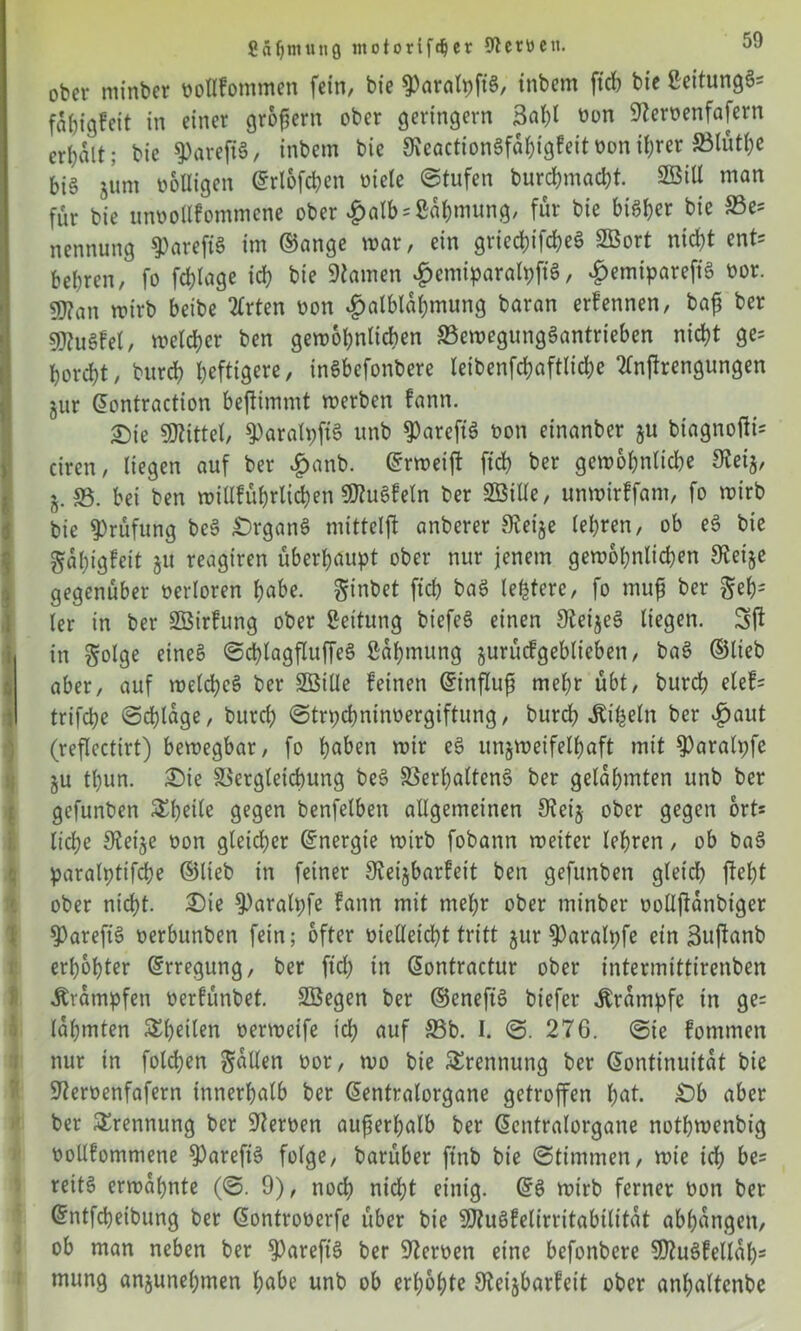 gfiljmunö motorifdjer 9? errett. ober minber ooflFommen fein, bte ^>aratpfi§, tnbem ftcb bie ßeitungg= fabigFeit in einer großem ober geringem 3al)l oon Stemenfafern erhalt: bie 9)arejtg, inbetn bie 9\eaction6fa^igFeitt>onif;rer SBtut^c bi§ gum ooUigen ©rlofcben Diele Stufen burebmaebt. 2öiU man für bie utmollFommcne ober £alb = ßabmung, für bie bi^ber bie Be- nennung $arefig im ©ange mar, ein grtecbifcbeö SBort nicht ent* bebren, fo febtage icb bie tarnen £emiparalpfig, £emiparefig oor. gj?an mirb beibe 2trten oon £atblal)mung baran erFennen, baß ber sjftugFel, meiner ben gemobnlicben Bemegunggantrieben nicht ge* horcht, bureb heftig««, inSbefortbere leibenfcbaftlicbe “tlnjlrengungen jur ©ontraction beftimmt merben Fann. £)ie Mittel, $)aralpftg unb ^areft'g bon einanber gu biagnofti* ciren, liegen auf ber £anb. ©rmeift ftcb ber gemobnlicbe Steig, j. 33. bei ben millFübrlicben SJtugfeln ber SBiUe, unmirffam, fo mirb bie Prüfung beg £)rgang mitteljl anberer Steige lehren, ob eg bie gabigFeit gu reagiren überhaupt ober nur jenem gemobnlicben Steige gegenüber berloren höbe, ginbet ftcb ba$ (entere, fo muß ber geb= ler in ber SBirFung ober Leitung btefeg einen Steigeg liegen. Sft in golge eineg Scblagfluffeg ßabmitng gurücFgeblieben, bag ©lieb aber, auf melcbcg ber Söiüe Feinen ©influß mehr übt, bureb eleF* trifebe Schlage, burd; Strpcbnitmergiftung, bureb -ftifceln ber $aut (reflcctirt) bemegbar, fo hoben mir eg ungmeifelbaft mit ^aralpfe gu tl)un. £)ie Begleichung beg Berßalteng ber gelahmten unb ber gefunben Steile gegen benfelben allgemeinen Steig ober gegen ort* liebe Steige oon gleicher ©nergie mirb fobann meiter lehren, ob bag paralptt'fche ©lieb in feiner SteigbarFeit ben gefunben gleich fleht ober nicht. £>ie S)aralt;fe Fann mit mehr ober tninber uollftanbiger 5)areftg oerbunben fein; öfter ütelletcbt tritt gur S)aralpfe ein Suftanb erhöhter ©rregung, ber ftcb tn ©ontractur ober intermittirenben Krämpfen oerFünbet. Söegen ber ©eneft'g biefer Krampfe in ge= lahmten ^heilen oermeife tcl; auf Bb. I. S. 276. Sie Fommen nur in folgen galten oor, mo bie Trennung ber Kontinuität bie Steroenfafern innerhalb ber ©entralorgane getroffen hot. £)b aber ber Trennung ber Sternen außerhalb ber ©entralorgane nothmenbig boUFommene ^Sareftg folge, barüber ftnb bie Stimmen, mie idh be= reitg ermahnte (S. 9), noch nicht einig. ©g mirb ferner bon ber ©ntfebeibung ber ©ontroberfe über bie SJtugFelirritabilitat abhangen, ob man neben ber S)areft'g ber Sternen eine befonbere 5DtugFell«h- mung angunehmen hohe unb ob erhöhte SteigbarFeit ober anhaltcnbe