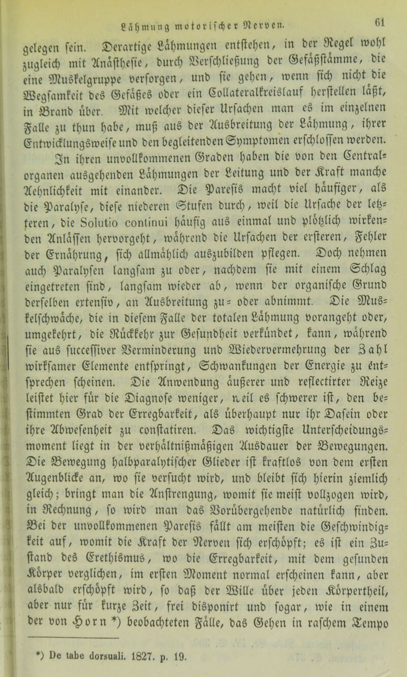 2 ä f) m int 9 m o t o r l f dj e r 91 e r ö e u. gelegen fein, derartige Safymungen entfielen, in ber Siegel wol)l gngleid) mit 2Cnaflt).efte, burd) Berfdjliefjung ber ©efajtfamme, bie eine SJtuSfelgruppe perforgen, unb fic gelten r wenn ftch nicl^t bie SBegfamfcit beS ©cfaßeS ober ein ©ollateralfreiSlauf herjMen läjjt, in Branb über. 9Rit weldter biefer Urfachen man eS im einzelnen Salle ju tl)un habe, tnup auS ber Ausbreitung ber ßahmung, ihrer ©ntwicflungSweifeunb ben beglcitenbcnSpmptomen erfd)(offen merben. Sn ihren unoollfommenen ©raben haben bie oon ben ©cntval* Organen auSgehenben Zähmungen ber Leitung unb ber «Kraft manche Ac()nlid)feit mit einanber. ©ie $)areft'S macht piel häufiger, als bie ^aralpfe, biefe nieberen Stufen burd), weit bie Urfache ber lefc* teren, bie Solutio continui häufig aitS einmal unb plohtid) wirfen= ben Anlaffen l)erPorgel)t, wahrenb bie Urfachen ber erfteren, Selber ber ©rnahrung, [ich allmählich auS^ubilben pflegen, ©och nehmen auch $)aralpfcn tangfam §u ober, nad)bem fte mit einem Schlag eingetreten ftnb, langfam mieber ab, wenn ber organifche ©runb berfelben ertenft'p, an Ausbreitung ju = ober abnimmt, ©ie S0tuS= felfchmache, bie in biefem Salle ber totalen Zähmung Porangel)t ober, umgefehrt, bie Stücffehr §ur ©efunbheit perfünbet, fann, wahrenb fte auS fuccefftPer Berminberung unb 2Bieberoermehrung ber 3 a 1)1 wirffamer Elemente entfpringt, ©chwanfungen ber ©nergte ju ent- fpredjen fcheinen. ©ie Anroenbutig äußerer unb rcflectirter Steife leijtet hier für bie ©iagnofe weniger, weil eS fernerer ijf, ben be= jtimmten ©rab ber ©rregbarfeit, als überhaupt nur ihr ©afein ober ihre Abmefenheit ju conftatircn. ©aS wichtigfte UnterfchetbungS= moment liegt in ber perhaltniftmafngen AuSbauer ber Bewegungen, ©ie Bewegung halbparalptifcher ©lieber ift fraftloS oon bem elften Augenbltcfe an, wo fte oerfucht wirb, unb bleibt ftch h^rtn jiemltd) gleich; bringt man bie Anftrengung, womit fte meift oolljogen wirb, in Stechnung, fo wirb man baS Borübcrgchenbe natürlich ftnben. Bei ber itnoollfommenen S)areftS fallt am meiften bie ®efchwinbtg= feit auf, womit bie «Kraft ber Heroen ftch erfch&pft; eS tf ein 3u= ftanb beS ©retl)iSmuS, wo bie ©rregbarfeit, mit bem gefunben Körper oerglichen, im erften Moment normal erfcheincn fann, aber alSbalb erfchopft wirb, fo baß ber SÖillc über jebeit «Körperteil, aber nur für furje Seit, frei biSponirt unb fogar, wie in einem ber oon £orn *) beobachteten S<^/ baS ©el)en in rafd)cm £empo *) De labe dorsuali. 1827. p. 19.