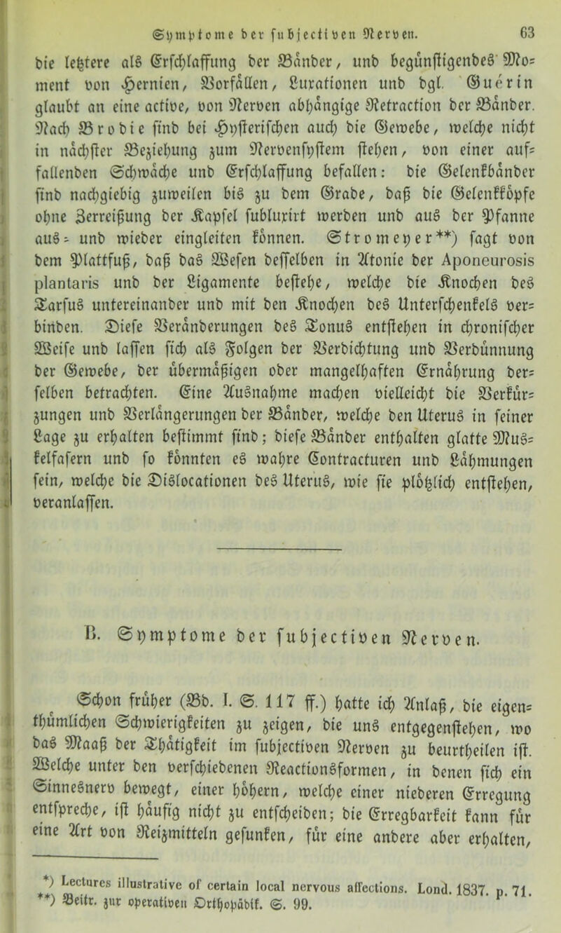 (Symptome ber fubjcciitien 9Zerbctt. G3 bie ledere als drfdffaffung ber 23anber, unb begunftigcnbeö 9)?o= ment bon £ernien, Vorfällen, Surationen unb bgl. ©uertn glaubt an eine actioe, bon Serben abhängige Hetraction bcr Vanber. 3?ad> S3 r o b t e ftnb bei $t)fferifd)en aud; bie ©ewcbc, welche nicht in nachher £3ejiehung jum Herbenfpffem flehen, bon einer aufs fallenben (Schwache unb ©rfdffaffung befallen: bie ©elcnfbanber ftnb nachgiebig juweilen bis 51t bem ©rabe, baß bie ©elenffopfe ol;ne Zerreißung ber Äapfel fublurirt werben unb auß ber Pfanne au$- unb wieber eingleiten fbnnen. @tr 0 m et; e r **) fagt bon bem Plattfuß/ baß ba§ 23efen beffelben in 2(tonte ber Aponcurosis plantaris unb ber Sigamente befbe(;e, welche bte Knochen be3 SEarfuS untereinanber unb mit ben Änochen bes> UnterfchenfelS ber= birtben. £>iefe Veranbcrungen be§ SEonuS entgehen in d;rontfd;er SÖcife unb laffen ftch als folgen ber Sierbidfjtung unb SSerbunnung ber ©ewebe, ber übermäßigen ober mangelhaften ©rnal;rung ber= felben betrad;ten. ©tne 2(u§nahme machen bteUeicI;t bie Vcrfür= jungen unb Verlängerungen ber Vanber, weld;e ben Uterus? in feiner ßage ju erhalten bejtimmt ftnb; biefe ©anber enthalten glatte 9Äu§= felfafern unb fo fonnten eß wahre dontracturen unb Zähmungen fein, welche bie ©iSlocationen be3 UferttS, wie fte plofclid; entgehen, beranlaffen. I>. ©pmptome ber fubjectiben Hcruen. ®chon früher (S3b. I. ©. 117 ff.) hatte id; 2lnlaß, bie eigen-' thümlichen ©chwierigfeiten ju geigen, bie un3 entgegenffel;en, wo baß 9J?aaß ber S£t;atigFeit im fubjeettoen Heroen ju beurtheilen iff. Sßelche unter ben betriebenen HeactionSformen, in benen ftch ein ©inneSnerb bewegt, einer hohem, welche einer nieberen ©rregung entfpreche, tft häufig nicht ju entfeheiben; bie Erregbarkeit fann für eine 2Crt bon Heilmitteln gefunden, für eine anbere aber erhalten, Lecturcs illustrative of certain local nervous affectioBs. Lond. 1837 p 71 *) Seitr. jur opetattoen DrHjopäbtf. @.99.