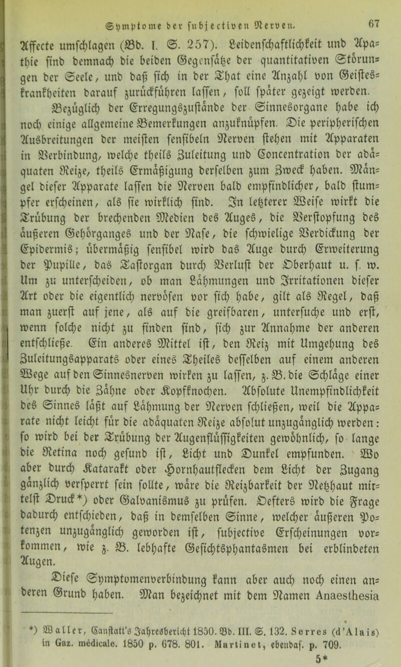 ©tymptome ber fuBjectiven 97cröcti. Effecte umfdjlflgcn (S3b. I. ©. 257). Seibenfcbaftlichfeit unb Apa= tbie ftnb bemnacb bte betben ©egcnfdhe ber quantitativen (Storuns gen ber (Seele, unb bafj ftch in ber £f;at eine Anzahl von (Seiftet franfhciten barauf jurücffü^ren taffen, fott [pater gezeigt werben. ^Bezüglich ber ErregungSzujidnbe ber ©inneSorgane habe icp nod) einige allgemeine S3emerfungen an§ufnüpfen. £)ie peripberifcben Ausbreitungen ber meinen fenftbeln Nerven fielen mit Apparaten in SBerbtnbung, welche theilS Bulettung unb Eoncentration ber abd= Squaten Sieije, theilS Ermäßigung berfelben §um Bmecf haben. 9ftdn= gel biefer Apparate taffen bie 97erven halb empftnblicher, halb jfum= pfer erfcfyeinen, als jte wirflich ftnb. Sn teuerer SBeife rvir!t bie Trübung ber brechcnben Siebten beS AugeS, bie SSerffopfung beS äußeren ©ehorgangeS unb ber 9?afe, bte fchwieltge SSerbidung ber EptbermtS; übermäßig fenftbel wirb baS Auge burcb Erweiterung ber Pupille, baS Äajtorgan burd) 23erluft ber überbaut u. f. w. Um ju unterfdjeiben, ob man Sdbmungen unb Irritationen biefer Art ober bie eigentlid) nervofen vor ftd) habe, gitt als lieget, baß man juerft auf jene, als auf bie greifbaren, unterfucbe unb erft, ■ wenn fotcfje nicht §u ftnben ftnb, ftd) jur Annahme ber anberen entfd)ließe. Ein anbereS bittet ift, ben 9teij mit Umgebung beS 0 ButeitungSapparatS ober eines &betleS beffelbcn auf einem anberen Söege auf ben ©inneSnerven wilden zu taffen, S5. bie ©chlage einer Ubr burcb bie Bahne ober Äopffnocben. Abfotute Unempftnbltcbfett beS ©inneS laßt auf Zähmung ber Nerven fd;ließen, weil bie Appa= rate nicht leicht für bie abaquaten Sfoije abfotut unzugänglich werben: fo wirb bet ber Trübung ber Augenftüffigfeiten gewöhnlich, fo lange bie SRetina noch gefunb iß, Sicht unb £)unfet empfunben. ' 2öo aber burcb Äataraft ober v^ornhautfleden bem Sicht ber Bugang ganjlich verfperrt fein fotlte, wäre bie 9tei§bar?eit ber 9?ehhaut mtt= telft £>rucf*) ober ©alvaniSmuS zu prüfen. £)efterS wirb bie grage baburch entfchieben, baß in bemfetben ©tnne, welcher äußeren ^)o= tenjen unzugänglich geworben iff, fubjective Erfd;einungen vors fommen, wie j. &5. lebhafte ©eftchtSphantaSmen bet erblinbeten Augen. £iefe ©pmptomenverbinbung fann aber auch noch einen an= beren ©runb haben. S07an bezeichnet mit bem tarnen Anaesthesia *) SB alter, Gauftatt’ö3abteö6etic$t 1850.93b. III. 132. Serres (d’Alais) in Gaz. medicale. 1850 p. 678. 801. Martinet, ebetibaf. p. 709. 5*