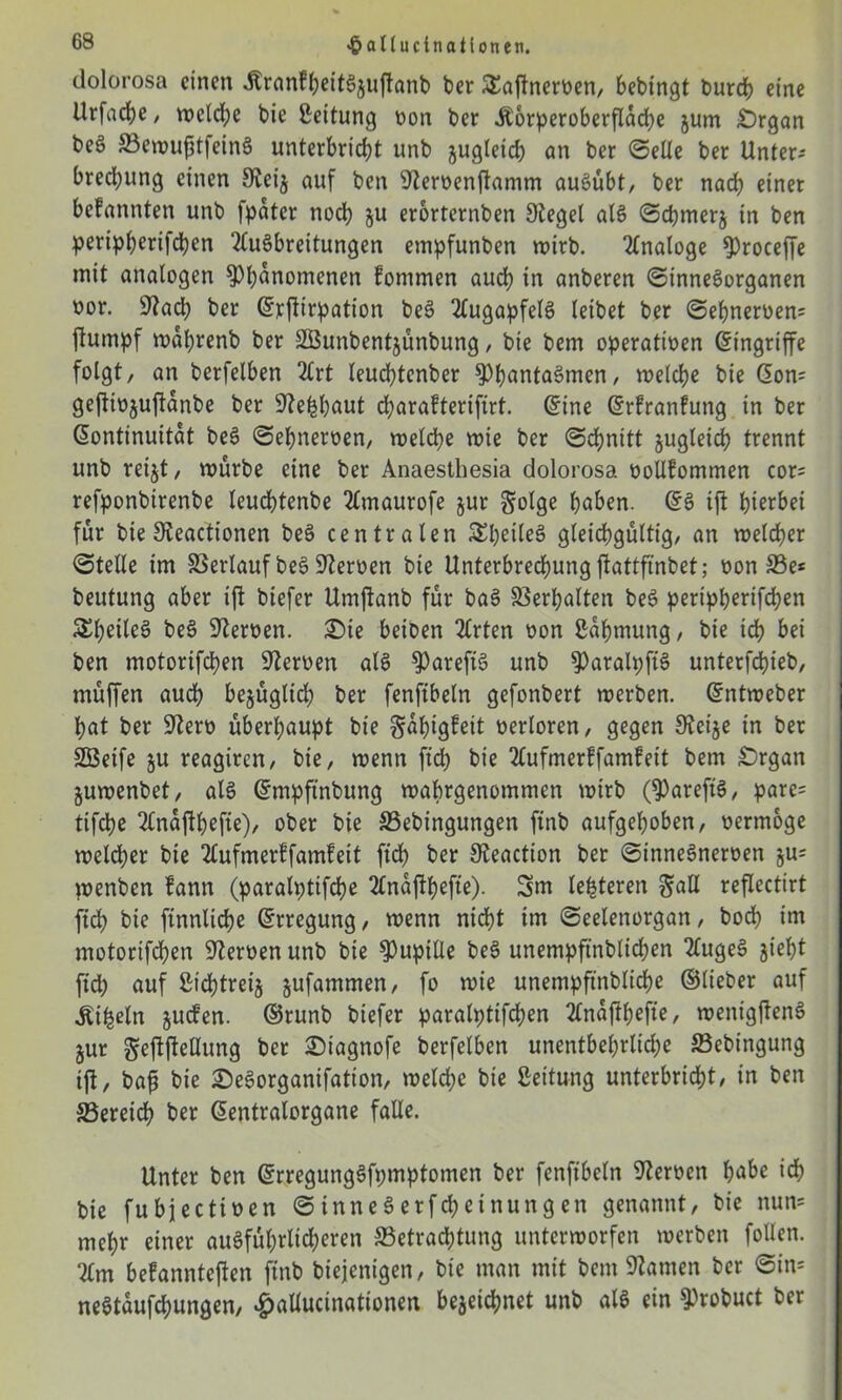 dolorosa einen itranfbeitSjuftanb ber SEaftnerven, bebingt burd) eine Urfadje, wctd;e bie Leitung non ber Äorperoberfldcbe jum £)rgan beö BewufjtfeinS unterbricht unb jugteicb an ber ©eile ber Unter-- bred;ung einen Sieij auf ben SZervenftamm auSübt, ber nach einet befannten unb [pater noch ju erorternben Sieget als ©cbmerj in ben peripberifeben Ausbreitungen empfunben wirb. Analoge $)roceffe mit analogen Phänomenen fonimen auch in anberen ©inneSorganen oor. 9Zad; ber Srftirpation beS Augapfels leibet ber ©ebnerven= jlumpf wdljrenb ber SEBunbentjünbung, bie bem operativen Eingriffe folgt, an berfelben Art leuebtenber PbantaSmen, welche bie Son= geftivjuftanbe ber Sie^böut djarafterifirt. Sine Srfranfung in ber Kontinuität beS ©ebnerven, welche wie ber ©dbnitt jugleid? trennt unb reijt, würbe eine ber Anaesthesia dolorosa vollfommen cor= refponbirenbe teudbtenbe Amaurofe jur Solge ba&en. SS ift hierbei für bie Sieactionen beS centraten SEbeileS gleichgültig, an welcher ©teile im Verlauf beS SZerven bie Unterbrechung ftattfmbet; von Be* beutung aber ift biefer Umjtanb für baS Verhalten beS peripberifeben 5£beüe^ beS Slerven. £>ie beiben Arten von Zähmung, bie ich bei ben motorifeben SZerven als PareftS unb ParalpftS unterfebieb, müffen auch bejügltd) ber fenfibeln gefonbert werben. Sntweber bat ber 9Zerv überhaupt bie gabigfeit verloren, gegen SZeije in ber Söeife ju reagiren, bie, wenn fid; bie Aufmerffamfeit bem £)rgan juwenbet, als Smpftnbung wabrgenommen wirb (PareftS, pare* tifebe Andftbefie), ober bie Bebingungen ftnb aufgehoben, vermöge welcher bie Aufmerffamfeit fid) ber SZeaction ber ©inneSnerven ju* wenben fann (paralptifcbe Andftbefte)- 3m le^teren Sali reflectirt [ich bie finnlicbe Srregung, wenn nicht im ©eelenorgan, bod) im motorifeben Nerven unb bie Pupille beS unempft'nblicben AugeS jiebt fid; auf ßid)treij jufammen, fo wie unempftnblicbe ©lieber auf Äifcetn juefen. ©runb biefer paralptifcben Andjlbefte, wenigftenS jur Seftftellung ber 2)iagnofe berfelben unentbehrliche Bebingung ift, baß bie DeSorganifation, welche bie Leitung unterbricht, in ben Bereich ber Sentralorgane falle. Unter ben SrregungSfpmptomen ber fenfibeln SZerven b^be bie fubjectiven ©inneSerfcbeinungen genannt, bie nun* mehr einer ausführlicheren Betrachtung unterworfen werben follen. Am befannteften ftnb biejenigen, bie man mit bem tarnen ber ©in* neStdufcbungen, £alIuctnationen bejeiebnet unb als ein Probuct ber