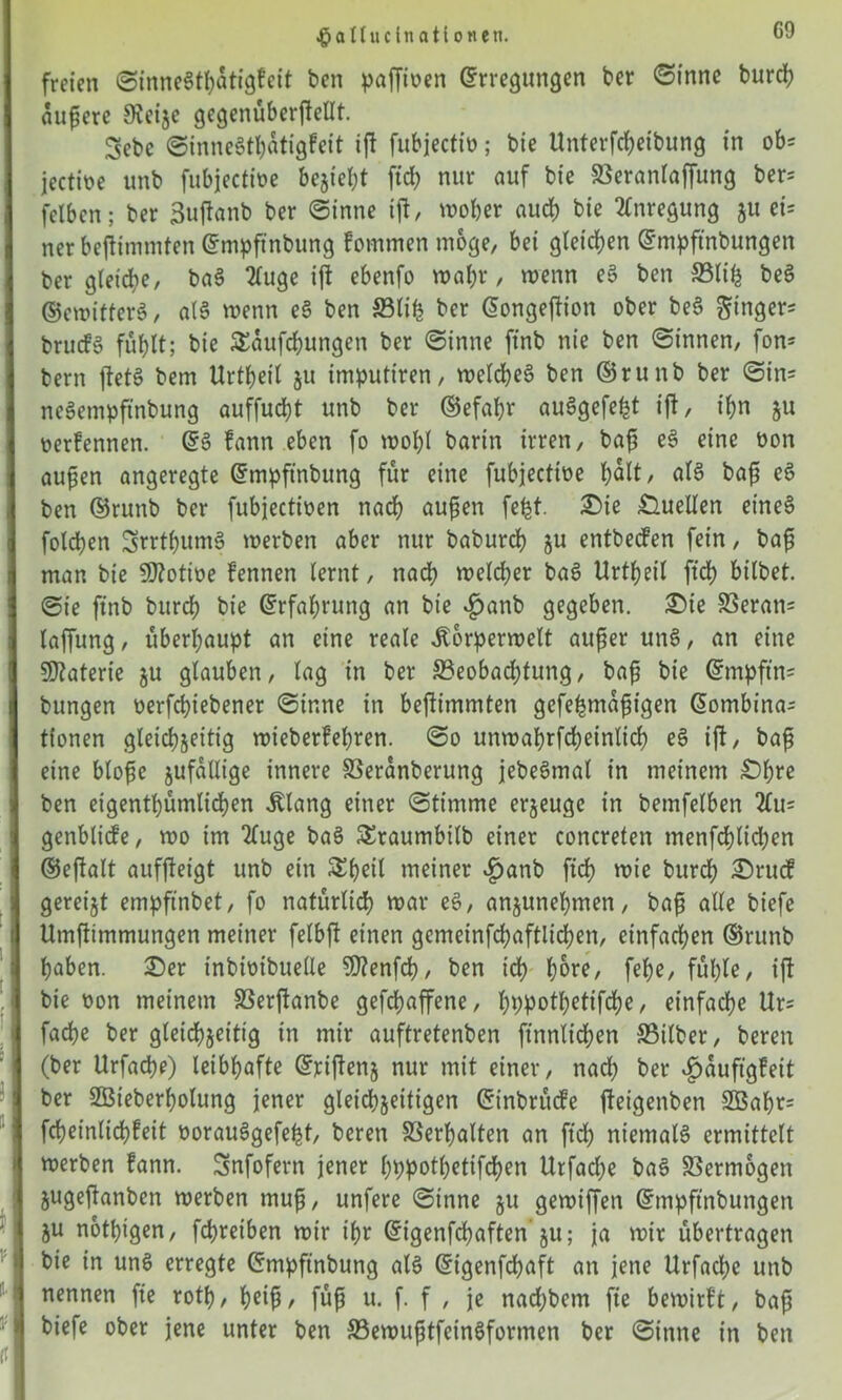 ^aUucinationeti. freien ©inne$thatigfeit ben paffioen Erregungen ber ©inne burch aufere 9?eije gegenüberjlellt. Sebc ©inneSthatigfeit ijl fubjectiü; bie Unterfcheibung in ob= jectioe unb fubjectioe besieht fid) nur auf bie Beranlaffung ber= felben; ber ßuflanb ber ©inne ijl, woher auch bie Anregung $u ei= ner bejlimmfen Empftnbung fommen möge, bei gleichen Empftnbungen ber gleiche, ba§ 2luge ijl ebenfo wahr, wenn e$ ben Blifc beS ©ewitterä, al§ wenn e§ ben Blih ber Eongeflion ober be3 Singer brucf» fühlt; bie SEaufchungen ber ©inne ftnb nie ben ©innen, fon= bern jletS bem Urtheil ju imputiren, welches? ben ©runb ber ©in= neSempftnbung auffucht unb ber ©efahr auSgefe^t ijl, ihn ju oerfennen. Es? fann eben fo wohl barin irren, baf eS eine non aufen angeregte Empft'nbung für eine fubjectioe holt, als bafi eS ben Erunb ber fubjectioen nach aufen fe^t. 2)ie Quellen etneS foldhen 3srrtf)ums? werben aber nur baburch ju entbecfen fein, bafi man bie Sftotioe fennen lernt, nach welcher bas? Urtheil ftd) bilbet. ©ie ftnb burch bie Erfahrung an bie $anb gegeben. £>te Beran= laffung, überhaupt an eine reale ilorperwelt auf er unS, an eine Materie ju glauben, lag in ber Beobachtung, baf bie Empftn= bungen oerfchiebener ©inne in bejlimmten gefehmafigen Eombina^ tionen gleichseitig wieberfehren. ©o unwahrfcheinlich e§ ijl, baf eine blofc jufallige innere Beranberung jebeSmal in meinem £)hre ben eigentümlichen Jtlang einer ©timme erzeuge in bemfelben 2Cu= genblicfe, wo im 2fuge ba§ SEraumbilb einer concreten menfchlid;en ©ejlalt aufjleigt unb ein SEheil meiner £anb ftd) wie burch £>ruc? gereijt etnpftnbet, fo natürlich war eS, anjunehmen, baf alle biefe Umftimmungen meiner felbjl einen gemeinfchaftlichen, einfachen ®runb haben. 25er tnbiüibueüe Sftenfch, ben ich h^e, fehe, fühle, ijl bie oon meinem SSerjlanbe gefchaffene, hppotl)ettfd)e, einfache Ur= fache ber gleichseitig in mir auftretenben ftnnlid;en Bilber, bereit (ber Urfacpe) leibhafte Erijlens nur mit einer, nach ber 4pauftgfeit ber SBieberholung jener gleichseitigen Einbrücfe jleigenben 2ßahr= fcheinlichfeit oorauSgefeht, beren Berfalten an ftd) niemals ermittelt werben fann. Snfofern jener hppothetifchen Urfad)e ba§ Bermogen Sugejlanben werben muf, unfere ©inne gu gewiffen Empftnbungen SU nothtgen, fchreiben wir ihr Eigenfchaften s«; ja wir übertragen bie in uns? erregte Empftnbung als? Eigenfchaft an jene Urfadje unb nennen fte rotf, heif, füf u. f. f , je nad)bem fie bewirft, bafi biefe ober jene unter ben BewuftfeinSformen ber ©inne in ben