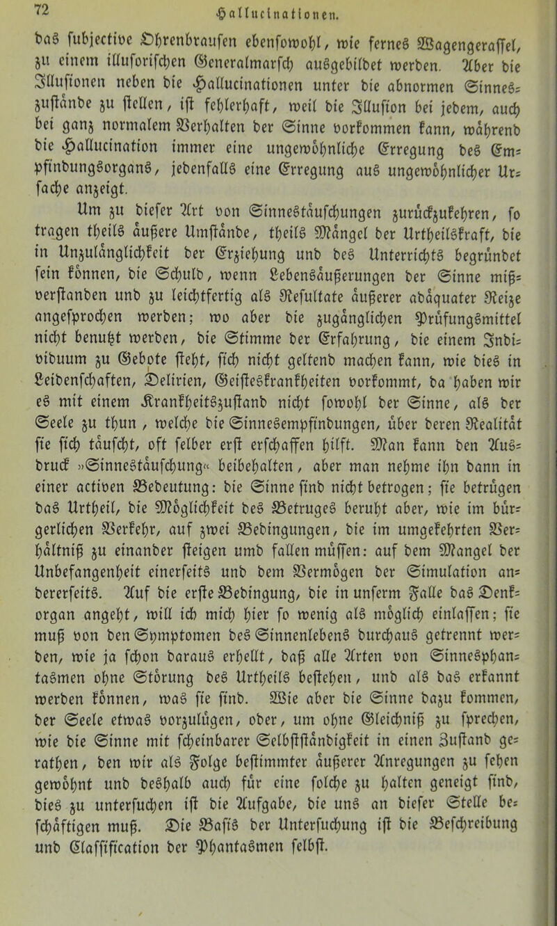 fubjectine Ö&renfctaufen e&enfotoo&I/ wie ferneg SSögengeraffet, 51t einem illuforifchen ©eneralmarfd; auggebilbet werben. 2Cber bie Slluftonen neben bie 4>allucinationen unter bie abnormen ©unnegs gujtänbe gu jlellcn, ift fehlerhaft, weit bie Süufion bei jebem, auch bei gang normalem Verhalten ber (Sinne oorfommen fann, waljrenb bie ^allucination immer eine ungewöhnliche (Erregung beg (5ms pftnbunggorgang, jebenfallg eine Erregung aug ungewöhnlicher Urs fache angeigt. Um gu biefer Art üon ©innegtaufchungen gurücfgufehren, fo tragen fl&eitg äußere Umjtanbe, tbeilg Mangel ber Urtheilgfraft, bie in Ungutanglichfeit ber (5rgiehung unb beg Unterrichtg begrünbet fein fonnen, bie ©dhulb, wenn ßebengauferungen ber ©inne mifj* oerftanben unb gu leichtfertig alg Slefultate äußerer abaquater Steige angefprochen werben; wo aber bie gugangltchen ^)tüfunggmittel nicht benufet werben, bie ©timme ber Erfahrung, bie einem Snbis tnbuurn gu (Gebote fleht, ftch nicht geltenb machen fann, wie bieg in 2eibenfd;aften, Delirien, ©eiftegfranfheiten oorfommt, ba haben wir eg mit einem Äranfbeitgguftanb nicht fowohl ber ©inne, alg ber ©eele gu thun , welche bie ©innegempftnbungen, über beren Stealitat fte ftbh taufcht, oft felber er ft erfdwffen hilft- Sttan fann ben Aug= brucf »©innegtaufchung« beibehalten, aber man nehme ihn bann in einer actioen SSebeutung: bie ©inne ftnb nicht betrogen; fte betrügen bag Urthetl, bie SOtoglichfeit beg SSetrugeg beruht aber, wie im bür? gerlichen 23erFet;r, auf gwei SSebingungen, bie im umgefehrten SSer= hattnifj gu einanber ftetgen umb fallen müffen: auf bem Mangel ber Unbefangenheit einerfeitg unb bem Vermögen ber ©imulation an= bererfeitg. Auf bie erfte S3ebingung, bie in unferm gatte bag Senfs organ angeht, will ich mich hier fo wenig alg möglich etnlaffen; fte mufj oon ben ©pmptomen beg ©innenlebeng burchaitg getrennt wer= ben, wie ja fdjon baraug erhellt, bafi alle Wirten oon ©innegphans tagmen ohne ©torung beg Urthet'lg beftehen, unb alg bag erfannt werben fonnen, wag fte ftnb. SBte aber bie ©inne bagu fommen, ber ©eele etwag öorgulügen, ober, um ohne ©leichnifj gu fprechen, wie bie ©inne mit fcheinbarer ©elbfljfanbigfeit in einen Suffanb ge* rathen, ben wir alg golge bejfimmter aufserer Anregungen gu fehen gewohnt unb beghalb auch für eine folche gu halten geneigt ftnb, bieg gu unterfuchen ift bie Aufgabe, bie ung an biefer ©teile bes fchaftigen rnujj. Sie SSaft'g ber Unterfuchung ijf bie SBefchreibung unb ßlafftftcation ber ^hantagmen felbft.