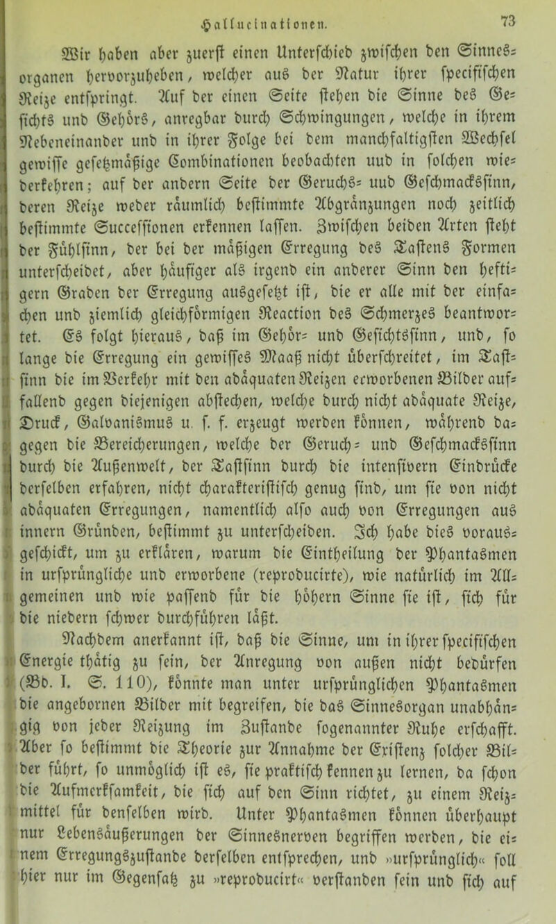 £aU uclnatiotieti. 2Bir Robert aber juerft einen ünterfdueb jwifcben ben ©inneSs Organen b^orjubeben, welcher auS ber Statur ihrer fpeciftfchen 9iei$c entfpringt. 2Cuf ber einen @cite ßeben bie ©inne beS ©e; ftcbf§ unb ©el)br§, anregbar burd; ©d)wingungen, welche in ihrem Stebeneinanber unb in ihrer Solge bei bem mand;faltigßen SBechfel gewifTe gefebmdßige Kombinationen beobad)tcn uub in folgen wies berfehren; auf ber anbern ©eite ber ©entehr uub ©cfchmacfSftnn, bereu Steije weber raumlid; befbimmte ^bgranjungcn nod; zeitlich beßimmte ©uccefftonen erfennen taffen. 3»>ifd;en beiben 2trten fleht ber ^üblftnn, ber bei ber mäßigen Erregung be§ SEaßenS gönnen unterfdjeibct, aber häufiger al§ irgcnb ein anbcrer ©inn ben hefti- gem ©raben ber Erregung auSgefetjt ift / bie er aüe mit ber einfas eben unb jiemticb gleichförmigen Steaction be§ ©djiner^eS beantwor= tet. ES folgt hinaus, baß im ©ehor- unb ©eftcbtSftnn, unb/ fo lange bie Erregung ein gewiffeS Sflaaß nicht überfd;rettet, im 5Eaß= finn bie imS3crfel)r mit ben abdquatenSteijen erworbenen 33itber aufs fallenb gegen biejentgen abßechen, wcldte burch nicht abdquate Steife, £)rud, ©aloaniSmuS u. f. f. erzeugt werben fonnen, wdhrenb bas 1 gegen bie 33ereid;crungen, welche ber ©erud;s unb ©efchmacfSftnn ; burd) bie Außenwelt, ber SEaßffnn burd) bie intenfioern Einbrüche i bcrfelben erfahren, nicht cbaraftcrißtfd) genug ftnb, um fte oon nicht abdquaten Erregungen, namentlich alfo auch non Erregungen auS innern ©rünben, beßimmt ju unterfcheiben. 3d) habe bieS oorauSs i' gefchidt, um ju erhldren, warum bie Eintheilung ber ^hantaSnien in urfprünglid;e unb erworbene (reprobitcirte), wie natürlich im i gemeinen unb wie paffenb für bie hohem ©inne fte ift, ftch für bie niebern fd;wer burd)fül)ren laßt. Stachbem anerkannt ift, baß bie ©inne, um in ihrer fpeciftfchen r Energie thdtig ju fein, ber Anregung oon außen nicht bebürfen l(83b. I. ©. 110), fonnte man unter urfprünglichen ^hantaSmen bie angebornen S3itber mit begreifen, bie baS ©inneSorgan unabhdns gig oon jeber Steigung im 3«ftanbe fogenannter Stube erfchafft. {2lber fo beßimmt bie 5£f;eorie §ur Annahme ber Evtßettj fold;er S3ils ber führt, fo unmöglich iß eS/ fte praftifch fennen $u lernen, ba fchon bie tlufmcrffamfeit, bie fid> auf ben ©inn rid)tet, ju einem S?ei$-- : mittel für benfelben wirb. Unter SphantaSmen fonnen überhaupt nur ßebenSdußerungen ber ©inneöneroen begriffen werben, bie eis r nem ErregungSjußanbe berfetben entfprechen, unb »urfprünglich« foll hier nur im ©egenfah ju »reprobucirt« oerßanben fein unb ftch auf