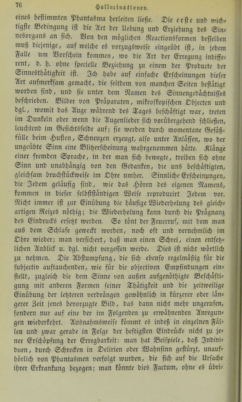 •Oallticina ti oncn. eincg befiimmten PbantaSma ^erretten liepe. Sie erfte unb wich* tigfle ©ebingung ift bie Vlrt ber Hebung unb Grrjief)ung beS @in; neSorganS an ftcb. Sion ben möglichen SteactionSformen beffelben muf} btejenige, auf wcldte eS üorjugSweife eingeübt tft, in jebem SöUe um SSorfcbein fommen, wo bie 2frt ber Erregung inbiffe= reut/ b. I). ohne fpectclle S3ejiebung ju einem ber Probucte ber ©inneStl;atigfeit ift. Sei) b^be auf einfache ©rfebeinungen biefer ^frt aufmerffam gemacht, bie feitbem non manchen ©eiten betätigt worben ftnb, unb fie unter bem tarnen beS ©innengebäcbtniffeS befebrieben. ©über non Präparaten, mifroffopifeben Objecten unb bgl., womit baS 2Cuge wabrenb beS 5£ageS befdjäftigt war, treten im Sunf’eln ober wenn bie 2lugenlieber ftcb oorubergebenb fließen, leucbtenb im ©eftchtSfelbe auf; fte werben bureb momentane ©efäp= füüc beim duften, ©ebneujen erzeugt, aifo unter 2lnläffen, wo ber ungeübte ©inn eine ©Itl^erfcbetnung wabrgenommen hätte, «ftiänge einer fremben ©pracbe, in ber man ftcb bewegte, treiben ftcb ohne ©inn unb unabhängig oon ben ©ebanfen, bie unS befebäftigten, gleicbfam brucbftücfweife tm £)bre umher, ©tunliche ©rfebeinungen, bie Sebent geläufig ftnb, wie baS £oren beS eigenen Samens, fomrnen in biefer feibftftänbigen SBeife reprobucirt Sebem oor. sJticht immer ift jur Grinübung bie häufige 2Bieberl;olung beS gleich- artigen 9teizeS notl;ig; bie SBieberbolung fann bureb bie Prägnanz beS ©tnbrucfS erfefct werben, ©o tont ber geuerruf, mit bem man aus bem ©d;lafe geweift worben, noch oft unb vernehmlich int £)bre wieber; man oerftchert, baß man einen ©ehret, einen entfe£= lieben 2lnbliif u. bgl. nicht üergeffen werbe. SieS ift nicht wörtlich ZU nehmen. Sie Tlbjlumpfung, bie ftd? ebenfo regelmäßig für bie fubjectio auftaudbenben, wie für bie objectioen ©mpftnbungen ein* feilt, zugleich bie bem ©inne uon außen aufgenotbigte ©efdjäftis gung mit anberen formen feiner SEbätigfeit unb bie zeitweilige ©inübung ber letzteren oerbrängen gewöhnlich in fttrjerer ober län* gerer Seit jenes bevorzugte ©ilb, baS bann nicht mehr ungerufen, fonbern nur auf eine ber im golgenbeit ju erwäbnenben 2Cnregun* gen wieberfel;rt. 2lttSnabntSweife fommt eS inbeß in einzelnen §äl« len unb zwar gerabe in $olge ber heftigften ©inbrüefe nicht zu je* ner ©rfebopfung ber Erregbarkeit: man l;ut ©eifpiele, baß Snbtvü buen, burd; ©chrccfen in Selirien ober SBabnftnn gefügt, unauf* horlich von PbantaSmen verfolgt würben, bie ftcb auf bie Urfache t(;rer ©rfranfung bezogen; man fonnte bieS factum, ol;ne eS übrü