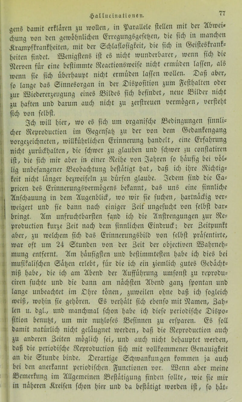 gcnS bamit erflaren 51t wollen, in parallele feiten mit ber Abwci* chuitg oon ben gewöhnlichen ErregungSgefehcn, bie ftcl> in manchen Ärampffranfhciten, mit ber Schtaflofigfeit, bie fid) in ©eifteSfranf* beiten finbet. SBenigftenS ift eS nicht wunberbarer wenn fid) bie Heroen für eine beffimmte SteactionSweife nicht ermüben taffen, als wenn fie fid) überhaupt nicht ermüben taffen wotten. £)a£ aber, fo lange baS Sinnesorgan in ber £)iSpofition jum Fefhota ober jur Sßiebererjeugung eines BilbeS ftd> befinbet, neue Bilber nid)t ju haften unb barum aud) nicht $u ^erfreuen oermogen, oerfel)t ftch oon fclbf. Sd) witt hi«, wo cS fid) um organifd)e Bebingungen ftnnli* d)er SReprobuction im ©egenfah §u ber oon bem ©ebanfengang oorgejeid)neten, willführtichen Erinnerung honbelt, eine Erfahrung nicht jurüefpatten, bie ferner §u glauben unb fd)wer ju conflatiren ift, bie fid) mir aber in einer 9u’il)e oon 2at)^ert fo häufig bei übt* tig unbefangener Beobachtung bejfatigt f;at, bafj id) ihre 9vid)tig= feit nicht tanger bezweifeln ju bürfen glaube. Sebent ftnb bie Ea= pricen beS ErtnnerungSoerntbgenS befannt, baS unS eine finntidhe Anfcpauung in bem Augenblicf, wo wir fie fud)en, h^ftnaefig oer= weigert unb fie bann nad) einiger Seit ungcfud)t oon fetbft bar* bringt. Am unfruchtbaren fgnb ich bie Anfrengungen jur 9te= probuction fttrje Seit nach bem finntichen Einbrucf; ber Seitpunft aber, ju welchem fid) baS ErtnnerungSbilb oon fetbft prafentirte, war oft um 24 Stunben oon ber Seit ber objectioen 2Bal)rneh= mung entfernt. Am hauftgften unb bejtimmteften höbe id) bieS bei muftfatifchen Sahen erlebt, für bie ich ein jiemtid) gutes ©ebad)t= ni£ höbe, bie ich ont Abenb ber Aufführung umfonft &u reprobu= ciren fuchte unb bie bann am nachften Abenb ganj fpontan unb lange unbeachtet im £}l)t-‘e tonen, zuweilen ohne baf) id) fogleid) weif, wohin fie gehören. ES oerpolt fid) ebenfo mit tarnen, Sop= ten u. bgt., unb manchmal fchon höbe id) biefe periobifd)e £)tSpos fition benupt, um mir nuplofeS Beftnnen §u erfparen. ES fotl bamit natürlich nicht gclaugnet werben, baf bie 9teprobuction aud) ju anberen Seiten möglich fei, unb aud) nicht behauptet werben, baf bie periobifd)e Steprobuction ftch mit ootlfommener ©enauigfeit an bie Stunbe binbe. derartige Schwanfungen fommen ja aud) bei ben anerfannt periobifd)en Functionen oor. Sßcnn aber meine Bemerfung im Allgemeinen Betätigung ftnben fottte, wie fie mir in näheren Greifen fd)on hier nnb ba beftatigt worben ift, fo l)üt-