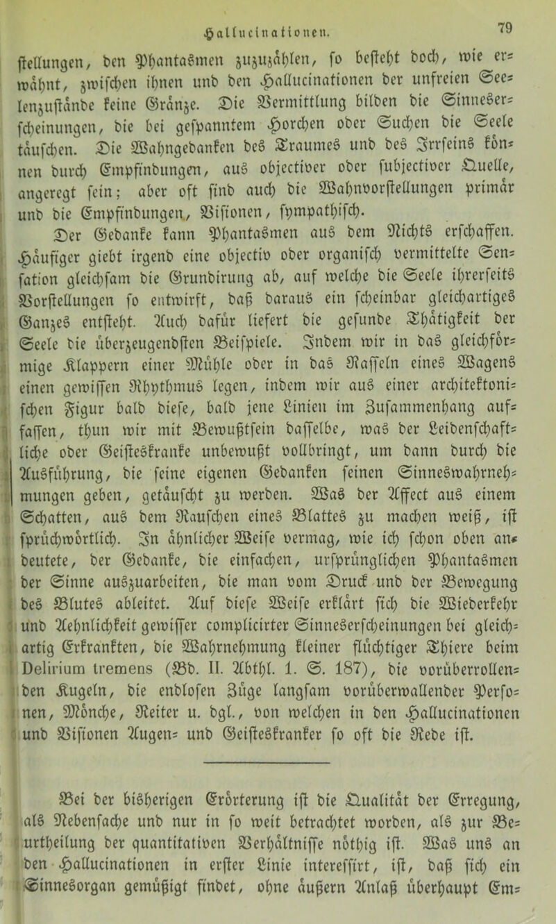 •galtucina Hotten. jJcllungcn, ben Phantasmen jujujnljlen, fo bepel;t bod), wie er= njabnt, jwifchcn ihnen unb ben £allucinationen ber unfreien See= lenjupanbe feine ©rdnje. 2)ie Vermittlung bilben bie StnneSer= febeinungen, bie bei gekanntem £ord;en ober Sud;en bie «Seele tauften, £ie 2öal;ngebanfcn beg SraumeS unb beS SrrfeinS fon* nen burd) ©mpftnbungen, auS objectiver ober fubjectiver Quelle, angeregt fein; aber oft ftnb aud; bic Sßkbnvorpellungen primär unb bie ©mpffnbungen, SSiftonen, fpmpatl;ifcb. 25er ©ebanfe fann 9)f;antaSmen aug bem SZid;tS erfd;affen. ^duftger giebt irgenb eine objectiv ober organifd; vermittelte Sen^ fation gleid;fam bie ©runbirung ab, auf welche bie Seele if;rerfeitS SSorfteüungen fo entwirft, baß barauS ein fd;einbar gleichartiges ©anjeS entfielt. ilud; bafür liefert bie gefunbe £l)dtigfeit ber Seele bie überseugenbßcn 33eifpiele. Snbem wir in baS gleid;for= mige klappern einer Stülpe ober in bas Gaffeln eine» SÖagenS einen gewiffen 9thptl;muS legen, inbem wir auS einer ard;iteftoni= fd;en §igur halb bt'efe, halb jene ßinien im ßufammenbang aufs faffen, tl;un wir mit 33ewußtfein baffelbe, wag ber Seibenfd;aft' liebe ober ©eiftegfranfe unbewußt vollbringt, um bann burd; bie Ausführung, bie feine eigenen ©ebanfen feinen SinneSwal;rneb* mungen geben, getdufebt ju werben. 2öaS ber Effect attg einem Schatten, aug bem Scaufcben eineg 23latteS §u mad;en weiß, ip fprud;wortlicb. Sn dl;nlid;er SEÖeife vermag, wie ich febon oben an* beutete, ber ©ebanfe, bie einfachen, urfprünglicben 9)l;antaSmcn ber Sinne auSjuarbeiten, bie man vom £)rucf unb ber ^Bewegung beg 33(uteS ableitct. Auf biefe Söeife erfldrt ftcb bie 2ßieberfel;r unb Ael;nlid;feit gemiffer complicirter StnneSerfcbeinungen bet gleid;= i artig ©rfranften, bie 3Bal;rnebmung f(einer fluchtiger Spiere beim Delirium tremens (33b. II. Abtl;l. 1. S. 187), bic vorüberrollen= ben Äugeln, bie enblofen 3üge langfam vorübcrwallenber 9)erfo= nen, Mönche, Leiter u. bgt., von welchen in ben <£>allucittationen unb SBiftonen Augen= unb ©eipegfranfer fo oft bie Siebe ip. 33ei ber bisherigen ©rbrterung ip bie Qualität ber ©rregung, als Siebenfache unb nur in fo weit betrachtet worben, alg jur 33e= 1 urtbeilung ber quantitativen 33erl;dltnif[e notl;ig ip- SBaS unS an ben .fpallucinationen in erper ßinie interefftrt, ip, baß ftd; ein Sinnesorgan gemüßigt finbet, ohne äußern Anlaß überhaupt ©m=