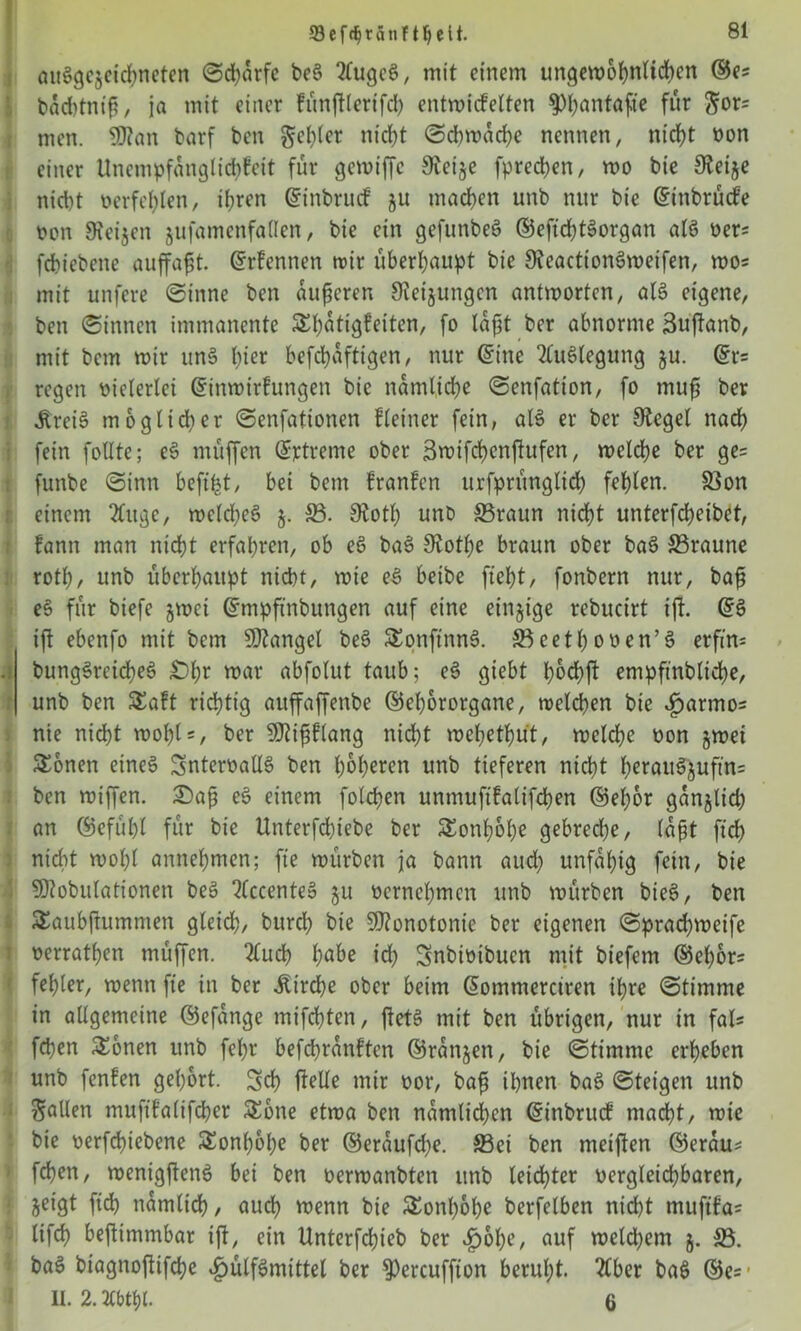 93efdjtänft!jelt. auögc5cid?nctcn ©charfe beS TtugcS, mit einem ungewöhnlichen ©e= bachtniß, ja mit einer fünftterifch entwicfelten ^>l;antaftc für Swts men. SKan barf ben gehler nict?t Schwache nennen, nicf)t non einer Unempfanglichfeit für gewiffe Steije fprechen, wo bie Steife nicht oerfehlen, ihren ©inbruef ju machen unb nur bie ©inbrüefe non Stegen jufamenfallen, bie ein gefunbeS ©eftchtSorgan als ner= fchiebene auffaßt. ©rfennen wir überhaupt bie SteactionSweifen, wo= mit unfere ©inne ben äußeren Steigungen antworten, als eigene, ben ©innen immanente Shatigfeiten, fo Iaf3t ber abnorme Sujtanb, mit bem wir unS Inc* befchaftigen, nur ©ine Auslegung ju. ©r= regen nielerlei ©inwirfungen bie nämliche ©enfatton, fo muß ber ÄreiS möglicher ©enfationen fleiner fein, als er ber Sieget nach fein fotlte; eS muffen ©rtreme ober 3wifd)enftufen, welche ber ge= funbe ©inn beftfet, bei bem franfen urfprünglich fehlen. ©on einem 20uge, welches j. ©. Stotl) unb ©raun nicht unterfcheibet, fann man nicht erfahren, ob eS baS SJothe braun ober baS ©raune roth, unb überhaupt nicht, wie eS beibe ficht, fonbern nur, baß eS für biefe jwei ©mpfinbungen auf eine einzige rebucirt ift ©3 iff ebenfo mit bem fanget beS SonftnnS. ©cethooen’S erfm= bungSreicheS £)hr war abfolut taub; eS giebt hochft empftnbliche, unb ben Saft richtig auffaffenbe ©ehororgane, welchen bie ijarmo= nie nicht wohl*, ber SJdßflang nicht wehethut, welche oon jwei Sonen eines SnterüallS ben höheren unb tieferen nicht herauS$uftn= ben wiffen. £>aß eS einem folgen unmufifalifchen ©el)6r ganjlich an ©efüht für bie Unterfchiebe ber Sonfjohe gebreche, (aßt ftdh nicht wot;l annehmen; fte würben ja bann auch unfähig fein, bie SJtobulationen beS 2(ccenteS ju oernehmen unb würben bieS, ben Saubßummen gleich, burch bie Monotonie ber eigenen ©pradjweife oerrathen müffen. 2tuch hübe ich Snbioibucn mit biefem ©ehor^ fehler, wenn fie in ber itirche ober beim ©ommerdren ihre ©timme in allgemeine ©efange mifchten, fietS mit ben übrigen, nur in fal* fchen Sonen unb fel)r befchranftcn ©ranjen, bie ©timme erheben unb fenfen gehört. Sch flelle mir oor, baß ihnen baS ©teigen unb fallen mufifalifcher Sone etwa ben nämlichen ©inbruef macht, wie bie oerfchiebene Sonßbbe ber ©eraufdje. ©ei ben meinen ©erau* fdhen, wenigfienS bei ben oerwanbten unb leichter vergleichbaren, jeigt fich nämlich, auch wenn bie Sonh&he berfelben nid)t mufifa* tifch befimmbar ift, ein Unterfchieb ber fj&he, auf weld)em 5. ©. baS biagnoffifche ^>ülfSmittet ber S)ercuffton beruht. 2tber baS ©e=’ II. 2.2Cbtyl. 6