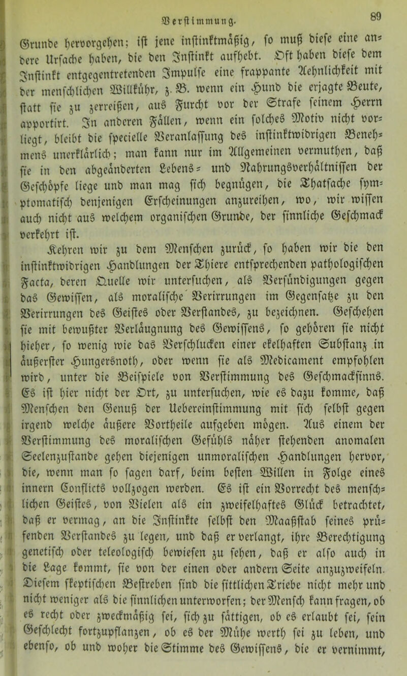 * 1 SerfUmmung. aJ ©runbe ^roorgc^eit; ift jene inftinftmafng, fo muff biefc eine an* berc Urfacbe t>abcn, bie ben Snftinft aufbebt. £>ft J)aben btefc bem gnftinft entgegentretenben Smpulfe eine frappante Aebnlidbfeit mit ber menfcblicbcn 2öiUfübr, 5. SB. wenn ein £unb bie erjagte Veute, jiatt fte 511 jerreifett, au3 furcht oor ber ©träfe feinem ^errn apportirt. Sn anberen fallen, wenn ein folcbeS 9ttotio nicht oor* liegt, bleibt bie fpecietle Veranlaffung be3 inffinftwibrigen Veneb* men§ unerflarlicb; man fann nur im Allgemeinen oermutben, ba£ fte in ben abgeanberten 2eben§* unb 9tabrung3oerb&tniffen ber ©cfdwpfc liege unb man mag fid) begnügen, bie £bötfad)e fpm= ptomatifcb benjenigen ©Meinungen anjureiben, wo, wir wiffen auch nicht au3 welchem organifeben ©runbe, ber ftnnlicbe ©efcbmac! oerfebrt ijt. lehren wir §u bem 9ftenfd)en jurücf, fo höben wir bie ben inftinftwibrigen ijanblungen ber SSbiere entfpreebenben patbologifcben gacta, beren Quelle wir unterfueben, als Verfünbigungen gegen ba3 ©ewiffen, als moralifebe* Verirrungen im ©egcnfalje 511 ben Verirrungen be3 ©eifteö ober VerftanbeS, $u bezeichnen. ©efebeben fte mit bewußter Verleugnung beS ©ewiffenS, fo geboren fte nicht bieber, fo wenig wie baS Verbinden einer efelbaften ©ubftanj in auferfter «hungersnotl), ober wenn fie als 9J?ebicament empfohlen mirb, unter bie Veifpiele oon Verstimmung be§ ©efcbmadfinnS. ©3 ift hier nicht ber £)rt, ju unterfueben, wie e3 baju fomrne, bafj SDtenfcben ben ©enufj ber Uebereinftimmung mit fid) felbft gegen irgenb weldje äußere Vortbeile aufgeben mögen. Au3 einem ber Verjtimmung be3 moralifeben ©efüblS naher jtebenben anomalen ©eelenjuftanbe geben biejenigen unmoralifeben ^anblungen tjerüor, bie, wenn man fo fagen barf, beim beften Vollen in golge eines innern (SonflictS oolljogen werben. ©3 ift ein Vorred)t beS menfeh* lieben ©eifteS, oon Vielen als ein zweifelhaftes ©lud betrachtet, baft er oermag, an bie Snftinfte felbft ben Sfttaafäftab feines prü* fenben VcrftanbeS §u legen, unb baft er oerlangt, ihre ^Berechtigung genetifd) ober teleologifd) bewiefen §u feben, bafj er alfo auch in bie 2age femmt, fie oon ber einen ober anbern ©eite anjujwetfeln. tiefem ffeptifchen Veftreben ftnb bie fittlicben Triebe nicht mehr unb nicht weniger als bie ftnnlichen unterworfen; berSttenfd) fann fragen, ob eö recht ober jwedmafjig fei, ficb ju fattigen, ob e3 erlaubt fei, fein ©efcblecbt fortjupflanjen, ob e3 ber SDtübe Werth fei 51t leben, unb ebenfo, ob unb woher bie©timme be3 ©ewtffcnS, bie er oernimmt,