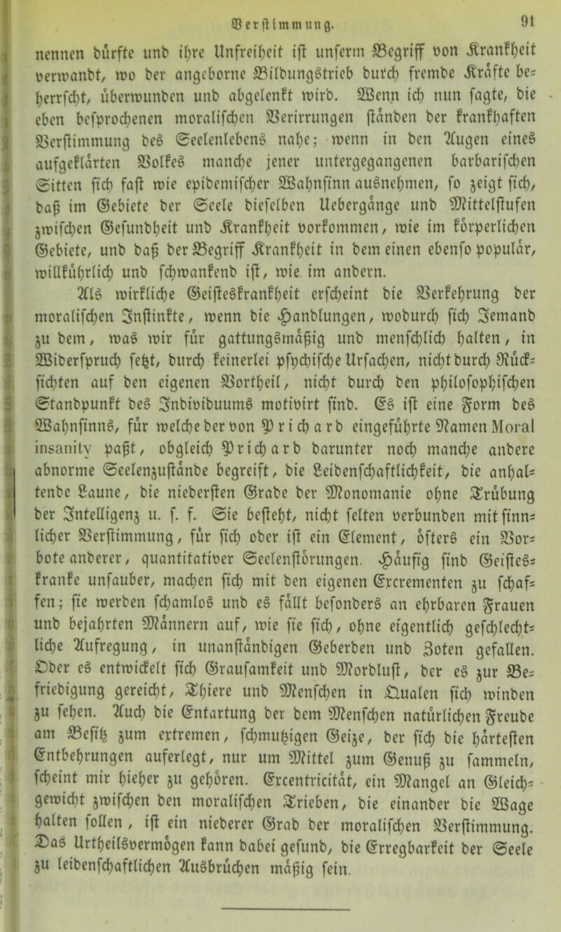 SerjMmmung. nennen bürfte unb ihre Unfreiheit ift unferm begriff von .Krankheit verwanbt, wo ber angebonte ffiilbungStrieb butch frembe Grafte be? herrfcht, überwunben unb abgelenft wirb. SBenn ich nun fügte, bie - eben bcfprod;enen moralifdhen SSerirrungen jtanben ber krankhaften 33erftimmung beS Seelenlebens nahe; wenn in ben ^kugen eines aufgeklärten 23olfeö manche jener untergegangenen barbarifeben Sitten ftch faft wie epibemtfeber SBahnftnn auSnehmen, fo jeigt ftch, bafj im ©ebiete ber Seele biefetben Uebergange unb Sföittetjlufen jwifeben ©efunbheit unb .Krankheit Vorkommen, wie im forderlichen ©ebiete, unb bafj ber SSegriff .Krankheit in bem einen ebenfo populär, willführiich unb fdhwankenb ift, wie im anbern. 2£IS wirkliche ©etfteSkrank’hett erfd)eint bie SSerfehrung ber moralifdhen Sttfiinkte, wenn bie $anblungen, woburch ftch Semanb ju bem, waS wir für gattungSmafs ig unb menfdhlich halten, in SBiberfpruch fefet, burch keinerlei pfpebifche Urfadjen, nichtburd) 9iücf= fichten auf ben eigenen SSortheil, nicht burch ben phtlofophifchen Stanbpunkt beS SnbtvibuumS motivirt ftnb. ©6 ift eine gönn beS SBahnftnnS, für welche ber von r i ch a rb eingeführte tarnen Moral insanitv pafjt, obgleich $)rieh arb barunter noch manche anbere abnorme @eelen§uftanbe begreift, bie Seibenfchaftlichkeit, bie anhal* tenbe Saune, bie nieberften ©rabe ber Monomanie ohne Trübung ber Snteüigenj u. f. f. Sie begeht, nicht feiten verbunben mitftnn* lieber SSerftimmung, für ftch ober ift ein ©lement, öfters ein 83or* boteanberer, quantitativer Seelenftorungen. ^auftg ftnb ©etjteS= kranke unfauber, machen ftch mit ben eigenen ©rcrementen $u fdhafc fen; fte werben fchaniloS unb eS fallt befonberS an ehrbaren grauen unb bejahrten Scannern auf, wie fte ftch, ohne eigentlich gefehlt* liehe Aufregung, in unanftanbigen ©eberben unb Boten gefallen. £>ber eS entwickelt ftch ©raufamfeit unb 9J?orbluft, ber eS $ur S3e= friebigung gereicht, $htere unb 50?cnfchen in Dualen fiep winben ju fehen. 2fucb bie ©ntartung ber bem Üttenfchen natürlichen greube am SSeftfe jum ertremen, fchmufeigen ©eije, ber ftch hie härteren ©ntbehrungen auferlegt, nur um Mittel jum ©enufj ju fammeln, fcheint mir hteher §tt gehören, ©rcentricitat, ein Mangel an ©letch= gewicht jwifchen ben moralifchen Trieben, bie einanber bie SBage halten |ollen , ift ein nieberer ©rab ber moralifdhen 33erftimmung. 2)aS Urteilsvermögen kann babei gefunb, bie ©rregbarkeit ber Seele ju (eibenfchaftlichen 2kuSbrüchen mafjig fein.