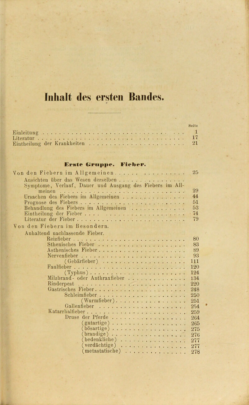 Inhalt des ersten Bandes. * Seite Einleitung 1 Literatur 17 Einteilung der Krankheiten 21 Erste Gruppe. Fielirr. Von den Fiebern im Allgemeinen 25 Ansichten über das Weseu derselben Symptome, Verlauf, Dauer und Ausgang des Fiebers im All- meinen 29 Ursachen des Fiebers im Allgemeinen 44 Prognose des Fiebers 51 Behandlung des Fiebers im Allgemeinen 53 Einteilung der Fieber 74 Literatur der Fieber 79 Von den Fiebern im Besondern. Anhaltend nachlassende Fieber. Reizfieber 80 Sthenisches Fieber 83 Asthenisches Fieber 89 Nervenfieber 93 (Gebärfieber) 111 Faulfieber 120 (Typhus) 124 Milzbrand- oder Anthraxfieber 134 Rinderpest 220 Gastrisches Fieber 248 Schleimfieber . . 250 (Wurmfieber) 251 Gallenfieber 254 Katarrhalfieber 259 Druse der Pferde 264 (gutartige) 265 (bösartige) 275 (brandige) 276 (bedenkliche) 277 (verdächtige) 277 (metastatische) 278