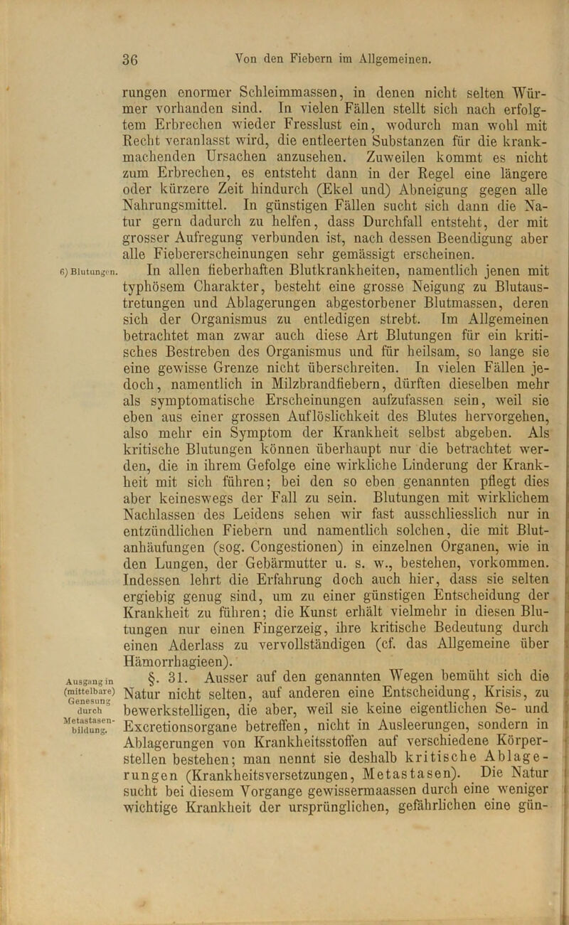 6) Blutungen. Ausgang in (mittelbare) Genesung durch Metastasen- bildung. rungen enormer Sclileimmassen, in denen nicht selten Wür- mer vorhanden sind. In vielen Fällen stellt sich nach erfolg- tem Erbrechen wieder Fresslust ein, wodurch man wohl mit Recht veranlasst wird, die entleerten Substanzen für die krank- machenden Ursachen anzusehen. Zuweilen kommt es nicht zum Erbrechen, es entsteht dann in der Regel eine längere oder kürzere Zeit hindurch (Ekel und) Abneigung gegen alle Nahrungsmittel. In günstigen Fällen sucht sich dann die Na- tur gern dadurch zu helfen, dass Durchfall entsteht, der mit grosser Aufregung verbunden ist, nach dessen Beendigung aber alle Fiebererscheinungen sehr gemässigt erscheinen. In allen fieberhaften Blutkrankheiten, namentlich jenen mit typhösem Charakter, besteht eine grosse Neigung zu Blutaus- tretungen und Ablagerungen abgestorbener Blutmassen, deren sich der Organismus zu entledigen strebt. Im Allgemeinen betrachtet man zwar auch diese Art Blutungen für ein kriti- sches Bestreben des Organismus und für heilsam, so lange sie eine gewisse Grenze nicht überschreiten. In vielen Fällen je- doch, namentlich in Milzbrandfiebern, dürften dieselben mehr als symptomatische Erscheinungen aufzufassen sein, weil sie eben aus einer grossen Auflöslichkeit des Blutes hervorgehen, also mehr ein Symptom der Krankheit selbst abgeben. Als kritische Blutungen können überhaupt nur die betrachtet wer- den, die in ihrem Gefolge eine wirkliche Linderung der Krank- heit mit sich führen; bei den so eben genannten pflegt dies aber keineswegs der Fall zu sein. Blutungen mit wirklichem Nachlassen des Leidens sehen wir fast ausschliesslich nur in entzündlichen Fiebern und namentlich solchen, die mit Blut- anhäufungen (sog. Congestionen) in einzelnen Organen, wie in den Lungen, der Gebärmutter u. s. w., bestehen, Vorkommen. Indessen lehrt die Erfahrung doch auch hier, dass sie selten ergiebig genug sind, um zu einer günstigen Entscheidung der Krankheit zu führen; die Kunst erhält vielmehr in diesen Blu- tungen nur einen Fingerzeig, ihre kritische Bedeutung durch einen Aderlass zu vervollständigen (cf. das Allgemeine über Hämorrhagieen). §. 31. Ausser auf den genannten Wegen bemüht sich die Natur nicht selten, auf anderen eine Entscheidung, Krisis, zu bewerkstelligen, die aber, weil sie keine eigentlichen Se- und Excretionsorgane betreffen, nicht in Ausleerungen, sondern in Ablagerungen von Krankheitsstoften auf verschiedene Körper- stellen bestehen; man nennt sie deshalb kritische A.blage- rungen (Krankheitsversetzungen, Metastasen). Die Natur sucht bei diesem Vorgänge gewissermaassen durch eine weniger wichtige Krankheit der ursprünglichen, gefährlichen eine giin-