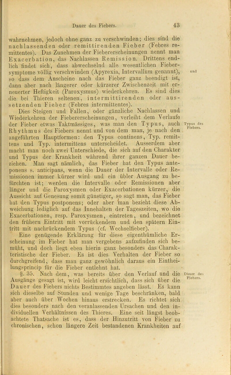 wahrnehmen, jedoch ohne ganz zu verschwinden; dies sind die nachlassenden oder remittirenden Fieber (Febres re- mittentes). Das Zunehmen der Fiebererscheinungen nennt man Exacerbation, das Nachlassen Remission. Drittens end- lich findet sich, dass abwechselnd alle wesentlichen Fieber- symptome völlig verschwinden (Apyrexia, Intervallum genannt), so dass dem Anscheine nach das Fieber ganz beendigt ist, dann aber nach längerer oder kürzerer Zwischenzeit mit er- neuerter Heftigkeit (Paroxysmus) wiederkehren. Es sind dies die bei Thieren seltenen, intermittirenden oder aus- setzenden Fieber (Febres intermittentes). Dies Steigen und Fallen, oder gänzliche Nachlassen und Wiederkehren der Fiebererscheinungen, verleiht dem Verlaufe der Fieber etwas Taktmässiges, was man den Typus, auch Rhythmus des Fiebers nennt und von dem man, je nach den angeführten Hauptformen: den Typus continens, Typ. remit- tens und Typ. intermittens unterscheidet. Ausserdem aber macht man noch zwei Unterschiede, die sich auf den Charakter und Typus der Krankheit während ihrer ganzen Dauer be- ziehen. Man sagt nämlich, das Fieber hat den Typus ante- ponens s. anticipans, wenn die Dauer der Intervalle oder Re- missionen immer kürzer wird und ein übler Ausgang zu be- fürchten ist; werden die Intervalle oder Remissionen aber länger und die Paroxysmen oder Exacerbationen kürzer, die Aussicht auf Genesung somit günstiger, so sagt man, das Fieber hat den Typus postponens; oder aber man bezieht diese Ab- weichung lediglich auf das Innehalten der Tageszeiten, wo die Exacerbationen, resp. Paroxysmen, eintreten, und bezeichnet den frühem Eintritt mit vorrückendem und den spätem Ein- tritt mit nachrückendem Typus (cf. Wechselfieber). Eine genügende Erklärung für diese eigenthümliche Er- scheinung im Fieber hat man vergebens aufzufinden sich be- müht, und doch liegt eben hierin ganz besonders das Charak- teristische der Fieber. Es ist dies Verhalten der Fieber so durchgreifend, dass man ganz gewöhnlich daraus ein Einthei- lungsprincip für die Fieber entlehnt hat. §. 35. Nach dem, was bereits über den Verlauf und die Ausgänge gesagt ist, wird leicht ersichtlich, dass sich über die Dauer des Fiebers nichts Bestimmtes angeben lässt. Es kann sich dieselbe auf Stunden und wenige Tage beschränken, bald aber auch über Wochen hinaus erstrecken. Es richtet sich dies besonders nach den veranlassenden Ursachen und den in- dividuellen Verhältnissen des Thieres. Eine seit längst beob- achtete Thatsache ist es, dass der Hinzutritt von Fieber zu chronischen, schon längere Zeit bestandenen Krankheiten auf und Typus des Fiebers. Dauer des Fiebers.