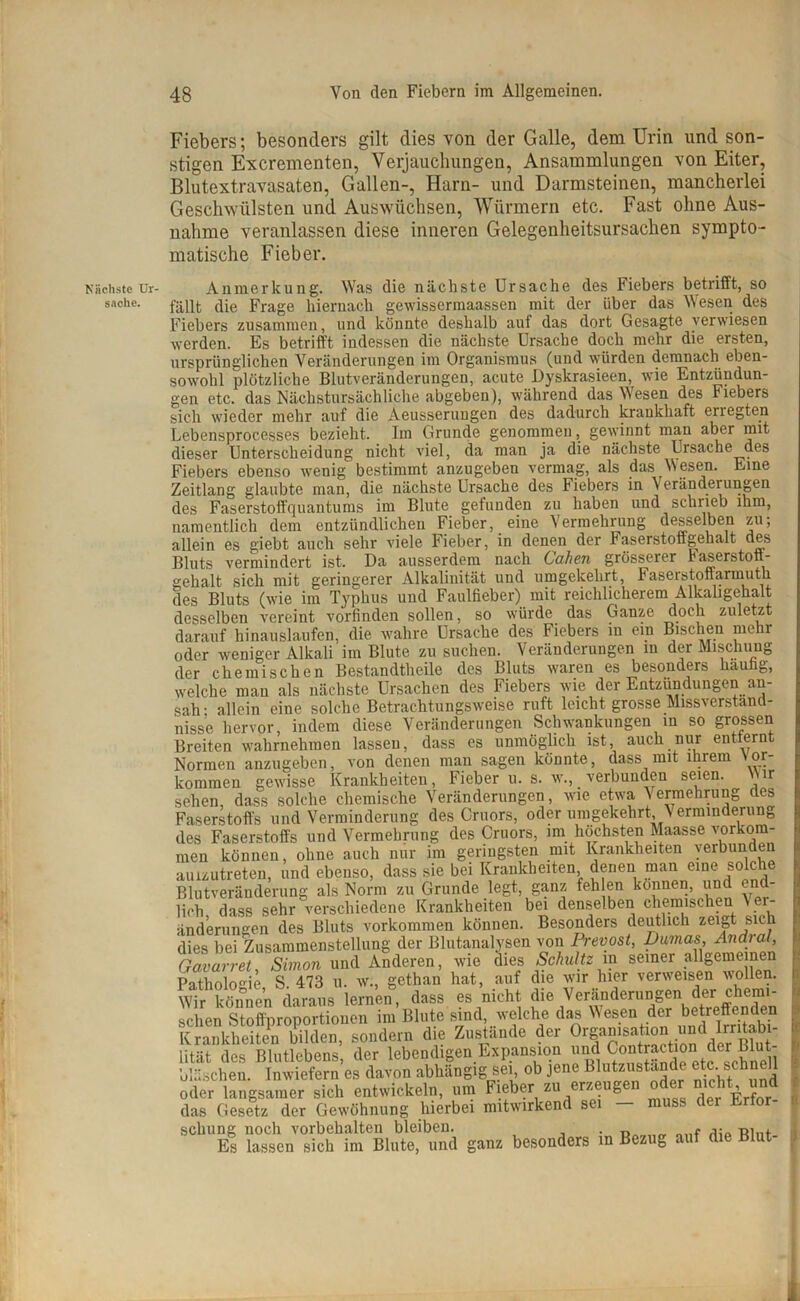 Nächste Ur- sache. Fiebers; besonders gilt dies von der Galle, dem Urin und son- stigen Excrementen, Verjauchungen, Ansammlungen von Eiter, Blutextravasaten, Gallen-, Harn- und Darmsteinen, mancherlei Geschwülsten und Auswüchsen, Würmern etc. Fast ohne Aus- nahme veranlassen diese inneren Gelegenheitsursachen sympto- matische Fieber. Anmerkung. Was die nächste Ursache des Fiebers betrifft, so fällt die Frage hiernach gewissermaassen mit der über das Wesen des Fiebers zusammen, und könnte deshalb auf das dort Gesagte verwiesen werden. Es betrifft indessen die nächste Ursache doch mehr die ersten, ursprünglichen Veränderungen im Organismus (und würden demnach eben- sowohl plötzliche Blutveränderungen, acute Dyskrasieen, wie Entzündun- gen etc. das Nächstursächliche abgeben), während das Wesen des Fiebers sich wieder mehr auf die Aeusseruugen des dadurch krankhaft enegten Lebensprocesses bezieht. Im Grunde genommen, gewinnt man aber mit dieser Unterscheidung nicht viel, da man ja die nächste Ursache des Fiebers ebenso wenig bestimmt anzugeben vermag, als das Wesen. Eine Zeitlang glaubte man, die nächste Ursache des Fiebers in Veränderungen des Faserstoffquantums im Blute gefunden zu haben und schrieb ihm, namentlich dem entzündlichen Fieber, eine Vermehrung desselben zu; allein es giebt auch sehr viele Fieber, in denen der Faserstoffgehalt des Bluts vermindert ist. Da ausserdem nach Cohen grösserer baserstott- gehalt sich mit geringerer Alkalinität und umgekehrt, Faserstoflarmuth des Bluts (wie im Typhus und Faulfieber) mit reichlicherem Alkaligehalt desselben vereint vorfinden sollen, so würde das Ganze doch zuletzt darauf hinauslaufen, die wahre Ursache des Fiebers in ein Bischen mehr oder weniger Alkali im Blute zu suchen. Veränderungen in der Mischung der chemischen Bestandteile des Bluts waren es besonders häufig, welche man als nächste Ursachen des Fiebers wie der Entzündungen an- sah' allein eine solche Betrachtungsweise ruft leicht grosse Missverständ- nisse hervor, indem diese Veränderungen Schwankungen in so grossen Breiten wahrnehmen lassen, dass es unmöglich ist, auch nur entfernt Normen anzugeben, von denen man sagen könnte, dass mit ihrem \or- kommen gewisse Krankheiten, Fieber u. s. w., verbunden seien. Wir sehen, dass solche chemische Veränderungen, wie etwa Vermehrung des Faserstoffs und Verminderung des Cruors, oder umgekehrt, V erminderung des Faserstoffs und Vermehrung des Cruors, im höchsten Maasse Vorkom- men können, ohne auch nur im geringsten mit Krankheiten verbunden aulzutreten, und ebenso, dass sie bei Krankheiten denen man eine solche Blutveränderung als Norm zu Grunde legt, ganz feh en können, und end- lich dass sehr verschiedene Krankheiten bei denselben chemischen V Pr- ämierungen des Bluts Vorkommen können. Besonders deutlich zeigt sich dies bei Zusammenstellung der Blutanalysen von Prevost, Dumas, Andral, Gavarret, Simon und Anderen, wie dies Schultz in seiner allgemeinen Pathologie S. 473 u. w., gethan hat, auf die wir hier verweisen wollen. Wir können daraus lernen, dass es nicht die Verän(leruS^ dm ch^mu sehen Stoffnroportiouen im Blute sind, welche das Wesen der betreffenden Krankheiten bilden, sondern die Zustände der 0rf*°ls^ lität des Blutlebens, der lebendigen Expansion und Contraction der Blut- bläschen. Inwiefern es davon abhängig sei, ob jene Blutzustande etc. schnell oder langsamer sich entwickeln, um Fieber zu erzeugen oder n^t und das Gesetz der Gewöhnung hierbei mitwirkend s schling noch Vorbehalten bleiben. . T> Es lassen sich im Blute, und ganz besonders m Bezug auf die Blut-