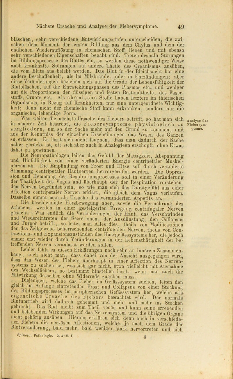 bläschen, sehr verschiedene Entwicklungsstufen unterscheiden, die zwi- schen dem Moment der ersten Bildung aus dem Chylus und dem der endlichen Wiederauflösung in chemischen Stoff liegen und mit ebenso sehr verschiedenen Eigenschaften begabt sind. Treten deshalb Störungen im Bildungsprocesse des Blutes ein, so werden diese nothwendiger Weise auch krankhafte Störungen auf andere Theile des Organismus ausiiben, die vom Blute aus belebt werden. Das Blut in der Bleichsucht hat eine andere Beschaffenheit, als im Milzbrände, oder in Entzündungen; aber diese Veränderungen beziehen sich auf die Grade der Lebensfähigkeit der Blutbläschen, auf die Entwicklungsphasen des Plasmas etc., und weniger auf die Proportionen der flüssigen und festen Bestandteile, des Faser- stoffs, Cruors etc. Als chemische Stoffe haben letztere im thierischen Organismus, iu Bezug auf Krankheiten, nur eine untergeordnete Wichtig- keit; denn nicht der chemische Stoff kann erkranken, sondern nur die organische, lebendige Form. Was weiter die nächste Ursache des Fiebers betrifft, so hat man sich in neuerer Zeit bestrebt, die Fiebersymptome physiologisch zu zergliedern, um so der Sache mehr auf den Grund zu kommen, und aus der Kenntniss der einzelnen Erscheinungen das Wesen des Ganzen zu erfassen. Es lässt sich nicht leugnen, dass man dadurch der Sache näher gerückt ist, oft sich aber auch in Analogieen erschöpft, ohne Etwas dabei zu gewinnen. Die Neuropathologen leiten das Gefühl der Mattigkeit, Abspannung und Hinfälligkeit von einer veränderten Energie centripetaler Muskel- nerven ab. Die Empfindung von Frost und Hitze soll durch veränderte Stimmung centripetaler Hautnerven hervorgerufen werden. Die Oppres- sion und Hemmung des Respirationsprocesses soll in einer Veränderung der Thätigkeit des Vagus und überhaupt der der Respiration vorstehen- den Nerven begründet sein, so wie man sich das Durstgefühl aus einer Affection centripetaler Nerven erklärt, die gleich dem Vagus verlaufen. Dasselbe nimmt man als Ursache des verminderten Appetits an. Die beschleunigte Herzbewegung aber, sowie die Vermehrung des Athmens, werden in einer gesteigerten Erregung centrifugaler Nerven gesucht. Was endlich die Veränderungen der Haut, das Verschwinden und Wiedereintreten der Secretionen, der Ausdünstung, den Collapsus und Turgor betrifft, so leitet man Alles dies, theils von Modificationen der das Zellgewebe beherrschenden centrifugalen Nerven, theils von Con- tractions- und Expansionszuständen des Haargefässsystems her, die jedoch immer erst wieder durch Veränderungen in der Lebenstliätigkeit der be- treffenden Nerven veranlasst werden sollen. Leider fehlt es diesen Erklärungen noch sehr an innerem Zusammen- hang, auch sieht man, dass dabei von der Ansicht ausgegangen wird, dass das Wesen des Fiebers überhaupt in einer Affection des Nerven- systems zu suchen sei, was sich gar nicht, etwa vielleicht mit Ausnahme aes Wechselfiebers, so bestimmt hinstellen lässt, wenn man auch die Mitwirkung desselben ohne Widerrede zugeben muss. Diejenigen, welche das Fieber im Gefässsystem suchen, leiten den gleich im Anfänge eintretenden Frost und Collapsus von einer Stockung des Bildungsprocesses im peripherischen Gefässsystem her, welche als eigentliche Ursache des Fiebers betrachtet wird. Der normale Blutumtrieb wird dadurch gehemmt und mehr und mehr ins Stocken gebracht. Das Blut bleibt zum Theil venös und kann seine erregenden und belebenden Wirkungen auf das Nervensystem und die übrigen Organe nicht gehörig ausüben. Hieraus erklären sich denn auch in verschiede- nen Fiebern die nervösen Affectionen, welche, je nach dem Grade der Blutveränderung, bald mehr, bald weniger stark hervortreten und sich Spinola, Pathologie. 2. Aufl. I. 4 Analyse der Fiebersym- ptome.