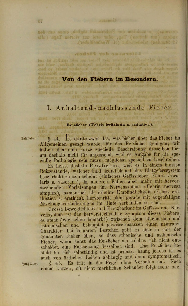 Reizfieber. Symptome. ii liiJ jü:T u»H4,iv lüÄ - i i_ric »a; < • WH! Von den Fiebern im Besondern. I. Anhaltend-nachlassende Fieber. Reizfieber (Febris irritatoria s irritativa). §. 44. Es dürfte zwar das, was bisher über das Fieber im Allgemeinen gesagt wurde, für das Reizfieber genügen; wir halten aber eine kurze specielle Beschreibung desselben hier um deshalb nicht für unpassend, weil es Aufgabe für die spe- cielle Pathologie sein muss, möglichst speciell zu beschreiben. Es heisst deshalb Reizfieber, weil es in einem blossen Reizzustande, welcher bald lediglich aut das Blutgetässsystem beschränkt zu sein scheint (einfaches Gefassfieber, Febris vascu- laris s. vasorum), in anderen Fällen aber mehr mit hervor- stechenden Verletzungen im Nervensystem (Febris nervosa Simplex), namentlich als erhöhte Empfindlichkeit (Febris ere- thistica s. erethica), hervortritt, ohne gerade mit augenfälligen Mischungsveränderungen im Blute verbunden zu sein. Grosse Beweglichkeit und Erregbarkeit im Gefäss- und Ner- vensystem ist das hervorstechendste Symptom dieses Fiebers; es steht (wie schon bemerkt) zwischen dem sthenischen und asthenischen und behauptet gewissermaassen einen neutralen Charakter; bei längerem Bestehen geht es aber in eins der genannten Fieber über, so dass sthenische und asthenische Fieber, wenn sonst das Reizfieber als solches sich nicht ent- scheidet, eine Fortsetzung desselben sind. Das Reizfieber be- steht für sich selbständig und ist primär, häufig jedoch ist es auch von örtlichen Leiden abhängig und dann symptomatisch. §. 45. Es tritt in der Regel ohne Vorboten aut. Nach einem kurzen, oft nicht merklichen Schauder folgt mehr odei