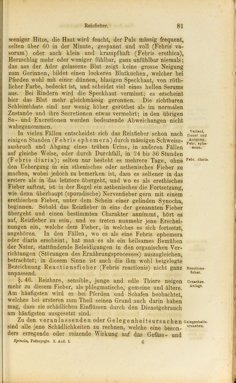 weniger Hitze, die Haut wird feucht, der Puls massig frequent, selten über 60 in der Minute, gespannt und voll (Febris va- sorum) oder auch klein und krampfhaft (Febris erethica), Herzschlag mehr oder weniger fühlbar, ganz unfühlbar niemals; das aus der Ader gelassene Blut zeigt keine grosse Neigung zum Gerinnen, bildet einen lockeren Blutkuchen, welcher bei Pferden wohl mit einer dünnen, blasigen Speckhaut, von röth- licher Farbe, bedeckt ist, und scheidet viel eines hellen Serums aus. Bei Rindern wird die Speckhaut vermisst; es erscheint hier das Blut mehr gleichmässig geronnen. Die sichtbaren Schleimhäute sind nur wenig höher geröthet als im normalen Zustande und ihre Secretionen etwas vermehrt; in den übrigen Se- und Excretionen werden bedeutende Abweichungen nicht wahrgenommen. In vielen Fällen entscheidet sich das Reizfieber schon nach DIne!r*und einigen Stunden (Febris ephemera) durch mässigen Schweiss- FtbrSgephe ausbruch und Abgang eines trüben Urins, in anderen Fällen meraP * auf gleiche Weise, oder durch Durchfall, in 24 bis 36 Stunden (Febris diaria); selten nur besteht es mehrere Tage, ohne Febr-dIttri* den Uebergang in ein sthenisches oder asthenisches Fieber zu machen, wobei jedoch zu bemerken ist, dass es seltener in das erstere als in das letztere übergeht, und wo es als erethisches Fieber auftrat, ist in der Regel ein asthenisches die Fortsetzung, wie denn überhaupt (sporadische) Nervenfieber gern mit einem erethischen Fieber, unter dem Schein einer gelinden Synocha, beginnen. Sobald das Reizfieber in eins der genannten Fieber übergeht und einen bestimmten Charakter annimmt, hört es auf, Reizfieber zu sein, und es treten nunmehr jene Erschei- nungen ein, welche dem Fieber, in welches es sich fortsetzt, angehören. In den Fällen, wo es als eine Febris ephemera oder diaria erscheint, hat man es als ein heilsames Bemühen der Natur, stattfindende Beleidigungen in den organischen Ver- richtungen (Störungen des Ernährungsprocesses) auszugleichen, betrachtet; in diesem Sinne ist auch die ihm wohl beigelegte Bezeichnung Reactionsfieber (Febris reactionis) nicht ganz Reaotions- unpassend. fieber- §. 46. Reizbare, sensible, junge und edle Thiere neigen Ursachen, mehr zu diesem Fieber, als phlegmatische, gemeine und ältere. Anlag*' Am häufigsten wird es bei Pferden und Schafen beobachtet, welches bei ersteren zum Theil seinen Grund auch darin haben mag, dass sie schädlichen Einflüssen durch den Dienstgebrauch am häufigsten ausgesetzt sind. Zu den veranlassenden oder Gelegenheitsursachen Geicgonh.its- sind alle jene Schädlichkeiten zu rechnen, welche eine beson- ur9aohen- ders erregende oder reizende Wirkung auf das Gefäss- und Spinola, Pathojogie, 2. Aufl. I ß