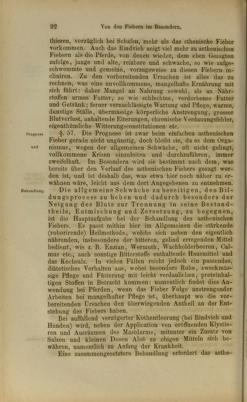 Prognose und Behandlung. thieren, vorzüglich bei Schafen, mehr als das sthenische Fieber Vorkommen. Auch das Rindvieh neigt viel mehr zu asthenischen Fiebern als die Pferde, von denen wieder, dem eben Gesagten zufolge, junge und alte, reizbare und schwache, so wie aufge- schwemmte und gemeine, vorzugsweise zu diesen Fiebern in- cliniren. Zu den vorbereitenden Ursachen ist alles das zu rechnen, was eine unvollkommene, mangelhafte Ernährung mit sich führt: daher. Mangel an Nahrung sowohl, als an Nähr- stoffen armes Futter, so wie schlechtes, verdorbenes Futter und Getränk; ferner vernachlässigte Wartung und Pflege, warme, dunstige Ställe, übermässige körperliche Anstrengung, grosser Blutverlust, anhaltende Eiterungen, chronische Verdauungsfehler, eigenthümliche Witterungsconstitutionen etc. §. 57. Die Prognose ist zwar beim einfachen asthenischen Fieber gerade nicht ungünstig, doch bleibt sie, da es dem Orga- nismus, wegen der allgemeinen Schwäche, oft nicht gelingt, vollkommene Krisen einzuleiten und durchzuführen, immer zweifelhaft. Im Besondern wird sie bestimmt nach dem, was bereits über den Verlauf des asthenischen Fiebers gesagt wor- den ist, und ist deshalb das, was etwa hier noch näher zu er- wähnen wäre, leicht aus dem dort Angegebenen zu entnehmen. Die allgemeine Schwäche z.u beseitigen, denBil- dungsprocess zu heben und dadurch besonders der Neigung des Bluts zur Trennung in seine Bestand- theile, Entmischung und Zersetzung, zu begegnen, ist die Hauptaufgabe bei der Behandlung des asthenischen Fiebers. Es passt mithin hier im Allgemeinen die stärkende (roborirende) Heilmethode, welche sich neben den eigentlich nährenden, insbesondere der bitteren, gelind erregenden Mittel bedient, wie z. B. Enzian, Wermuth, Wachholderbeeren, Cal- mus etc., auch sonstige Bitterstoffe enthaltende Hausmittel und das Kochsalz. In vielen Fällen reicht jedoch ein passendes, diätetisches Verhalten aus, wobei besonders Ruhe, zweckmäs- sige Pflege und Fütterung mit leicht verdaulichen, proteinhal- tigen Stoffen in Betracht kommen: namentlich findet dies An- wendung bei Pferden, wenn das Fieber Folge anstrengender Arbeiten bei mangelhafter Pflege ist, überhaupt wo die vor- bereitenden Ursachen den überwiegenden Antheil an der Ent- stehung des Fiebers haben. Bei auffallend verzögerter Kothentleerung (bei Rindvieh und Hunden) wird, neben der Application von eröffnenden Klystie- ren und Ausräumen des Mastdarms, mitunter ein Zusatz von Salzen und kleinen Dosen Aloe zu obigen Mitteln sich be- währen, namentlich zu Anfang der Krankheit. Eine zusammengesetztere Behandlung erfordert das asthe-