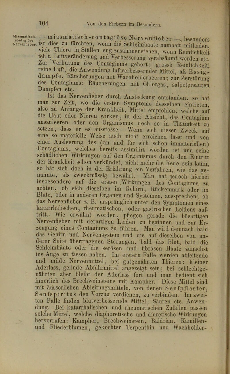 tSÄ?' ~ miasmatisch-contagiöse Nervenfieber besonders Nervenfieber, ist (lies zu furchten, wenn die. Schleimhäute namhaft mitleiden viele Thiere in Ställen eng zusammenstehen, wenn Reinlichkeit fehlt, Luftveränderung und Verbesserung verabsäumt werden etc. Zur Verhütung des Contagiums gehört: grosse Reinlichkeit* reine Luft, die Anwendung luftverbessernder Mittel, alsEssig- dämpte, Räucherungen mit Wachholderbeeren-; zur Zerstörung des Contagiums: Räucherungen mit Chlorgas, salpetersauren Dämpfen etc. Ist das Nervenfieber durch Ansteckung entstanden, so hat man zur Zeit, wo die ersten Symptome desselben eintreten also zu Anfänge der Krankheit, Mittel empfohlen, welche auf die Haut oder Nieren wirken, in der Absicht, das Contagium auszuleeren oder den Organismus doch so in Thätigkeit zu setzen, dass er es' ausstosse. Wenn sich dieser Zweck auf eine so materielle Weise auch nicht erreichen lässt und von einer Ausleerung des (an und für sich schon immateriellen) Contagiums, welches bereits assimilirt worden ist und seine schädlichen Wirkungen auf den Organismus durch den Eintritt der Krankheit schon verkündet, nicht mehr die Rede sein kann, so hat sich doch in der Erfahrung ein Verfahren, wie das ge- nannte, als zweckmässig bewährt. Man hat jedoch hierbei insbesondere auf die ersten .Wirkungen des Contagiums zu achten, ob sich dieselben im Gehirn, Rückenmark oder im Blute, oder in anderen Organen und Systemen, aussprechen; ob das Nervenfieber z. B. ursprünglich unter den Symptomen eines katarrhalischen, rheumatischen, oder gastrischen Leidens auf- tritt. Wie erwähnt worden, pflegen gerade die bösartigen Nervenfieber mit derartigen Leiden zu beginnen und zur Er- zeugung eines Contagiums zu führen. Man wird demnach bald das Gehirn und Nervensystem und die auf dieselben von an- derer Seite übertragenen Störungen, bald das Blut, bald die Schleimhäute oder die serösen und fibrösen Häute zunächst ins Auge zu fassen haben. Im erstem Falle werden ableitende und milde Nervenmittel, bei gutgenährten Thieren: kleiner Aderlass, gelinde Abführmittel angezeigt sein; bei schlechtge- nährten aber bleibt der Aderlass fort und man bedient sich innerlich des Brechweinsteins mit Kampher. Diese Mittel sind mit äusserlichen Ableitungsmitteln, von denen Senfpflaster, Senfspiritus den Vorzug verdienen, zu verbinden. Im zwei- ten Falle finden blutverbessernde Mittel, Säuren etc. Anwen- dung. Bei katarrhalischen und rheumatischen Zufällen passen solche Mittel, welche diaphoretische und diuretische Wirkungen hervorrufen: Kampher, Brechweinstein, Baldrian, Kamillen- und Fliederblumen, gekochter Terpenthin und Wachholder-
