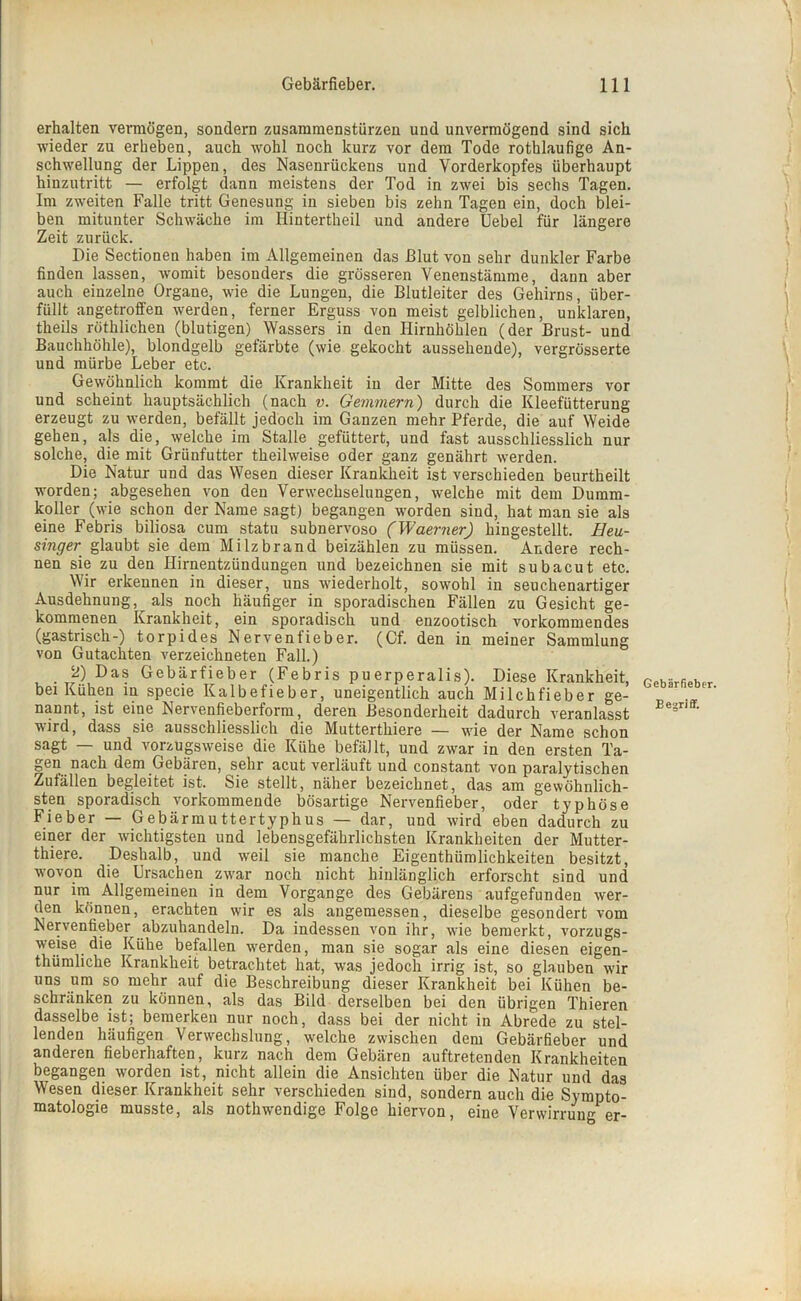 erhalten vermögen, sondern Zusammenstürzen und unvermögend sind sich wieder zu erheben, auch wohl noch kurz vor dem Tode rothlaufige An- schwellung der Lippen, des Nasenrückens und Vorderkopfes überhaupt hinzutritt — erfolgt dann meistens der Tod in zwei bis sechs Tagen. Im zweiten Falle tritt Genesung in sieben bis zehn Tagen ein, doch blei- ben mitunter Schwäche im Ilintertheil und andere Uebel für längere Zeit zurück. Die Sectionen haben im Allgemeinen das Blut von sehr dunkler Farbe finden lassen, womit besonders die grösseren Venenstämme, dann aber auch einzelne Organe, wie die Lungen, die Blutleiter des Gehirns, über- füllt angetroffen werden, ferner Erguss von meist gelblichen, unklaren, theils röthlichen (blutigen) Wassers in den Hirnhöhlen (der Brust- und Bauchhöhle), blondgelb gefärbte (wie gekocht aussehende), vergrösserte und mürbe Leber etc. Gewöhnlich kommt die Krankheit in der Mitte des Sommers vor und scheint hauptsächlich (nach v. Gemmern) durch die Kleefütterung erzeugt zu werden, befällt jedoch im Ganzen mehr Pferde, die auf Weide gehen, als die, welche im Stalle gefüttert, und fast ausschliesslich nur solche, die mit Grünfutter theilweise oder ganz genährt werden. Die Natur und das Wesen dieser Krankheit ist verschieden beurtheilt worden; abgesehen von den Verwechselungen, welche mit dem Dumm- koller^ (wie schon der Name sagt) begangen worden sind, hat man sie als eine Febris biliosa cum statu subnervoso (Waerner) hingestellt. Heu- singer glaubt sie dem Milzbrand beizählen zu müssen. Andere rech- nen sie zu den Ilirneutzündungen und bezeichnen sie mit subacut etc. Wir erkennen in dieser, uns wiederholt, sowohl in seuchenartiger Ausdehnung, als noch häufiger in sporadischen Fällen zu Gesicht ge- kommenen Krankheit, ein sporadisch und enzootisch vorkommendes (gastrisch-) torpides Nerventieber. (Cf. den in meiner Sammlung von Gutachten verzeichneten Fall.) 2) Das Gebärfieber (Febris puerperalis). Diese Krankheit, bei Kühen in specie Kalbefieber, uneigentlich auch Milchfieber ge- nannt, ist eine Nervenfieberform, deren Besonderheit dadurch veranlasst wird, dass sie ausschliesslich die Mutterthiere — wie der Name schon sagt — und vorzugsweise die Kühe befällt, und zwar in den ersten Ta- gen nach dem Gebären, sehr acut verläuft und constant von paralytischen Zufällen begleitet ist. Sie stellt, näher bezeichnet, das am gewöhnlich- sten sporadisch vorkommende bösartige Nervenfieber, oder typhöse Fieber — Gebärmuttertyphus — dar, und wird eben dadurch zu einer der wichtigsten und lebensgefährlichsten Krankheiten der Mutter- thiere. Deshalb, und weil sie manche Eigenthiimlichkeiten besitzt, wovon die Ursachen zwar noch nicht hinlänglich erforscht sind und nur im Allgemeinen in dem Vorgänge des Gebärens aufgefunden wer- den können, erachten wir es als angemessen, dieselbe gesondert vom Nerventieber abzuhandeln. Da indessen von ihr, wie bemerkt, vorzugs- weise die Kühe befallen werden, man sie sogar als eine diesen eigen- thümliche Krankheit betrachtet hat, was jedoch irrig ist, so glauben wir uns um so mehr auf die Beschreibung dieser Krankheit bei Kühen be- schränken zu können, als das Bild derselben bei den übrigen Thieren dasselbe ist; bemerken nur noch, dass bei der nicht in Abrede zu stel- lenden häufigen Verwechslung, welche zwischen dem Gebärfieber und anderen fieberhaften, kurz nach dem Gebären auftretenden Krankheiten begangen worden ist, nicht allein die Ansichten über die Natur und das Wesen dieser Krankheit sehr verschieden sind, sondern auch die Sympto- matologie musste, als nothwendige Folge hiervon, eine Verwirrung er- Gebärfieber. Begriff.