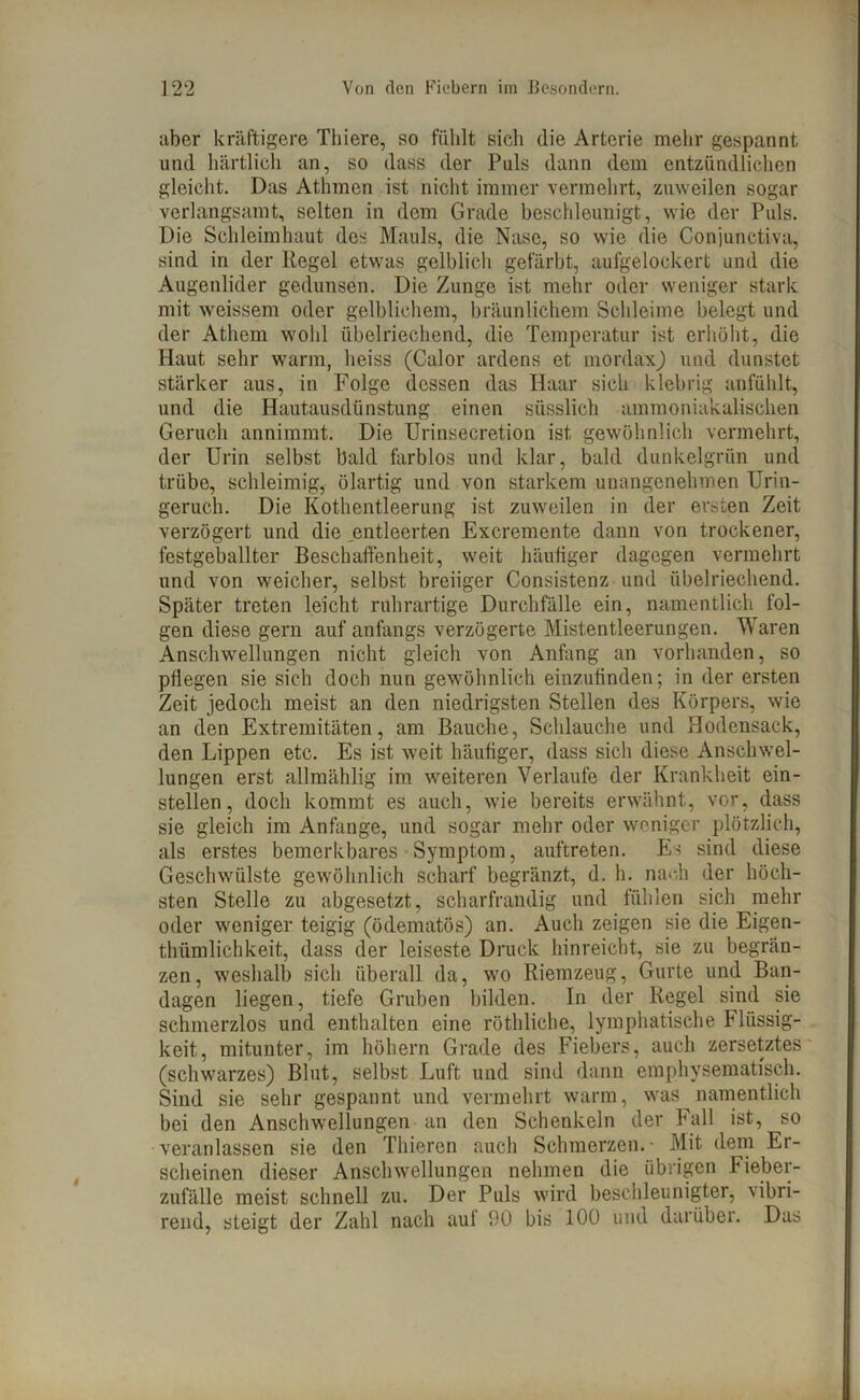 aber kräftigere Tliiere, so fühlt sich die Arterie mehr gespannt und härtlich an, so dass der Puls dann dem entzündlichen gleicht. Das Athmcn ist nicht immer vermehrt, zuweilen sogar verlangsamt, selten in dem Grade beschleunigt, wie der Puls. Die Schleimhaut des Mauls, die Nase, so wie die Conjunctiva, sind in der Regel etwas gelblich gefärbt, aufgelockert und die Augenlider gedunsen. Die Zunge ist mehr oder weniger stark mit weissem oder gelblichem, bräunlichem Schleime belegt und der Athem wohl übelriechend, die Temperatur ist erhöht, die Haut sehr warm, heiss (Calor ardens et mordax) und dunstet stärker aus, in Folge dessen das Haar sich klebrig anfühlt, und die Hautausdünstung einen süsslich ammoniakalischen Geruch annimmt. Die Urinsecretion ist gewöhnlich vermehrt, der Urin selbst bald farblos und klar, bald dunkelgrün und trübe, schleimig, ölartig und von starkem unangenehmen Urin- geruch. Die Kothentleerung ist zuweilen in der ersten Zeit verzögert und die .entleerten Excremente dann von trockener, festgeballter Beschaffenheit, weit häufiger dagegen vermehrt und von weicher, selbst breiiger Consistenz und übelriechend. Später treten leicht ruhrartige Durchfälle ein, namentlich fol- gen diese gern auf anfangs verzögerte Mistentleerungen. Waren Anschwellungen nicht gleich von Anfang an vorhanden, so pflegen sie sich doch nun gewöhnlich einzufinden; in der ersten Zeit jedoch meist an den niedrigsten Stellen des Körpers, wie an den Extremitäten, am Bauche, Schlauche und Hodensack, den Lippen etc. Es ist weit häufiger, dass sich diese Anschwel- lungen erst allmählig im weiteren Verlaufe der Krankheit ein- stellen, doch kommt es auch, wie bereits erwähnt, vor, dass sie gleich im Anfänge, und sogar mehr oder weniger plötzlich, als erstes bemerkbares Symptom, auftreten. Es sind diese Geschwülste gewöhnlich scharf begränzt, d. h. nach der höch- sten Stelle zu abgesetzt, scharfrandig und fühlen sich mehr oder weniger teigig (ödematös) an. Auch zeigen sie die Eigen- tümlichkeit, dass der leiseste Druck hinreicht, sie zu begrän- zen, weshalb sich überall da, wo Riemzeug, Gurte und Ban- dagen liegen, tiefe Gruben bilden. In der Regel sind sie schmerzlos und enthalten eine röthliche, lymphatische Flüssig- keit, mitunter, im hohem Grade des Fiebers, auch zersetztes (schwarzes) Blut, selbst Luft und sind dann emphysematisch. Sind sie sehr gespannt und vermehrt warm, was namentlich bei den Anschwellungen an den Schenkeln der Fall ist, so veranlassen sie den Thieren auch Schmerzen.- Mit dem Er- scheinen dieser Anschwellungen nehmen die übrigen Fieber- zufälle meist schnell zu. Der Puls wird beschleunigter, vibri- rend, steigt der Zahl nach auf 90 bis 100 und darüber. Das