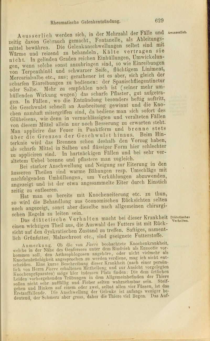 Aeusserlich werden sich, in der Mehrzahl der Fälle und —cb. zeitig davon Gebrauch gemacht, Fontanelle, als Ableitungs- mittel bewähren. Die Gelenkanschwellungen selbst sind mit Wärme und reizend zu behandeln, Kälte vertragen sie nicht. In gelinden Graden reichen Einhüllungen, Umwickelun- gen wenn solche sonst anzubringen sind, so wie Einreibungen von Terpenthinöl und schwarzer Seife, flüchtigem Liniment, Mercurialsalbe etc., aus; geratener ist es aber, sich gleich der scharfen Einreibungen zu bedienen: der Spamschfliegentinctui oder Salbe. Mehr zu empfehlen noch ist (seiner mehr um- hüllenden Wirkung wegen) das scharfe Pflaster gut aufgetra- gen In Fällen, wo die Entzündung besonders heftig auttntt, die Geschwulst schnell an Ausbreitung gewinnt und die Kno- chen namhaft mitergriffen sind, da bediene man sich sofort des Glüheisens, wie denn in vernachlässigten und veralteten hallen von diesem Mittel allein nur noch Besserung zu erwarten steht. Man applicire das Feuer in Punktform und brenne stets über die Grenzen der Geschwulst hinaus. Beim Hin- terknie wird das Brennen schon deshalb den Vorzug haben, als scharfe Mittel in Salben und flüssiger Form hier schlechter zu appliciren sind. In hartnäckigen Fällen und bei sehr ver- altetem Uebel brenne und pflastere man zugleich. # Bei starker Anschwellung und Neigung zur Eiterung in den äusseren Theilen sind warme Bähungen resp. Umschläge mit nachfolgenden Umhüllungen, um Verkühlungen abzuwenden, angezeigt und ist der etwa angesammelte Eiter durch Einstich zeitig zu entleeren. . , Hat man es bereits mit Knocheneiterung etc, zu thun, so wird die Behandlung aus öconomischen Rücksichten selten noch angezeigt, sonst aber dieselbe nach allgemeinen chirui gi- Das diätetische Verhalten macht bei dieser Krankheit D,,=h,, einen wichtigen Theil aus, die Auswahl des Futters ist mit Rück- sicht auf den dyskratischen Zustand zu treffen. Saftiges, nament- lich Grünfutter, Malzschroot etc., sind geeignete Futterstoffe. Anmerkung. Ob die von Favre beobachtete Knochenkrankheit, welche in der Nähe des Genfersees unter dem Rindvieh als Enzootie Vor- kommen soll, den Arthrophlogosen angehöre, oder nicht vielmehr als Knochenbrüchigkeit angesprochen zu werden verdiene, mag ich nicht ent- scheiden. Eine kurze Beschreibung dieser Krankheit (nach einer persön- lich von Herrn Favre erhaltenen Mittheilung und zur Ansicht vorgelegten Knochenpräparaten) möge hier indessen Platz finden: Die dem örtlichen Leiden vorhergehenden Trübungen in dem Allgemeinbefinden dei Thiere sollen nicht sehr auffällig und Fieber selten wahrnehmbar sein, bteit- o-ehen und Hinken auf einem oder zwei, selbst allen vier Füssen, ist das Erstauffallende. Die Anschwellung der Gelenke ist anfangs weniger be- deutend der Schmerz aber gross, daher die Tlnere viel liegen. Das Aut- *