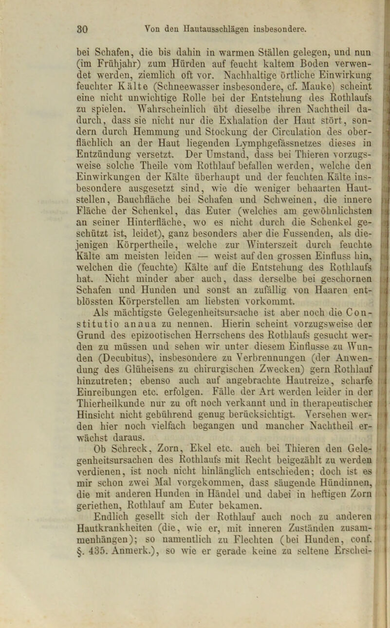 bei Schafen, die bis dahin in warmen Ställen gelegen, und nun (im Frühjahr) zum Hürden auf feucht kaltem Boden verwen- det werden, ziemlich oft vor. Nachhaltige örtliche Einwirkung feuchter Kälte (Schneewasser insbesondere, cf. Mauke) scheint eino nicht unwichtige Rolle bei der Entstehung des Rothlaufs zu spielen. Wahrscheinlich übt dieselbe ihren Nachtheil da- durch, dass sie nicht nur die Exhalation der Haut stört, son- dern durch Hemmung und Stockung der Circulation des ober- flächlich an der Haut liegenden Lymphgefässnetzes dieses in Entzündung versetzt. Der Umstand, dass bei Thieren vorzugs- weise solche Theile vom Rothlauf befallen werden, welche den Einwirkungen der Kälte überhaupt und der feuchten Kälte ins- besondere ausgesetzt sind, wie die weniger behaarten Haut- stellen, Bauchfläche bei Schafen und Schweinen, die innere Fläche der Schenkel, das Euter (welches am gewöhnlichsten an seiner Hinterfläche, wo es nicht durch die Schenkel ge- schützt ist, leidet), ganz besonders aber die Fussenden, als die- jenigen Körpertheile, welche zur Winterszeit durch feuchte Kälte am meisten leiden — weist auf den grossen Einfluss hin, welchen die (feuchte) Kälte auf die Entstehung des Rothlaufs hat. Nicht minder aber auch, dass derselbe bei geschornen Schafen und Hunden und sonst an zufällig von Haaren ent- blössten Körperstellen am liebsten vorkommt. Als mächtigste Gelegenheitsursache ist aber noch die Con- stitutio annua zu nennen. Hierin scheint vorzugsweise der Grund des epizootischen Herrsehens des Rothlaufs gesucht wer- den zu müssen und sehen wir unter diesem Einflüsse zu Wun- den (Decubitus), insbesondere zu Verbrennungen (der Anwen- dung des Glüheisens zu chirurgischen Zwecken) gern Rothlauf hinzutreten; ebenso auch auf angebrachte Hautreize, scharfe Einreibungen etc. erfolgen. Fälle der Art werden leider in der Thierheilkunde nur zu oft noch verkannt und in therapeutischer Hinsicht nicht gebührend genug berücksichtigt. Versehen wer- den hier noch vielfach begangen und mancher Nachtheil er- wächst daraus. Ob Schreck, Zorn, Ekel etc. auch bei Thieren den Gele- genheitsursachen des Rothlaufs mit Recht beigezählt zu werden verdienen, ist noch nicht hinlänglich entschieden; doch ist es mir schon zwei Mal vorgekommen, dass säugende Hündinnen, die mit anderen Hunden in Händel und dabei in heftigen Zorn geriethen, Rothlauf am Euter bekamen. Endlich gesellt sich der Rothlauf auch noch zu auderen Hautkrankheiten (die, wie er, mit inneren Zuständen Zusam- menhängen); so namentlich zu Flechten (bei Hunden, conf. §. 435. Anmerk.), so wie er gerade keine zu seltene Erschei- S