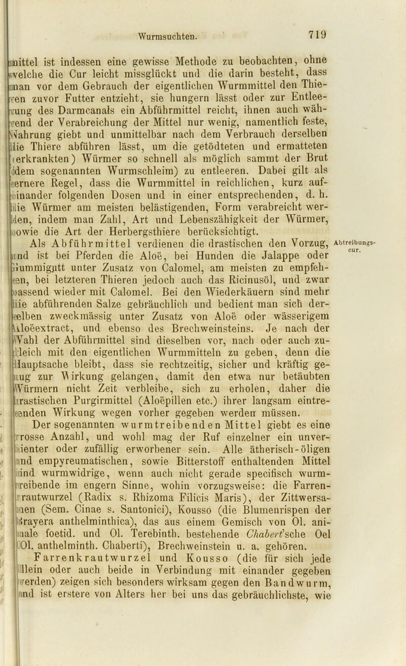 unittel ist indessen eine gewisse Methode zu beobachten, ohne .welche die Cur leicht missglückt und die darin besteht, dass unan vor dem Gebrauch der eigentlichen Wurmmittel den Tliie- een zuvor Futter entzieht, sie hungern lässt oder zur Entlee- rung des Darmcanals ein Abführmittel reicht, ihnen auch wäh- rend der Verabreichung der Mittel nur wenig, namentlich feste, Wahrung giebt und unmittelbar nach dem Verbrauch derselben iie Thiere abführen lässt, um die getödteten und ermatteten (erkrankten) Würmer so schnell als möglich sammt der Brut Idem sogenannten Wurmschleim) zu entleeren. Dabei gilt als eernere Regel, dass die Wurmmittel in reichlichen, kurz auf- einander folgenden Dosen und in einer entsprechenden, d. h. üie Würmer am meisten belästigenden, Form verabreicht wer- den, indem mau Zahl, Art und Lebenszähigkeit der Würmer, >owie die Art der Herbergsthiere berücksichtigt. Als Abführmittel verdienen die drastischen den Vorzug, and ist bei Pferden die Aloe, bei Hunden die Jalappe oder lummiggtt unter Zusatz von Calomel, am meisten zu empfeh- een, bei letzteren Thieren jedoch auch das Ricinusöl, und zwar nässend wieder mit Calomel. Bei den Wiederkäuern sind mehr liie abführenden Salze gebräuchlich und bedient man sich der- eelben zweckmässig unter Zusatz von Aloe oder wässerigem Uloeextract, und ebenso des BrecliWeinsteins. Je nach der Wahl der Abführmittel sind dieselben vor, nach oder auch zu- leich mit den eigentlichen Wurmmitteln zu geben, denn die lauptsache bleibt, dass sie rechtzeitig, sicher und kräftig ge- lug zur Wirkung gelangen, damit den etwa nur betäubten ürmern nicht Zeit verbleibe, sich zu erholen, daher die rrastischen Purgirmittel (Aloepillen etc.) ihrer langsam eintre- eenden Wirkung wegen vorher gegeben werden müssen. Der sogenannten wurmtreibe nd e n Mittel giebt es eine rosse Anzahl, und wohl mag der Ruf einzelner ein unver- dienter oder zufällig erworbener sein. Alle ätherisch-öligen nd empyreumatischen, sowie Bitterstoff enthaltenden Mittel ind wurmwidrige, wenn auch nicht gerade specifisch wrurm- reibende im engern Sinne, wohin vorzugsweise: die Farren- rrautwurzel (Radix s. Rhizoma Filicis Maris), der Zittwersa- len (Sem. Cinae s. Santonici), Kousso (die Blumenrispen der trayera anthelminthica), das aus einem Gemisch von Ol. ani- lale foetid. und Ol. Terebinth. bestehende Chabert1 sehe Oel 01. anthelminth. Chaberti), Brechweinstein u. a. gehören. Farrenkrautwurzel und Kousso (die für sich jede llein oder auch beide in Verbindung mit einander gegeben 'erden) zeigen sich besonders wirksam gegen den Bandwurm, nd ist erstere von Alters her bei uns das gebräuchlichste, wie Abtreibungs« cur.