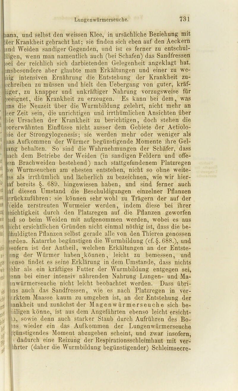 ivie si» iana, und selbst den weissen Klee, in ursächliche Beziehung mit ler Krankheit gebracht hat; sie linden sich eben auf den Aeckern mnd Weiden sandiger Gegenden, und ist es ferner zu entschul- digen, wenn man namentlich auch (bei Schafen) das Sandlressen »ei der reichlich sich darbietenden Gelegenheit angeklagt hat. insbesondere aber glaubte man Erkältungen und einer zu we- liiig intensiven Ernährung die Entstehung der Krankheit zu- chreiben zu müssen und hielt den Uebergang von guter, kräf- tiger, zu knapper und unkräftiger Nahrung vorzugsweise für eeeignet, die Krankheit zu erzeugen. Es kann bei dem, was uns die Neuzeit über die Wurmbildung gelehrt, nicht mehr an er Zeit sein, die unrichtigen und irrthiimlichen Ansichten über ie Ursachen der Krankheit zu berichtigen, doch stehen die orerwähnten Einflüsse nicht ausser dem Gebiete der Aetiolo- :ie der Strongylogenesis; sie werden mehr oder weniger als tas Aufkommen der Würmer begünstigende Momente ihre Gel- ring behalten. So sind die Wahrnehmungen der Schäfer, dass aich dem Betriebe der Weiden (in sandigen Feldern und ofle- 3n Brachweiden bestehend) nach stattgefundenem Platzregen iee Wurmseuchen am ehesten entstehen, nicht so ohne weite- s als irrthümlich und lächerlich zu bezeichnen, wie wir hier- lif bereits §. 689. hingewiesen haben, und sind ferner auch nf diesen Umstand die Beschuldigungen einzelner Pflanzen inrückzufiihren: sie können sehr wohl zu Trägern der auf der t’eide zerstreuten Wurmeier werden, indem diese bei ihrer Dichtigkeit durch den Platzregen auf die Pflanzen geworfen iad so beim Weiden mit aufgenommen werden, wobei es aus ilieht ersichtlichen Gründen nicht einmal nöthig ist, dass die be- hhuldigten Pflanzen selbst gerade alle von den Thieren genossen irden. Katarrhe begünstigen die Wurmbildung (cf. §.688.), und ssofern ist der Antheil, welchen Erkältungen an der Entste- ng der Würmer haben.können, leicht zu bemessen, und enso findet es seine Erklärung in dem Umstande, dass nichts ihr als ein kräftiges Futter der Wurmbildung entgegen sei, cnn bei einer intensiv nährenden Nahrung Lungen- und Ma- nwürmerseuche nicht leicht beobachtet werden. Dass übri- ns auch das Sandfressen, wie es nach Platzregen in ver- rktem Maasse kaum zu umgehen ist, an der Entstehung der ankheit und zunächst der Magenwürmerseuche sich be- •.iligen könne, ist aus dem Angeführten ebenso leicht ersicht- .i, sowie denn auch starker Staub durch Aufrühren des Bo- rns wieder ein das Aufkommen der Lungenwürmerseuche i>ünstigendes Moment abzugeben scheint, und zwar insofern, dadurch eine Reizung der Respirationsschleimhaut mit ver- hrter (daher die Wurmbildung begünstigender) Schleimsecre-