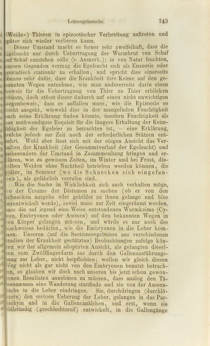 $ VWeide-) Thieren in epizootischer Verbreitung auftreten und ppäter sieh wieder verlieren kann. Dieser Umstand macht es ferner sehr zweifelhaft, dass die ^gelsucht nur durch Uebertragung der Wurmbrut von Schaf auf Schaf entstehen solle (s. Anmerk.); in von Natur feuchten, lassen Gegenden vermag die Egelsucht sich als Enzootie oder pporadisch stationär zu erhalten, und spricht dies einerseits bbenso sehr dafür, dass die Krankheit ihre Keime auf den ge- nannten Wegen entnehme, wie man andererseits darin einen beweis für die Uebertragung von Thier zu Thier erblicken önnte, doch stösst dieser dadurch auf einen nicht unwichtigen Gegenbeweis, dass es auffallen muss, wie die Epizootie so eicht ausgeht, wiewohl dies in der mangelnden Feuchtigkeit uch seine Erklärung linden könnte, insofern Feuchtigkeit als ;as nothwendigste Requisit für die längere Erhaltung der Keim- lihigkeit der Egeleier zu betrachten ist, — eine Erklärung, welche jedoch zur Zeit noch der erforderlichen Stützen ent- eehrt. Wohl aber lässt sich mit der obigen Ansicht das Ver- aalten der Krankheit (der Gesammtverlauf der Egelsucht) und insbesondere der Umstand in Zusammenhang bringen und er- llären, wie zu gewissen Zeiten, im Winter und bei Frost, die- selben Weiden ohne Nachtheil betrieben werden können, die päter, im Sommer (wo die Schnecken sich eingefun- en), als gefährlich verrufen sind. Wie die Sache in Wirklichkeit sich auch verhalten möge, co der Ursame der Distomen zu suchen (ob er von den chnecken ausgehe oder gebildet zu ihnen gelange und blos oorentwickelt werde), soviel muss zur Zeit eingeräumt werden, aass die auf irgend eine Weise entstandenen Wurmkeime (Cy- een, Embryonen oder Ammen) auf den bekannten Wegen in en Körper gelangen müssen, und würde es nur noch des alachweises bedürfen, wie die Embryonen in die Leber kom- len. Unseren (auf die Sectionsergebnisse aus verschiedenen tadien der Krankheit gestützten) Beobachtungen zufolge kön- :en wir der allgemein adoptirten Ansicht, als gelangten diesel- en vom Zwölffingerdarm aus durch den Gallenausführungs- :ang zur Leber, nicht beipflichten; wollen wir gleich diesen ’7eg nicht als gar nicht von den Embryonen benutzt betrach- m, so glauben wir doch nach unseren bis jetzt schon gewon- nen Resultaten annehmen zu müssen, dass analog den Tä- ienammen eine Wanderung stattfinde und sie von der Aussen- üche in die Leber eindringen. Sie, durchdringen (durchlö- lern) den serösen Ueberzug der Leber, gelangen in das Par- lchym und in die Gallencanälchen, und erst, wenn sie bllständig (geschlechtsreif) entwickelt, in die Gallengänge ieki W sW cli' lei ¥ 4