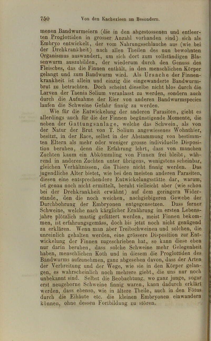 menen Bandwurmeiern (die in den abgestossenen und entleer- ten Proglottiden in grosser Anzahl vorhanden sind) sich als Embryo entwickelt, der vom Nahrungsschlauche aus (wie bei der Drehkrankheit) nach allen Theilen des nun bewohnten Organismus auswandert, um sich dort zum vollständigen Bla- senwurm auszubilden, der wiederum durch den Genuss des Fleisches, das die Finnen enthält, in den menschlichen Körper gelangt und zum Bandwurm wird. Als Ursache der Finnen- krankheit ist allein und einzig die eingewanderte Bandwurm- brut zu betrachten. Doch scheint dieselbe nicht blos durch die Larven der Taenia Solium veranlasst zu werden, sondern auch durch die Aufnahme der Eier von anderen Bandsvurmspecies laufen die Schweine Gefahr finnig zu werden. Wie für die Entwickelung der anderen Parasiten, giebt es allerdings auch für die der Finnen begünstigende Momente, die neben der Gattungsanlage, welche das Schwein, als von der Natur der Brut von T. Solium angewiesenes Wohnt.hier, besitzt, in der Race, selbst in der Abstammung von bestimm- ten Eltern als mehr oder weniger grosse individuelle Disposi- tion beruhen, denn die Erfahrung lehrt, dass von manchen Zuchten kaum ein Abkömmling von Finnen frei bleibt, wäh- rend in anderen Zuchten unter übrigens, wenigstens scheinbar, gleichen Verhältnissen, die Thiere nicht finnig werden. Das jugendliche Alter bietet, wie bei den meisten anderen Parasiten, diesen eine entsprechendere Entwickelungsstätte dar, warum, ist genau noch nicht ermittelt, beruht vielleicht aber (wie schon bei der Drehkrankheit erwähnt) auf dem geringem Wider- stande, den die noch weichen, nachgiebigeren Gewebe der Durchbohrung der Embryonen entgegensetzen. Dass ferner Schweine, welche nach kärglicher Ernährung im ersten Lebens- jahre plötzlich mastig gefüttert werden, meist Finnen bekom- men, ist erfahrungsgemäss, doch bis jetzt noch nicht genügend zu erklären. Wenn man aber Treibschweinen und solchen, die unreinlich gehalten werden, eine grössere Disposition zur Ent- wickelung der Finnen zugeschrieben hat, so kann diese eben nur darin beruhen, dass solche Schweine mehr Gelegenheit haben, menschlichen Koth und in diesem die Proglottiden des Bandwurms aufzunehmen, ganz abgesehen davon, dass der Arten der Verbreitung und der Wege, wie sie in den Körper gelan- gen, es wahrscheinlich noch mehrere giebt, die uns nur noch unbekannt sind. Selbst die Beobachtung, wo ganz junge, sogar erst neugeborne Schweine finnig waren, kann dadurch erklärt werden, dass ebenso, wie in ältere Theile, auch in den Fötus durch die Eihäute etc. die kleinen Embryonen einwandern können, ohne dessen Fortbildung zu stören.