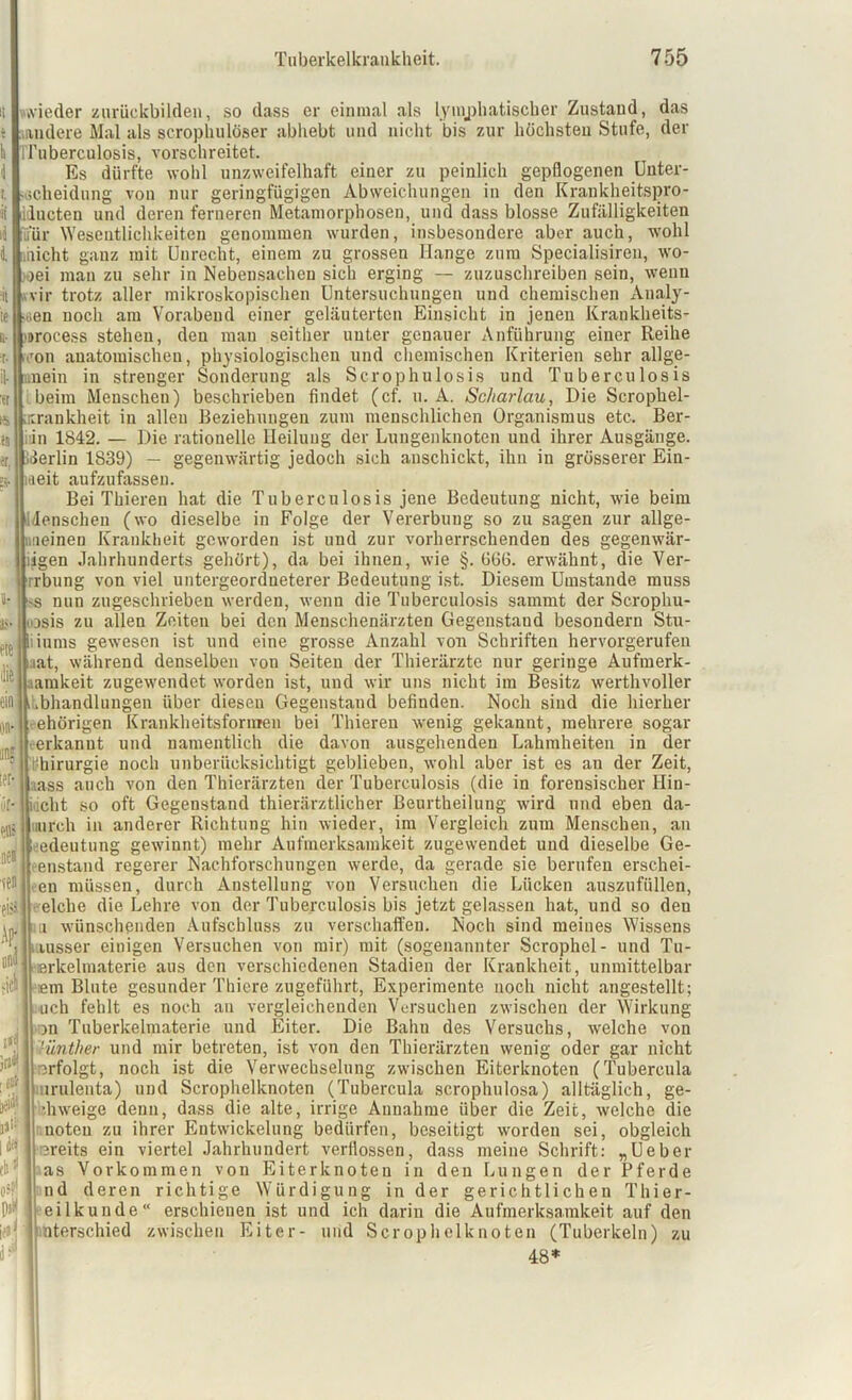 wieder zurückbilden, so dass er einmal als lymphatischer Zustand, das müdere Mal als scrophulöser abliebt und nicht bis zur höchsten Stufe, der rruberculosis, vorschreitet. Es dürfte wohl unzweifelhaft einer zu peinlich gepflogenen Unter- scheidung von nur geringfügigen Abweichungen in den Krankheitspro- ilucten und deren ferneren Metamorphosen, und dass blosse Zufälligkeiten fü'ür Wesentlichkeiten genommen wurden, insbesondere aber auch, wohl nicht ganz mit Unrecht, einem zu grossen Hange zum Specialisiren, wo- oei man zu sehr in Nebensachen sich erging — zuzuschreiben sein, wenn ir trotz aller mikroskopischen Untersuchungen und chemischen xYnaly- .. v <jen noch am Vorabend einer geläuterten Einsicht in jenen Krankheits- 1. •it te ii (»rocess stehen, den man seither unter genauer Anführung einer Reihe von anatomischen, physiologischen und chemischen Kriterien sehr allge- il- .nein in strenger Sonderung als Scrophulosis und Tuberculosis beim Menschen) beschrieben findet (cf. u. A. Scharlau, Die Scrophel- urankheit in allen Beziehungen zum menschlichen Organismus etc. Ber- lin 1842. — Die rationelle Heilung der Luugenknoten und ihrer Ausgänge. Berlin 1839) — gegenwärtig jedoch sich anschickt, ihn in grösserer Ein- heit aufzufasseu. Bei Thiereu hat die Tuberculosis jene Bedeutung nicht, wie beim Menschen (wo dieselbe in Folge der Vererbuug so zu sagen zur allge- meinen Krankheit geworden ist und zur vorherrschenden des gegenwär- iigen Jahrhunderts gehört), da bei ihnen, wie §. G66. erwähnt, die Ver- rrbung von viel untergeordneterer Bedeutung ist. Diesem Umstande muss s nun zugeschrieben werden, wenn die Tuberculosis sammt der Scrophu- nosis zu allen Zeiten bei den Meuschenärzten Gegenstand besondern Stu- iums gewesen ist und eine grosse Anzahl von Schriften hervorgerufen iaat, während denselben von Seiten der Thierärzte nur geringe Aufmerk- amkeit zugewendet worden ist, und wir uns nicht im Besitz werthvoller .bhandlungen über diesen Gegenstand befinden. Noch sind die hierher ehörigen Krankheitsformen bei Thieren wenig gekannt, mehrere sogar erkannt und namentlich die davon ausgehenden Lahmheiten in der 1. Chirurgie noch unberücksichtigt geblieben, wohl aber ist es an der Zeit, ass auch von den Thierärzten der Tuberculosis (die in forensischer Ilin- iacht so oft Gegenstand thierärztlicher Beurtheilung wird und eben da- durch in anderer Richtung hin wieder, im Vergleich zum Menschen, an edeutung gewinnt) mehr Aufmerksamkeit zugewendet und dieselbe Ge- enstand regerer Nachforschungen werde, da gerade sie berufen erschei- en müssen, durch Anstellung vou Versuchen die Lücken auszufüllen, eiche die Lehre von der Tuberculosis bis jetzt gelassen hat, und so den ii wünschenden Aufschluss zu verschaffen. Noch sind meines Wissens ; msser einigen Versuchen von mir) mit (sogenannter Scrophel- und Tu- erkelmaterie aus den verschiedenen Stadien der Krankheit, unmittelbar em Blute gesunder Thiere zugeführt, Experimente noch nicht angestellt; uch fehlt es noch an vergleichenden Versuchen zwischen der Wirkung an Tuberkelmaterie und Eiter. Die Bahn des Versuchs, welche von cünther und mir betreten, ist von den Thierärzten wenig oder gar nicht erfolgt, noch ist die Verwechselung zwischen Eiterknoten (Tubercula irulenta) und Scrophelknoten (Tubercula scrophulosa) alltäglich, ge- ■hweige denn, dass die alte, irrige Annahme über die Zeit, welche die noteu zu ihrer Entwickelung bedürfen, beseitigt worden sei, obgleich ereits ein viertel Jahrhundert verflossen, dass meine Schrift: „Ueber as Vorkommen von Eiterknoteu in den Lungen der Pferde nd deren richtige Würdigung in der gerichtlichen Thier- eilkunde“ erschienen ist und ich darin die Aufmerksamkeit auf den nterschied zwischen Eiter- und Scrophelknoten (Tuberkeln) zu 48*