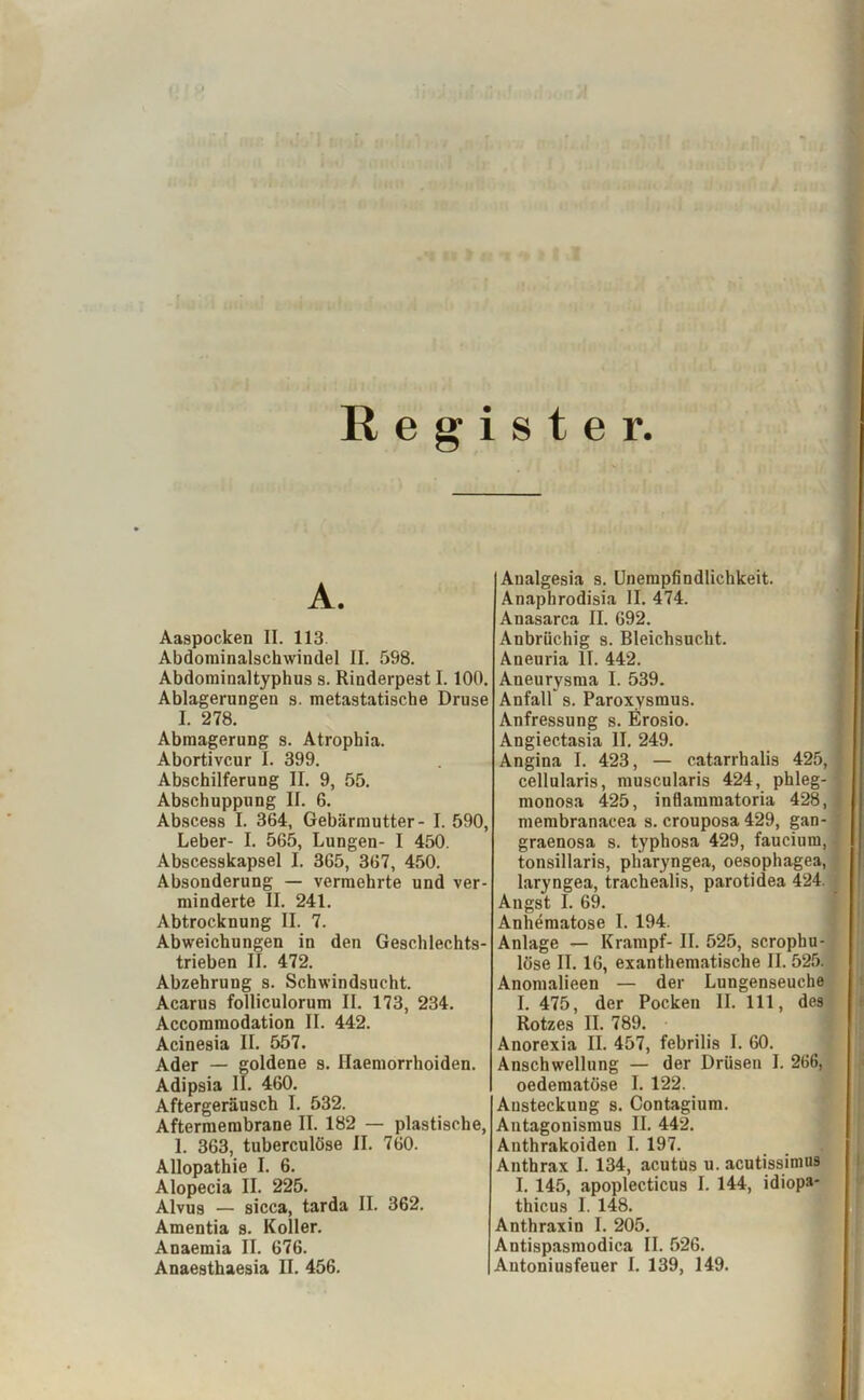 Register. A. Aaspocken II. 113. Abdominalschwindel II. 598. Abdominaltyphus s. Rinderpest I. 100. Ablagerungen s. metastatische Druse I. 278. Abmagerung s. Atropbia. Abortivcur I. 399. Abschilferung II. 9, 55. Abschuppung II. 6. Abscess I. 364, Gebärmutter- I. 590, Leber- I. 565, Lungen- I 450. Abscesskapsel I. 365, 367, 450. Absonderung — vermehrte und ver- minderte II. 241. Abtrocknung II. 7. Abweichungen in den Geschlechts- trieben II. 472. Abzehrung s. Schwindsucht. Acarus folliculorum II. 173, 234. Accommodation II. 442. Acinesia II. 557. Ader — goldene s. Haemorrhoiden. Adipsia II. 460. Aftergeräusch I. 532. Aftermembrane II. 182 — plastische, 1. 363, tuberculöse II. 760. Allopathie I. 6. Alopecia II. 225. Alvus — sicca, tarda II. 362. Amentia s. Koller. Anaemia II. 676. Analgesia s. Unempfindlichkeit. Anaphrodisia II. 474. Anasarca II. 692. Anbrüchig s. Bleichsucht. Aneuria II. 442. Aneurysma I. 539. Anfall s. Paroxysmus. Anfressung s. Erosio. Angiectasia II. 249. Angina I. 423, — catarrhalis 425, cellularis, muscularis 424, phleg- monosa 425, inflammatoria 428, membranacea s. crouposa 429, gan- graenosa s. typhosa 429, faucium, tonsillaris, pharyngea, oesophagea, laryngea, trachealis, parotidea 424. Angst I. 69. Anhematose I. 194. Anlage — Krampf- II. 525, scrophu- löse II. 16, exanthematische II. 525. Anomalieen — der Lungenseuche I. 475, der Pocken II. 111, des Rotzes II. 789. Anorexia II. 457, febrilis I. 60. Anschwellung — der Drüsen I. 266, oedematöse I. 122. Ansteckung s. Contagium. Antagonismus II. 442. Anthrakoiden I. 197. Anthrax I. 134, acutus u. acutissimus I. 145, apoplecticus I. 144, idiop»* thicus I. 148. Anthraxin I. 205. Antispasmodica II. 526.