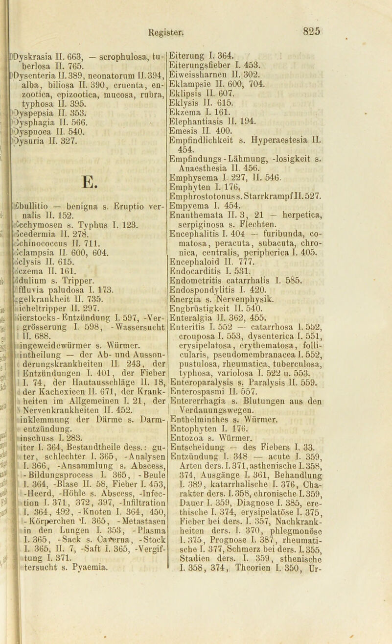 )l, i äiti. f PDyskrasia II. 663, — scrophulosa, tu- berlosa II. 765. Dysenteria 11.389, neonatorum 11.394, alba, biliosa II. 390, cruenta, en- zootica, epizootica, mucosa, rnbra, typhosa II. 395. Oyspepsia II. 353. Oysphagia II. 566. •Oyspnoea II. 540. I Oysuria II. 327. E. Cbullitio — benigna s. Ernptio ver- nalis II. 152. Ccchymosen s. Typhus I. 123. Ccedermia II. 278. Ichinoeoccus II. 711. Iclampsia II. 600, 604. ilclysis II. 615. oczema 11. 161. ddulium s. Tripper, fffluvia paludosa I. 173. gelkrankheit 11. 735. icheltripper II. 297. fierstocks-Entzündung 1.597, -Ver- . grösserung I. 598, -Wassersucht II. 688. ingeweidewiirmer s. Würmer, intheilung — der Ab- und Ausson- derungskraukbeiten II. 243, der Entzündungen 1.401, der Fieber I. 74, der Hautausschläge II. 18, der Kachexieen 11. 671, der Krank- heiten ira Allgemeinen 1. 21, der Nervenkrankheiten II. 452. inklemmung der Därme s. Darm- entzündung, inschuss I. 283. iter I. 364, Bestandtheile dess.: gu- ter, schlechter I. 365, -Analysen I. 366, -Ansammlung s. Abscess, -Bildungsprocess I. 365, -Beule I. 364, -Blase II. 58, Fieber I. 453, -Hecrd, -Höhle s. Abscess, -Infec- tion 1.371, 372, 397, -Infiltration I. 364, 492, - Knoten I. 364, 450, -Körperchen *1. 365, -Metastasen in den Lungen I. 353, -Plasma 1.365, -Sack s. Catferna, -Stock 1. 365, II. 7, -Saft I. 365, -Vergif- tung I. 371. tersucht s. Pyaemia. Eiterung I. 364. Eiterungsfieber I. 453. Eiweissharnen 11. 302. Eklampsie II. 600, 704. Eklipsis II. 607. Eklysis II. 615. Ekzema 1. 161. Elephantiasis II. 194. Emesis II. 400. Empfindlichkeit s. Ilyperaestesia II. 454. Empfindungs-Lähmung, -losigkeit s. Anaesthesia II. 456. Emphysema I. 227, 11. 546. Emphyten 1. 176, Emphrostotonus s. Starrkrampf II. 527. Empyema I. 454. Enanthemata II. 3, 21 — herpetica, serpiginosa s. Flechten. Encephalitis I. 404 — furibunda, co- matosa, peracuta, subacuta, chro- nica, centralis, peripherica I. 405. Encephaloid II. 777. Endocarditis I. 531. Endometritis catarrhalis I. 585. Endospondylitis I. 420. Energia s. Nervenphysik. Engbrüstigkeit II. 540. Enteralgia II. 362, 455. Enteritis I. 552 — catarrhosa I. 552, crouposa I. 553, dysenterica I. 551, erysipelatosa, erythematosa, folli- cularis, pseudomembranacea I. 552, pustulosa, rheumatica, tuberculosa, typhosa, variolosa I. 522 u. 553. Enteroparalysis s. Paralysis II. 559. [Enterospasmi II. 557. Entererrhagia s. Blutungen aus den Verdauungswegen. Enthelminthes s. Würmer. Entophyten I. 176. Entozoa s. Würmer. Entscheidung — des Fiebers I. 33. Entzündung I. 348 — acute I. 359, Arten ders. 1.371,asthenische 1.358, 374, Ausgänge 1. 361, Behandlung I. 389, katarrhalische 1. 376, Cha- rakter ders. 1.358, chronische 1.359, Dauer I. 359, Diagnose I. 385, ere- thische I. 374, erysipelatöse I. 375, Fieber bei ders. I. 357, Nachkrank- heiten ders. I. 370, phlegmonöse 1.375, Prognose I. 387, rheumati- sche I. 377, Schmerz bei ders. 1.355, Stadien ders. I. 359, sthenische 1.358,374, Theorien 1.350, Ur-