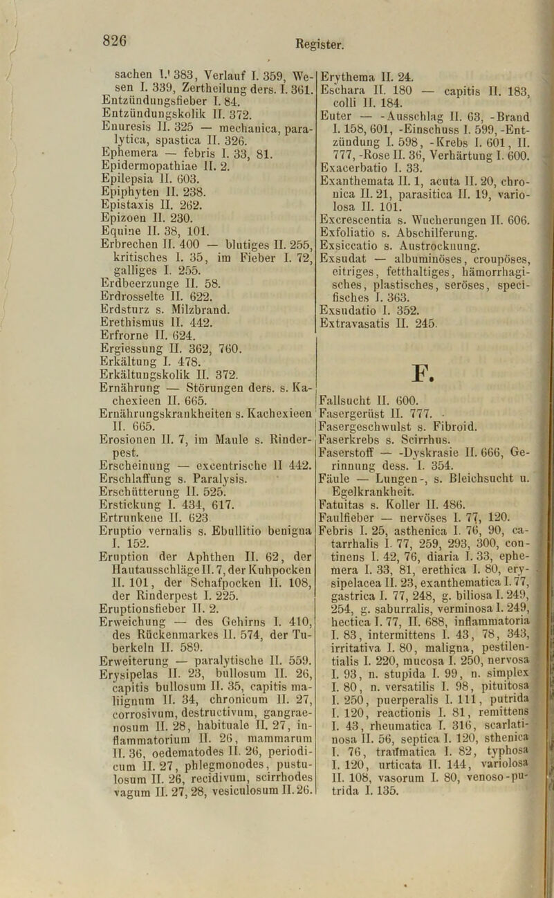 Sachen I.' 383, Verlauf 1.359, We- sen I. 339, Zertheilung ders. I. 361. Entzündungsfieber I. 84. Entzündungskolik II. 372. Enuresis 11. 325 — mechauica, para- lytica, spastica II. 326. Ephemera — febris I. 33, 81. Epidermopathiae II. 2. Epilepsia II. 603. Epiphyten II. 238. Epistaxis II. 262. Epizoeu II. 230. Equine II. 38, 101. Erbrechen II. 400 — blutiges II. 255, kritisches 1. 35, im Fieber I. 72, galliges I. 255. Erdbeerzunge II. 58. Erdrosselte II. 622. Erdsturz s. Milzbrand. Erethismus II. 442. Erfrorne II. 624. Ergiessung II. 362, 760. Erkältung I. 478. Erkältungskolik II. 372. Ernährung — Störungen ders. s. Ka- chexieen II. 665. Ernährungskrankheiten s. Kachexieen II. 665. Erosionen 11. 7, im Maule s. Rinder- pest. Erscheinung — exeeutrische II 442. Erschlaffung s. Paralysis. Erschütterung 11. 525. Erstickung I. 434, 617. Ertrunkene II. 623 Eruptio vernalis s. Ebullitio benigua I. 152. Eruption der Aphthen II. 62, der HautausschlägeII. 7, der Kuhpocken II. 101, der Schafpocken 11. 108, der Rinderpest 1. 225. Eruptionsfieber II. 2. Erweichung — des Gehirns I. 410, des Rückenmarkes II. 574, der Tu- berkeln II. 589. Erweiterung — paralytische II. 559. Erysipelas II. ‘23, bullosum 11. 26, capitis bullosum II. 35, capitis ma- liignum II. 34, chronicum II. 27, corrosivum, destructivum, gangrae- nosum II. 28, habituale II. 27, in- flammatorium II. 26, mammarum II. 36, oedematodes II. 26, periodi- cum 11.27, phlegmonodes, pustu- losum II. 26, recidivum, scirrhodes vagum II. 27, 28, vesiculosum 11.26. Erythema II. 24. Eschara II. 180 — capitis II. 183, colli II. 184. Euter — -Ausschlag II. 63, -Brand 1.158, 601, -Einschuss I. 599, -Ent- zündung I. 598, -Krebs I. 601, II. 777, -Rose II. 36, Verhärtung I. 600. Exacerbatio I. 33. Exanthemata II. 1, acuta II. 20, chro- nica II. 21, parasitica II. 19, vario- losa II. 101. Excrescentia s. Wucherungen II. 606. Exfoliatio s. Abschilferung. Exsiccatio s. Austrocknung. Exsudat — albuminöses, croupöses, eitriges, fetthaltiges, hämorrhagi- sches, plastisches, seröses, speci- fisches I. 363. Exsudatio I. 352. Extravasatis II. 245. F. Fallsucht II. 600. Fasergerüst II. 777. • Fasergeschwulst s. Fibroid. Faserkrebs s. Scirrhus. Faserstoff — -Dyskrasie II. 666, Ge- rinnung dess. 1. 354. Fäule — Lungen-, s. Bleichsucht u. Egelkrankheit. Fatuitas s. Koller II. 486. Faulfieber — nervöses I. 77, 120. Febris I. 25, asthenica I. 76, 90, ca- tarrhalis I. 77, 259, 293, 300, eon- tinens I. 42, 76, diaria I. 33, ephe- mera I. 33, 81, erethica I. 80, ery- sipelacea II. 23, exanthematica 1.77, gastrica I. 77, 248, g. biliosa I. 24!), 254, g. saburralis, verminosa 1. 249, hectica I. 77, II. 688, inflammatoria I. 83, intermittens I. 43, 78, 343, irritativa I. 80, maligna, pestilen- tialis I. 220, mucosa I. 250, nervosa I. 93, n. stupida I. 99, n. simplex 1.80, n. versatilis I. 98, pituitosa 1.250, puerperalis I. 111, putrida I. 120, reactionis I. 81, remittens I. 43, rheumatica I. 316, searlati- nosa II. 56, septica I. 120, sthenica I. 76, traiTmatica I. 82, typhosa I. 120, urticata II. 144, variolosa II. 108, vasorum I. 80, venoso-p»* tri da I. 135.