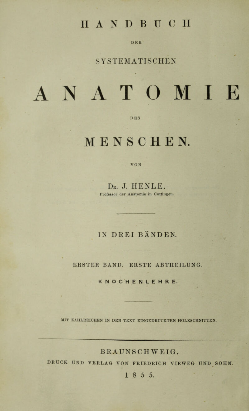 HANDBUCH DER SYSTEMATISCHEN ANATOMIE DES MENSCHEN. VON De. J. HENLE, Professor der Anatomie in Göttingen. IN DREI BÄNDEN. ERSTER BAND. ERSTE ABTHEILÜNG. KNOCHENLEHRE. MIT ZAHLREICHEN IN DEN TEXT EINGEDRUCKTEN HOLZSCHNITTEN. BRAUNSCHWEIG, DRUCK UND VERLAG VON FRIEDRICH VIEWEG UND SOHN. 1 8 5 5.