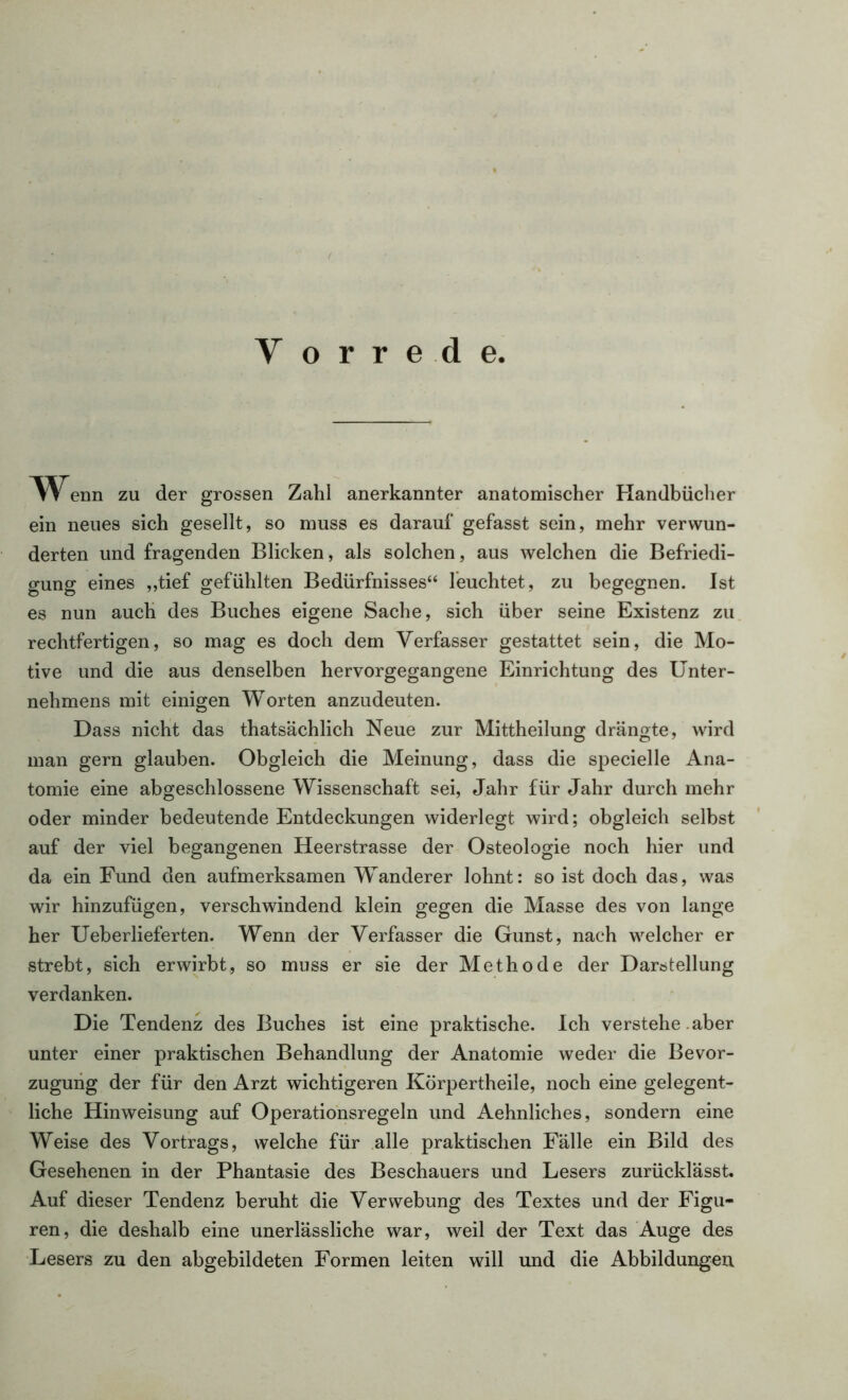 w enn zu der grossen Zahl anerkannter anatomischer Handbücher ein neues sich gesellt, so muss es darauf gefasst sein, mehr verwun- derten und fragenden Blicken, als solchen, aus welchen die Befriedi- gung eines „tief gefühlten Bedürfnisses“ leuchtet, zu begegnen. Ist es nun auch des Buches eigene Sache, sich über seine Existenz zu rechtfertigen, so mag es doch dem Verfasser gestattet sein, die Mo- tive und die aus denselben hervorgegangene Einrichtung des Unter- nehmens mit einigen Worten anzudeuten. Dass nicht das thatsächlich Neue zur Mittheilung drängte, wird man gern glauben. Obgleich die Meinung, dass die specielle Ana- tomie eine abgeschlossene Wissenschaft sei, Jahr für Jahr durch mehr oder minder bedeutende Entdeckungen widerlegt wird; obgleich selbst auf der viel begangenen Heerstrasse der Osteologie noch hier und da ein Fund den aufmerksamen Wanderer lohnt: so ist doch das, was wir hinzufügen, verschwindend klein gegen die Masse des von lange her Ueberlieferten. Wenn der Verfasser die Gunst, nach welcher er strebt, sich erwirbt, so muss er sie der Methode der Darstellung verdanken. Die Tendenz des Buches ist eine praktische. Ich verstehe aber unter einer praktischen Behandlung der Anatomie weder die Bevor- zugung der für den Arzt wichtigeren Körpertheile, noch eine gelegent- liche Hinweisung auf Operationsregeln und Aehnliches, sondern eine Weise des Vortrags, welche für alle praktischen Fälle ein Bild des Gesehenen in der Phantasie des Beschauers und Lesers zurücklässt. Auf dieser Tendenz beruht die Verwebung des Textes und der Figu- ren, die deshalb eine unerlässliche war, weil der Text das Auge des Lesers zu den abgebildeten Formen leiten will und die Abbildungen