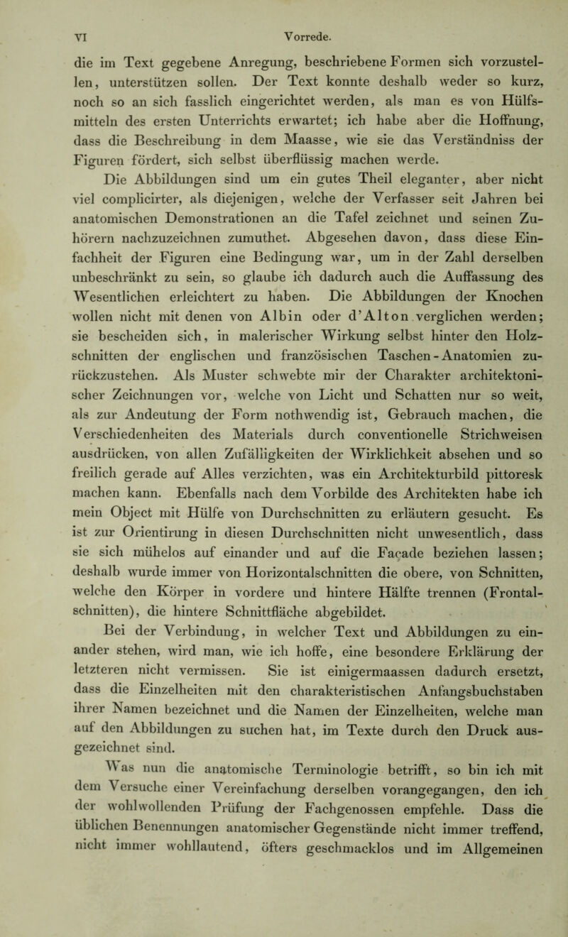 die im Text gegebene Anregung, beschriebene Formen sich vorzustel- len, unterstützen sollen. Der Text konnte deshalb weder so kurz, noch so an sich fasslich eingerichtet werden, als man es von Hülfs- mitteln des ersten Unterrichts erwartet; ich habe aber die Hoffnung, dass die Beschreibung in dem Maasse, wie sie das Verständniss der Figuren fördert, sich selbst überflüssig machen werde. Die Abbildungen sind um ein gutes Theil eleganter, aber nicht viel complicirter, als diejenigen, welche der Verfasser seit Jahren bei anatomischen Demonstrationen an die Tafel zeichnet und seinen Zu- hörern nachzuzeichnen zumuthet. Abgesehen davon, dass diese Ein- fachheit der Figuren eine Bedingung war, um in der Zahl derselben unbeschränkt zu sein, so glaube ich dadurch auch die Auffassung des Wesentlichen erleichtert zu haben. Die Abbildungen der Knochen wollen nicht mit denen von Al bin oder d’Alton verglichen werden; sie bescheiden sich, in malerischer Wirkung selbst hinter den Holz- schnitten der englischen und französischen Taschen - Anatomien zu- rückzustehen. Als Muster schwebte mir der Charakter architektoni- scher Zeichnungen vor, welche von Licht und Schatten nur so weit, als zur Andeutung der Form nothwendig ist, Gebrauch machen, die Verschiedenheiten des Materials durch conventioneile Strichweisen ausdrücken, von allen Zufälligkeiten der Wirklichkeit absehen und so freilich gerade auf Alles verzichten, was ein Architekturbild pittoresk machen kann. Ebenfalls nach dem Vorbilde des Architekten habe ich mein Object mit Hülfe von Durchschnitten zu erläutern gesucht. Es ist zur Orientirung in diesen Durchschnitten nicht unwesentlich, dass sie sich mühelos auf einander und auf die Facade beziehen lassen; deshalb wurde immer von Horizontalschnitten die obere, von Schnitten, welche den Körper in vordere und hintere Hälfte trennen (Frontal- schnitten), die hintere Schnittfläche abgebildet. Bei der Verbindung, in welcher Text und Abbildungen zu ein- ander stehen, wird man, wie ich hoffe, eine besondere Erklärung der letzteren nicht vermissen. Sie ist einigermaassen dadurch ersetzt, dass die Einzelheiten mit den charakteristischen Anfangsbuchstaben ihrer Namen bezeichnet und die Namen der Einzelheiten, welche man auf den Abbildungen zu suchen hat, im Texte durch den Druck aus- gezeichnet sind. Vas nun die anatomische Terminologie betrifft, so bin ich mit dem Versuche einer Vereinfachung derselben vorangegangen, den ich der wohlwollenden Prüfung der Fachgenossen empfehle. Dass die üblichen Benennungen anatomischer Gegenstände nicht immer treffend, nicht immer wohllautend, öfters geschmacklos und im Allgemeinen