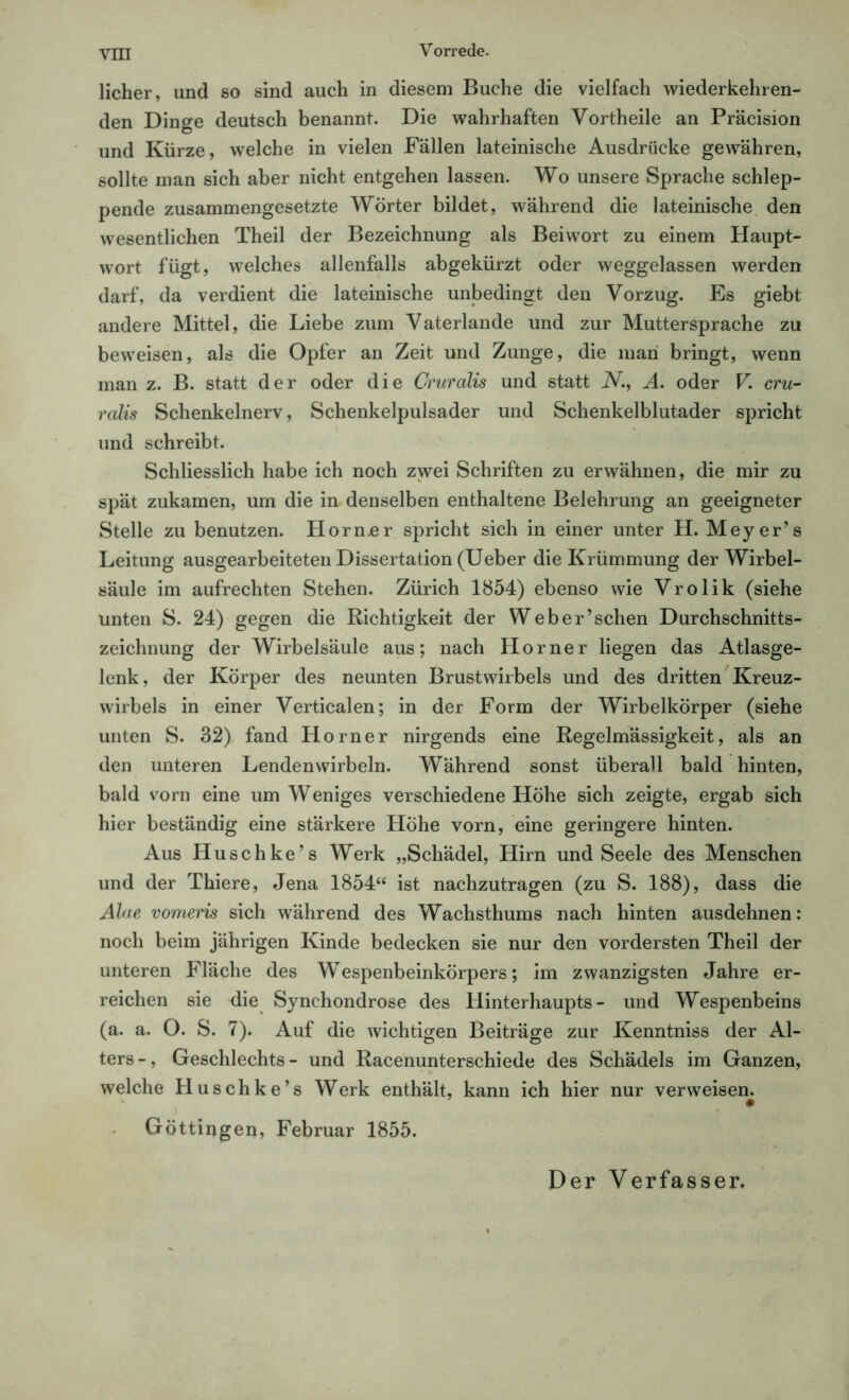 licher, und so sind auch in diesem Buche die vielfach wiederkehren- den Dinge deutsch benannt. Die wahrhaften Vortheile an Präcision und Kürze, welche in vielen Fällen lateinische Ausdrücke gewähren, sollte man sich aber nicht entgehen lassen. Wo unsere Sprache schlep- pende zusammengesetzte Wörter bildet, während die lateinische den wesentlichen Theil der Bezeichnung als Beiwort zu einem Haupt- wort fügt, welches allenfalls abgekürzt oder weggelassen werden darf, da verdient die lateinische unbedingt den Vorzug. Es giebt andere Mittel, die Liebe zum Vaterlande und zur Muttersprache zu beweisen, als die Opfer an Zeit und Zunge, die man bringt, wenn man z. B. statt der oder die Cruralis und statt N., A. oder V. cru- ralis Schenkelnerv, Schenkelpulsader und Schenkelblutader spricht und schreibt. Schliesslich habe ich noch zwei Schriften zu erwähnen, die mir zu spät zukamen, um die in denselben enthaltene Belehrung an geeigneter Stelle zu benutzen. Horn.er spricht sich in einer unter H. Meyer’s Leitung ausgearbeiteten Dissertation (Ueber die Krümmung der Wirbel- säule im aufrechten Stehen. Zürich 1854) ebenso wie Vrolik (siehe unten S. 24) gegen die Richtigkeit der Weber’schen Durchschnitts- zeichnung der Wirbelsäule aus; nach Horner liegen das Atlasge- lenk, der Körper des neunten Brustwirbels und des dritten Kreuz- wirbels in einer Verticalen; in der Form der Wirbelkörper (siehe unten S. 32) fand Horner nirgends eine Regelmässigkeit, als an den unteren Lendenwirbeln. Während sonst überall bald hinten, bald vorn eine um Weniges verschiedene Höhe sich zeigte, ergab sich hier beständig eine stärkere Höhe vorn, eine geringere hinten. Aus Huschke’s Werk „Schädel, Hirn und Seele des Menschen und der Thiere, Jena 1854“ ist nachzutragen (zu S. 188), dass die Aloe vomeris sich während des Wachsthums nach hinten ausdehnen: noch beim jährigen Kinde bedecken sie nur den vordersten Theil der unteren Fläche des Wespenbeinkörpers; im zwanzigsten Jahre er- reichen sie die Synchondrose des Hinterhaupts- und Wespenbeins (a. a. O. S. 7). Auf die wichtigen Beiträge zur Kenntniss der Al- ters-, Geschlechts- und Racenunterschiede des Schädels im Ganzen, welche Huschke’s Werk enthält, kann ich hier nur verweisen. # Göttiogen, Februar 1855. Der Verfasser.