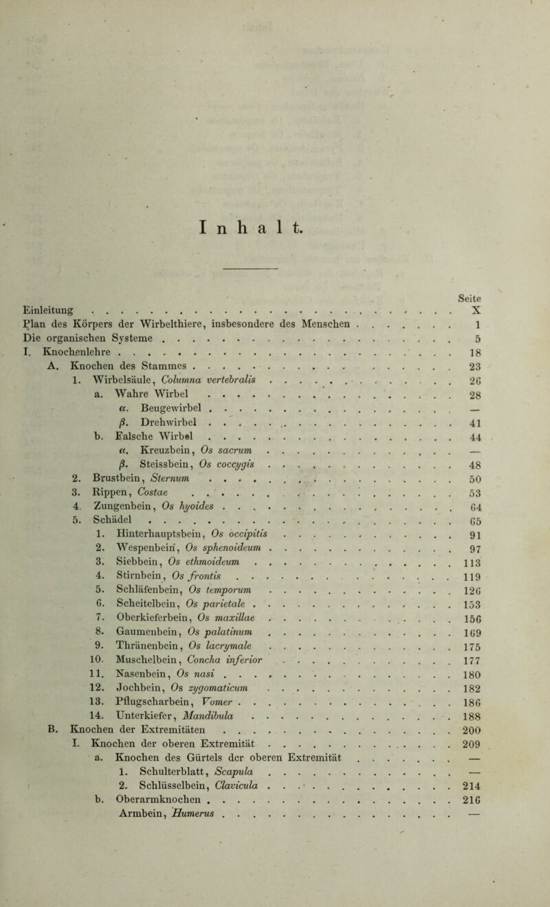 Inhalt, Seite Einleitung «... X Plan des Körpers der Wirbelthiere, insbesondere des Menschen ....... 1 Die organischen Systeme 5 I. Knochenlehre 18 A. Knochen des Stammes 23 1. Wirbelsäule, Columna vertebralis 26 a. Wahre Wirbel 28 ct. Beugewirbel _ ß. Drehwirbel 41 b. Falsche Wirb«l 44 «. Kreuzbein, Os sacrurn — ß. Steissbein, Os coccygis 48 2. Brustbein, Sternum 50 3. Rippen, Costae ! 53 4. Zungenbein, Os hyoides G4 5. Schädel (55 1. Hinterhauptsbein, Os occipitis 91 2. Wespenbeiri, Os sphenoideum 97 3. Siebbein, Os ethmoideum 113 4. Stirnbein, Os frontis 119 5. Schläfenbein, Os temporum .126 6. Scheitelbein, Os parietale 153 7. Oberkieferbein, Os maxillae . . . 156 8. Gaumenbein, Os palatinum 169 9. Thränenbein, Os lacrymale 175 10. Muschelbein, Concha inferior 177 11. Nasenbein, Os nasi 180 12. Jochbein, Os zygomaticum 182 13. Pflugscharbein, Vomer . . 186 14. Unterkiefer, Mandibula 188 B. Knochen der Extremitäten 200 I. Knochen der oberen Extremität 209 a. Knochen des Gürtels der oberen Extremität — 1. Schulterblatt, Scapula . — 2. Schlüsselbein, Clavicula 214 b. Oberarmknochen 216 Armbein, Humerus —