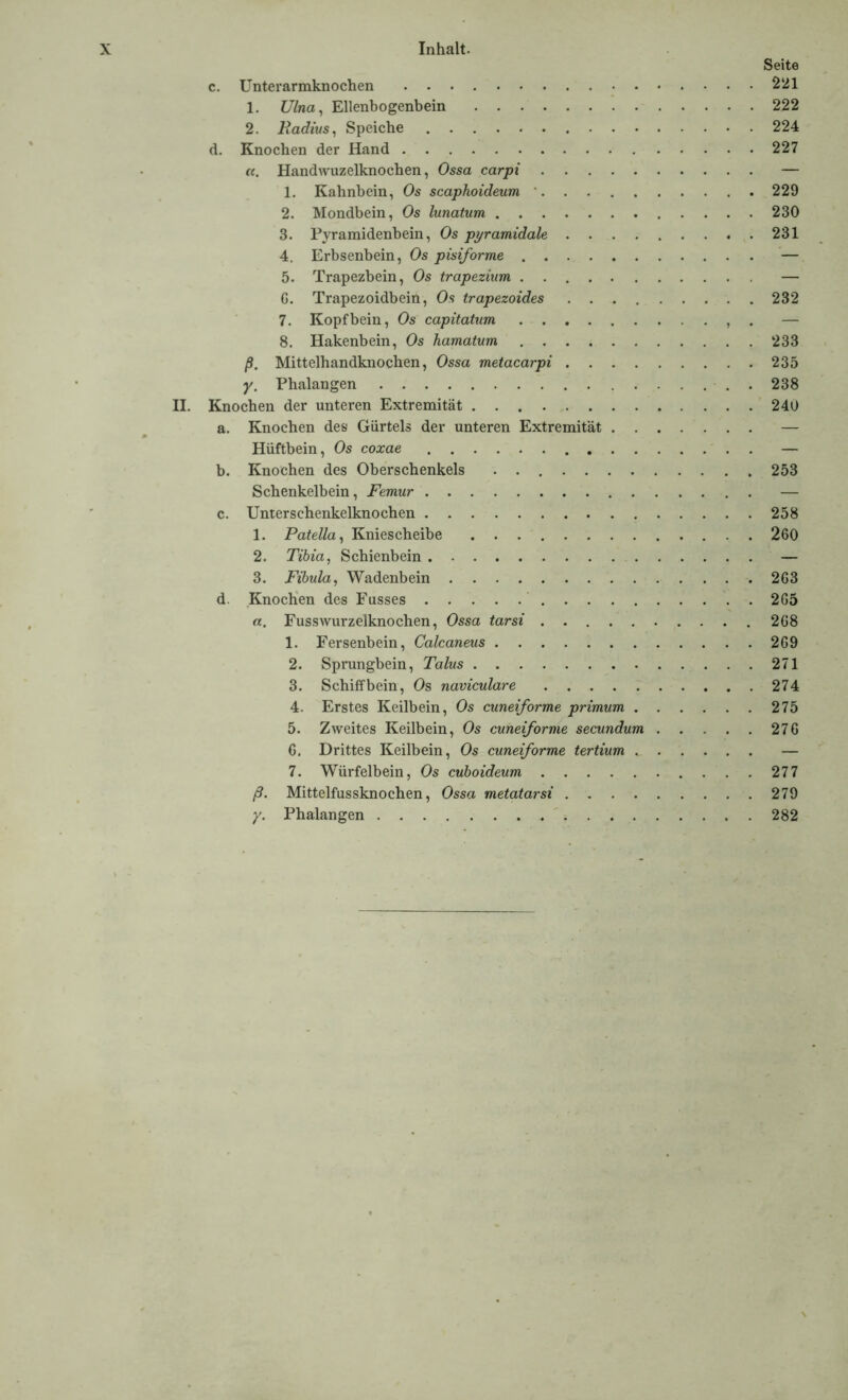 Seite c. Unterarmknochen 221 1. 77/rnz, Ellenbogenbein 222 2. Radius, Speiche 224 d. Knochen der Hand 227 «. Handwuzelknochen, Ossa carpi — 1. Kahnbein, Os scaphoideum 229 2. Mondbein, Os lunatum 230 3. Pyramidenbein, Os pyramidale 231 4. Erbsenbein, Os pisiforme — 5. Trapezbein, Os trapezium — G. Trapezoidbein, Os trapezoides 232 7. Kopfbein, Os capitatum . — 8. Hakenbein, Os hamatum 233 ß. Mittelhandknochen, Ossa metacarpi 235 y. Phalangen 238 II. Knochen der unteren Extremität 240 a. Knochen des Gürtels der unteren Extremität — Hüftbein, Os coxae — b. Knochen des Oberschenkels . 253 Schenkelbein, Femur — c. Unterschenkelknochen 258 1. Patella, Kniescheibe 260 2. Tibia, Schienbein — 3. Fibula, Wadenbein 263 d. Knochen des Fusses 265 «. Fusswurzelknochen, Ossa tarsi 268 1. Fersenbein, Calcaneus 269 2. Sprungbein, Talus 271 3. Schiffbein, Os naviculare 274 4. Erstes Keilbein, Os cuneiforme primum 275 5. Zweites Keilbein, Os cuneiforme secundum 276 6. Drittes Keilbein, Os cuneiforme tertium — 7. Würfelbein, Os cuboideum 277 ß. Mittelfussknochen, Ossa metatarsi 279 y. Phalangen 282